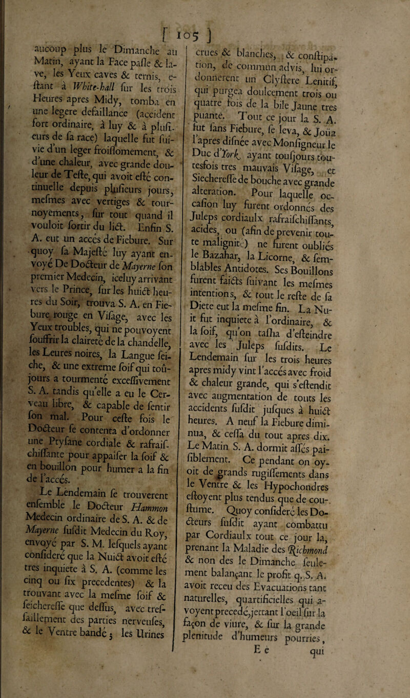 f 1 aucoup plus le Dimanche au Marin, ayanc la Face pafie Sc Ia- ve, les Yenx caves Sc ternis, e- ftant a Wbite-hall fur les trois Heures apres Midy, tomba en une legere defaillance (accident fort ordinaire, a luy & a pluit, eurs de fa race) laquelle fut fui- vie d un leger froiflomement, Sc d une chaleur, avec grande dou- leur de Tefte,qui avoit efte con- tinuelle depuis pfiifieurs jours, mermes avec vertiges & tour- noyements, fur tout quand il vouloic fortir du lia. Enfin S. A. eut un acces de Fiebure. Sur quoy fa Majefte luy ayarit en- vove De Dodteur de Mayenie fon prcmier Medecin, iceluy arrivant vers le Prince, fur les hui& heu¬ res du Soir, crouva S. A. en Fie¬ bure lou^e en Vifage, avec les Yeux troubles, qui ne pouvoyent fouffrir la clairete de la chandelle, les Leures noires, la Langue fei- che, & une extreme foif qui tou- jours a tourmente excefli vernent S. A. tandis qu elle a eu le Cer- veau hbre, Sc capable de fentir fon mal. Pour cefte fois le Doaeur fe contenta d ordonner une Ptyfane cordiale Sc rafraif- chillante pour appaifer la foif Sc en bouillon pour humer a la fin de Faeces. Le Lendemain fe trouverent enfemble le Doaeur Hammon Medecin ordinaire de S. A. Sc de Mayerne fufdit Medecin du Roy, envoye j^ar S. M. lefquels ayant confidere que la Nuia avoit efle ties inquiete a S. A. (comme les cinq ou fix precedentes) Sc la trouvant avec la mefme foif Sc feicherelfe que deflus, avec tref* faillernent des parties nerveufes, & le Ventre bande 5 les Urines* '5 J erues <$e blanches, Sc conilipa* tion, de commun advis, lui or- donnerent un Clyfiere Lenitif, qui purgea donicernent trois ou quatre fois de la bile Jaune tres puante. Tout ce jour la S. A. fut lans Fiebure, fe leva, Sc Joiia 1 apres difnee avec Monfigneur le Duc d’Yor^ ayant toufjours tou- tesfois tres mauvais Viiage, et Siechereffe de bouche avec grande alteration. Pour laquelle oc~ cafion luy furent ordonnes des Juleps cordiaulx rafraifchiffants, acides, ou (afin de prevenir tou- te malignitc) ne furent oublies le Bazahar, la Licorne, Sc fem- blables Antidotes. Ses Bouillons .urent faias fuivant les mefmes intentions, Sc tout le refte de fa Diete eut la mefme fin. La Nu¬ it fut inquiete a lordinaire, Sc lafoif, quon taflha defleindre avec les Juleps fufdits. Le Lendemain fur les trois heures apres midy vint lacces avec froid Sc chaleur grande, qui seftendit avec augmentation de touts les accidents fufdit jufques a huitf; heures. A neuf la Fiebure dimi- nua, Sc cefla du tout apres dix* Le Matin S. A. dormit affes pai- fiblement. Ce pendant on oy- oit de grands rugiffements dans le Ventre Sc les Hypochondres eftoyent plus tendus que de cou- ftume. Quoy confidere les Do- dleurs fufdit ayant combattu par Cordiaulx tout ce jour la, prenant la Maladie des O^icbmond Sc non des le Dimanche feule- ment balan^ant le profit q. S. A. avoit receu des Evacuations tant naturelles, quartificielles qui a- voyentprecedejettant Foeil fur la fa^on de viure, Sc fur la grande plenitude d’humeurs pourries,