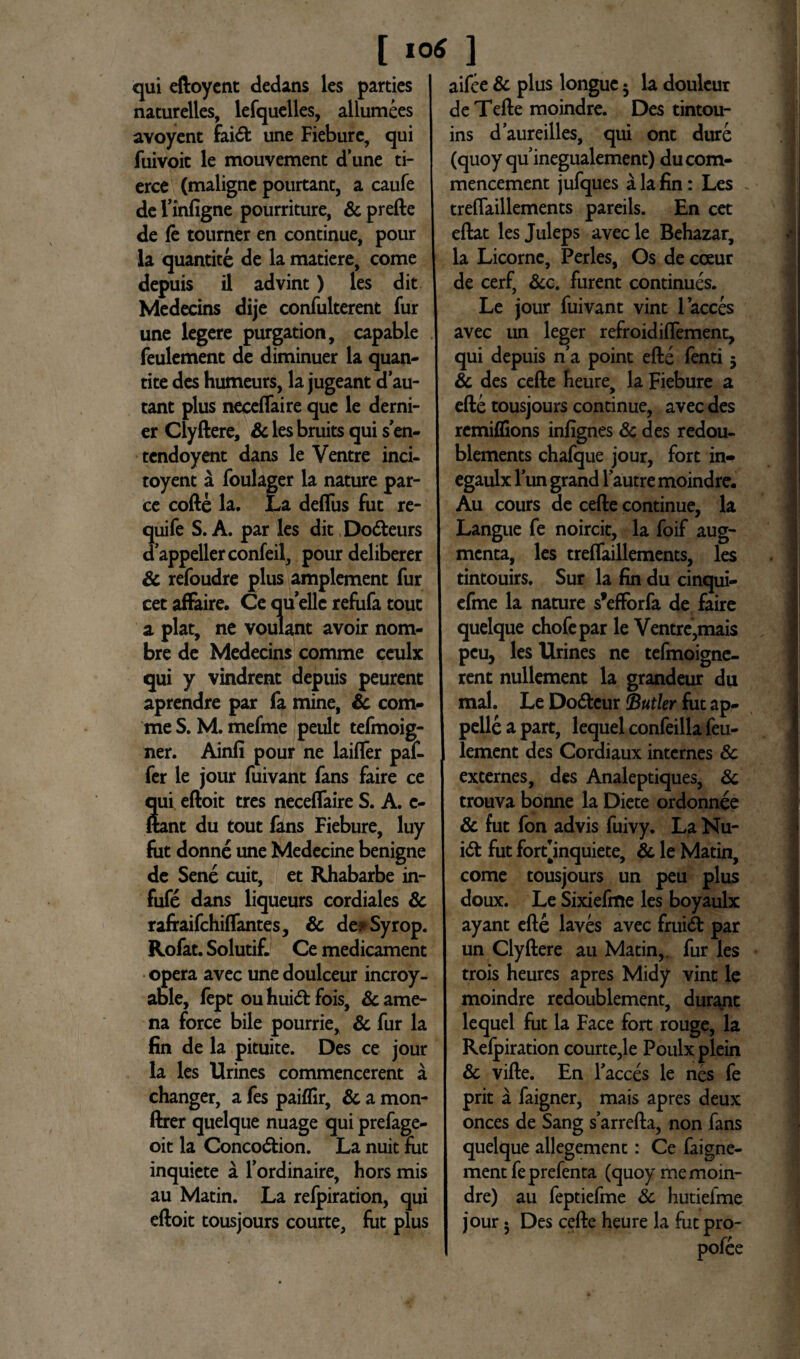 [»0* ] qui eftoyent declans les parties I naturelles, lefquelles, allumees avoyent faidt une Fiebure, qui fuivoic le mouvement dune ti- erce (maligne pourtant, a caufe de Finfigne pourriture, & prefte de le toumer en continue, pour la quantite de la matiere, come depuis il advint) les dit Medecins dije confulterent fur une legere purgation, capable feulement de diminuer la quan¬ tite deshumeurs, lajugeant dau- tant plus neceflaire que le derni- er Clyftere, & les bruits qui s en- tcndoyent dans le Ventre inci- toyent a foulager la nature par¬ ce cofte la. La deflus fut re- quife S. A. par les dit Dodleurs dappellerconfeil, pour deliberer & refoudre plus amplement fur cetaffaire. Cequellcrefufatout a piat, ne voulant avoir nom- bre de Medecins comme ceulx qui y vindrent depuis peurent aprendre par fa mine, & com¬ me S. M. mefme peult tefmoig- ner. Ainfi pour ne laifler paf- fer le jour fuivant fans faire ce qui eftoit tres neceflaire S. A. e- ftant du tout fans Fiebure, luy fut donne une Medecine benigne de Sene cuit, et Rhabarbe in- fufe dans liqueurs cordiales & rafraifchiflantes, & de* Syrop. Rofat. Solutif. Ce medicament opera avec une doulceur incroy- able, fept ouhuidtfois, Came¬ na force bile pourrie, & fur la fin de la pituite. Des ce jour la les Urines commencerent a changer, a fes paiflir, & a mon- ftrer quelque nuage qui prefage- oit la Conco&ion. La nuit fut inquiete a Fordinaire, hors mis au Matin. La refpiration, qui eftoit tousjours courte, fot plus aifee & plus longue 5 la doulcur deTefte moindre. Des tintou- ins daureilles, qui ont dure (quoy qu inegualement) ducom- mencement jufques a la fin: Les treflaillements pareils. En cet eftat les Juleps avecle Behazar, la Licorne, Perles, Os de coeur de cerf, &c. furent continues. Le jour fuivant vint lacces avec un leger refroidiflement, qui depuis na point efte fenti 5 & des cefte heure, la Fiebure a efte tousjours continue, avec des remiffions infignes & des redou- blements chafque jour, fort in» egaulx lun grand Fautre moindre. Au cours de cefte continue, la Langue fe noircit, la foif aug¬ menta, les treflaillements, les tintouirs. Sur la fin du cinqui- efme la nature sfefForfa de faire quelque chofepar le Ventre,mais peu, les Urines ne tefmoigne- rent nullement la grandeur du mal. Le Dodtcur Butler fut ap¬ pelle a part, lequel confeilla feu¬ lement des Cordiaux internes & externes, des Analeptiques, 8c trouva bonne la Diete ordonnee & fut fon advis fuivy. La Nu- i<ft fut fort[inquiete, & le Matin, come tousjours un peu plus doux. Le Sixiefme les boyaulx ayant efte laves avec fruidt par un Clyftere au Matin, fur les trois heures apres Midy vint le moindre redoublement, durant lequel fut la Face fort rouge, la Refpiration courte,le Poulx plein & vifte. En Faeces le nes fe prit a faigner, mais apres deux onces de Sang sarrefta, non fans quelque allegement: Ce faigne- mentfeprefenta (quoy me moin¬ dre) au feptiefme Sc hutiefme jour • Des cefte heure la fut pro-