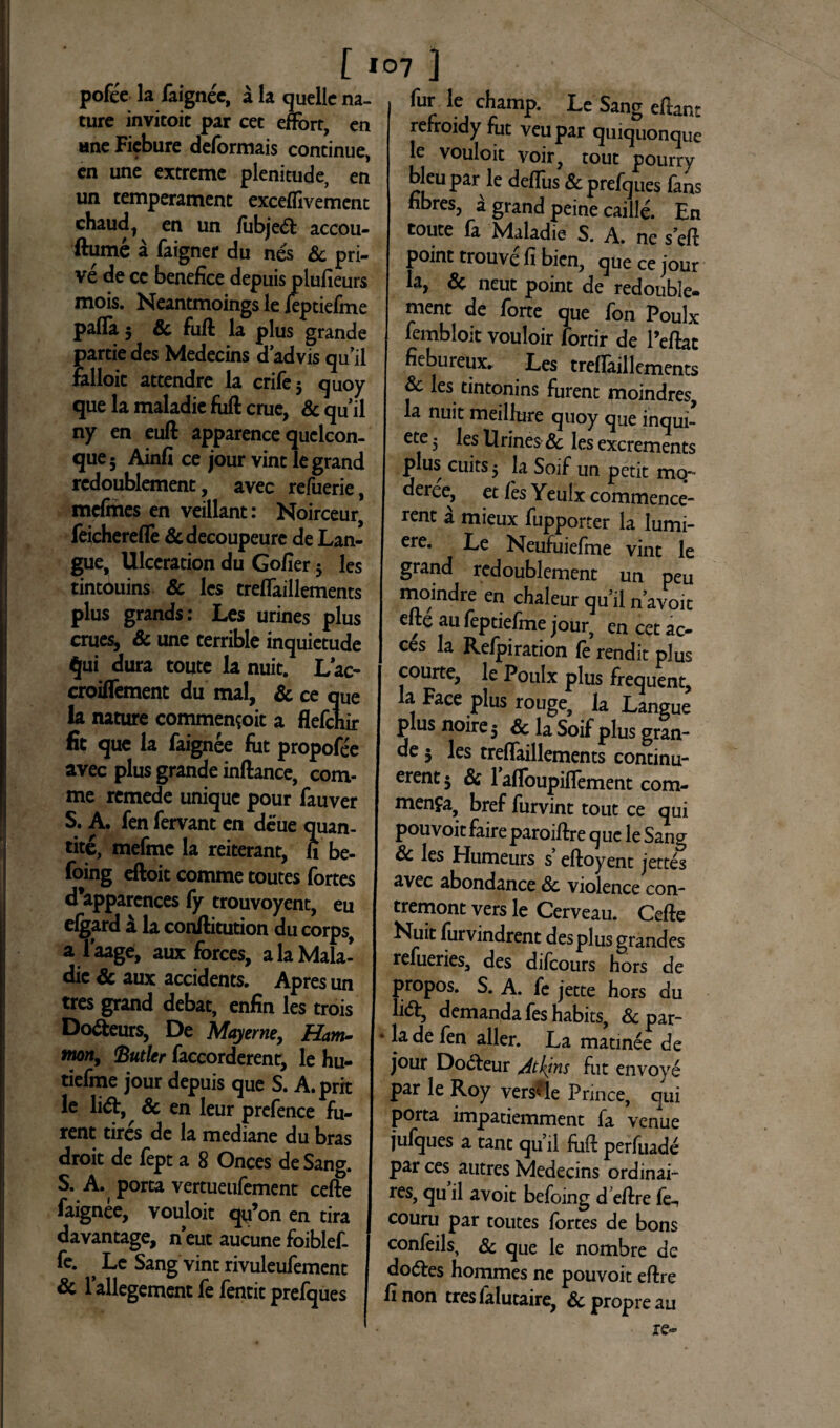 pofee la faignee, a la quelle na- ture invitoic par cet efForr, en «ne Fiebure deformais continue, en une extreme plenitude, en un temperament exceflivement chaud, en un /iibje6t accou- ftume a faigner du nes & pri¬ ve de ce benefice depuis plufieurs mois. Neantmoings le ieptiefme pafla 5 Sc fuft la plus grande partiedes Medecins dadvisquii Falloic attendre la crife 5 quoy que la maladie fuft erue, & quii ny en euft apparence quclcon- que5 Ainfi ce jour vint legrand redoublement, avec refuerie, mefines en veillant: Noirceur, feicherefle &decoupeurc de Lan¬ gue, Ulceration du Gofier 5 les tintouins Sc les treflaillements plus grands: Les urines plus erues, Sc une terrible inquietude qui dura toute la nuit. Lac- croiflement du mal, Sc ce que la nature commen^oit a flefehir fit que la faignee fut propofee avec plus grande inftance, com¬ me remede unique pour fauver S. A. fen fervant en deue quan¬ te, mefme la reiterant, fi be- foing eftoit comme toutes fortes d*apparcnces fy trouvoyent, eu elgard i la conftitution du corps, a faage, aux forces, alaMala- dic Sc aux accidents. Apres un tres grand debat, enfin les trois I Do&eurs, De Mayerne, Ham¬ mon, (Butler faccorderent, le hu- tiefme jour depuis que S. A.prk le li<5t, Sc en leur prefence fu- | rent tires de la mediane du bras I droit de fept a 8 Onces deSang. S. A. porta vertueufement cefte faignee, vouloit qu’on en tira davantage, neut aucune foiblef- I fe. ^ Le Sang vint rivuleufement Sc lallegementfefentitprefques I fur le champ. Le Sang eftant refroidy fut veupar quiquonque le vouloit voir, tout pourry bleupar le deflus & prefques fans fibres, a grand peine caille. En toute fa Maladie S. A. ne s*eft point trouve fi bien, que ce jour la, Sc neut point de redouble¬ ment de forte que fon Poulx fembloit vouloir fortir de l’eftac fiebureux. Les treflaillements & les tintonins furent moindres, la nuit meillure quoy que inqui¬ ete 3 les Urines Sc les excrements plus cuits $ la Soif un petit mo~ deree, et /es Yeulx commence- rent a mieux fupporter la lumi- ere. Le Neufuieffne vint le grand redoublement un peu moindre en chaleur qu’il navoit elte au feptiefme jour, en cet ac- ces la Refpiration fe rendit plus courte, le Poulx plus frequent, la Face plus rouge, la Langue plus noire 5 Sc la Soif plus gran¬ de 5 les treflaillements continu- erentj Sc faflbupiflement com- menfa, bref furvint tout ce qui pouvoitfaireparoiftre que le Sang & les Humeurs s’ eftoyent jettes avec abondance Sc violence con- tremont vers le Cerveau. Cefte Nuit furvindrent des plus grandes refueries, des difeours hors de propos. S. A. fe jette hors du li&5 demanda feshabits, Sc par- ■ lade fen aller. La matinee de jour Docfeur /itkjns fut envoye par le Roy vers<- le Prince, qui porta impademment fa venue jufques a tant qu’ ii fuft perfuade par ces autres Medecins ordinai- res, qu il avoit befoing d eftre fe^ couru par toutes fortes de bons confeils, Sc que le nombre de dodles hommes ne pouvoit eftre fi non tres /alutaire, Sc propre au re-