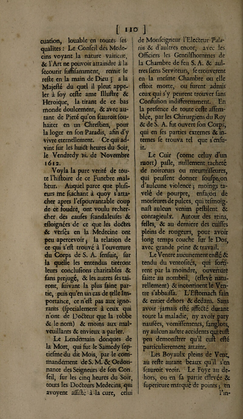 [ «i? J cuation, louable en toutes fcs qualites: Le Confeii des Mede- eins voyant la nature vaincue, & 1’Art ne pouvoir attaindre a la fecourir fufmamment, remit le refte cn la main de Dku • a la Majefte du quel il pleut appe- ler a foy cefte ame Illuftre & Heroique, la tirant de ce bas monde doulcemcnt, Sc avec au- tant de Pietequonftauroitfou- haiter en un Chreftien, pour la loger en fon Paradis, afin d y vivre eternellement. Ce qui ad- vint fur les hui<ft heures du Soir, le Vendredy vi de Novembre 1612. Voyla la pure veriti de tou- te 1’hiftoire de ce Funebre mal- heur. Auquel parce que plufi- eurs me ftachant a quoy s’atta- cher apres lefpouvantable coup de ce Foudrc, ont voulu recher- cher des caufes ftandaleufes Sc efloignees de ce que les do&es & verfes en la Medecine ont peu apercevoir • la relation de ce qui s’eft trouve a louverture du Corps de S. A. fenfuit, fur la quelle les entendus tireront leurs conclufions charitables & fans prejugc, Sc les autres fes tai- ront, fuivant la plus faine par- tie, puisquenuncasdetelleIm- portance, ce neft pas aux igno- rants (Ipecialement a ceux qui n ont de Do&eur que la robbe Sc le nom) Sc moins aux mal- veuillants Sc envieux a parier. Le Lendemain donques de la Mort, qui fut le Samedy fep- tiefme du dit Mois, par le com- mandement de S. M. & Ordon- nance des Seigneurs de fon Con¬ feii, fur les cinq heures du Soir, touts les Do&eurs Medecins, qui avoyent afllfte a la cure, celui de Monfeigneur fEle&eur Pala* tin Sc daultres encor, avec les 1 Officiers les Genti!fhommes de j la Chambre de feu S. A. Sc aul- | tres fiens Serviteurs, fe trouverent en la mefme Chambre ou elle eftoit morte, ou furent admis ceux qui s’y peurent trouver fans Confulion indifferemment. En la prefence de toute cefte affem- blee, par les Chirurgiens du Roy Sc de S. A. fut ouvert fon Corps, qui en fes parties externes Sc in- ternes fe trouva tel que Fenfu¬ it. Le Cuir (come celuy d’un mort) pafle, nullement tachete de noirceurs ou meurtrifteures, qui peulfent donner foufpe^on daulcune violence5 moings ta- vele de pourpre, enfacon de morfeuresdepulces, quitefmoig- naft aulcun venim peftilent Sc contagieulx. Autour des reins, fefles, Sc au derniere des cuiffes pleins de rougeurs, pour avoir long temps couche fur le Dos, avec grande peine &travail. Le Ventre aucunement enfle & tendu du ventofites, qui forti- renc par la moindre, ouverture faitte au nombril, (efleve natu- rellement) Sc incontinent le Ven¬ tre s’abbaifla. LEftomach fain & entier dehors Sc dedans. Sans avoir jamais efte affe&e durant toute la maladie, ny avoir paty naufees, vomiffements, fanglots, ny aulcun aultre accidents qui euft peu demonftrer qu’il euft efte particulierement attaint. Les Boyaulx pleins de Vent, au refte autant beaux qu’il sen fcauroit veoir. Le Foye au de¬ hors, ou en fa partie eflevee Sc fuperieure marque de points 5 en Fm-