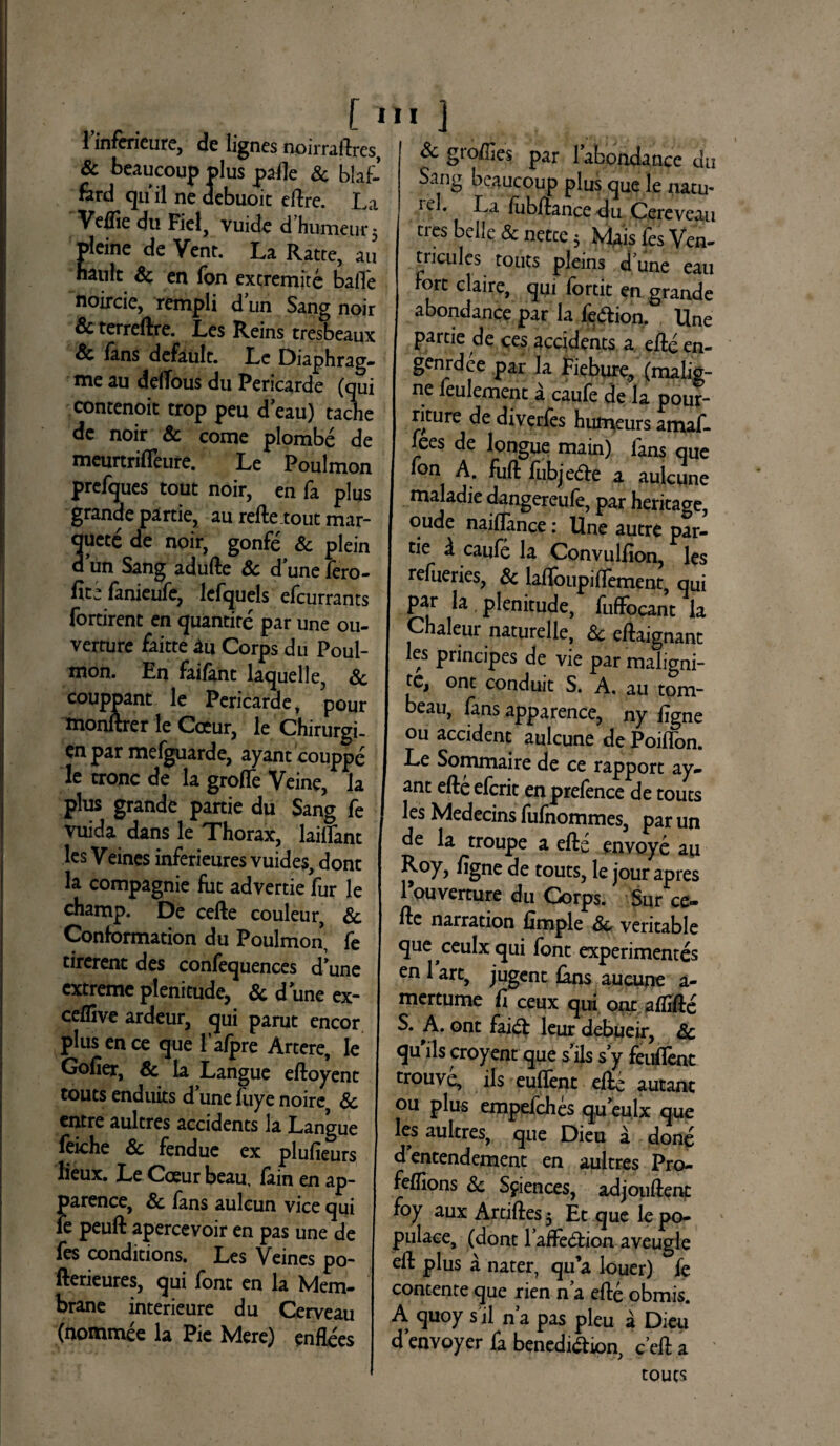 • [ 1 1 inferieure, de lignes noirraftres, & beaucoup |>lus palle & blaf- fard quii ne debuoit eftre. La Veflie du Fiel, vuide dhumeur 5 pleine de Vent. La Ratte, au nanlt Sc en fon excremite balfe noircie, rempli dun Sang noir & terreftre. Les Reins tresbeaux & lans defaulc. Lc Diaphrag- me au delTous du Pericarde (qui contenoit trop peu d eau) tache dc noir & come plombe de meurtrifleure. Le Poulmon prefques tout noir, en fa plus grande partie, au refte.tout mar¬ cete de noir, gonfe & plein dun Sang adufte Sc d’unefero- fanieufe, lefquels efcurrants fortirent en quantite par une ou- verrure faitte iu Corps du Poul¬ mon. En faifant laquelle, Sc 3xoant le Pericarde, pour rer le Cceur, le Chirurgi- en par mefguarde, ayant couppe le tronc de la grofle Veine, la plus grande partie du Sang fe vuida dans le Thorax, laiflant lcs Veincs inferieures vuides, dont la compagnie fuc advertie fur le champ. De cefte couleur, Sc Conformation du Poulmon, fe tirerent des confequences cTune extreme pleni cude, & d une ex- ceffive ardeur, qui parut encor plus en ce que 1’afpre Artere, le Golier, & la Langue eftoyenc toutsenduits dunefuyenoire Sc entre aultres accidents la Langue feiche & fendue ex plufieurs lieux. Le Cceur beau, fain en ap- parence, Sc lans aulcun vice qui ie peuft apercevoir en pas une de fes conditions. Les Veines po- fterieures, qui font en la Mem- brane interieure du Cerveau (nommee la Pie Mere) enflees 11 1 Sc groffies par 1abbndance du Sang beaucoup plus que le natu* iel. La fubftance du Cereveau tres belle & netee 5 Mais fes Ven- tricules touts pleins d une eau rore claire, qui fortit en grande abondance par la fe&ion. Une partie de ces accidents a efte en- genrdce par la Fiebure, (malig¬ ne feulement a caufe de la pour- riture de diverfes humeurs amaf- fees de longue main) fans que ion A. fuft fubje&e a aulcune maladie dangereufe, par heritage, oude naiffance: Une autre par- rie d caufe la Convulfion, les refueries, & lalfoiipiffement, qui par la plenitude, fuflfocant la Chaleur naturelle, Sc eftaignant les principes de vie par maligni- te, ont conduit S. A. au tom- beau, fans apparence, ny figne ou accident aulcune de Poilfon. Le Sommaire de ce rapport ay¬ ant efte eferit en prelence de touts les Medecins fufnommes, par un de la troupe a efte envoye au Roy, /igne de touts, le jour apres 1 Werture du Corps. $ur ce¬ fte narration llmple Sc veritable que ceulxqui font experimentes en 1 art, jugent lans aueune a- mertume fi ceux qui ont aflifte S. A. ont fai& leur debueir, Sc qu iis croyent que s’ils s’y feuflent trouve, iis euftent efte autant ou plus empefehes queulx que les aultres, que Dieu a done d entendement en aultres Pro- feftions Sc Sciences, adjouftent foy aux Artiftes 5 Et que le po- pulace, (dont raffedtion aveugle eft plus a nater, qu’a louer) fe contente que rien na efte obmis. A quoy sil na pas pleu a Dieu denvoyer fa benedi&ion, c eft a touts