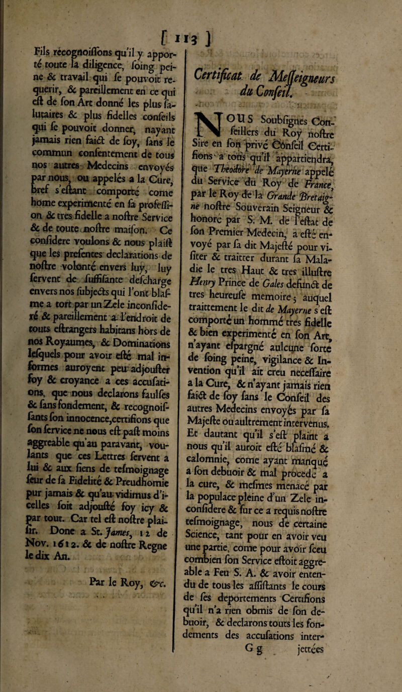 f I Fils recognoiflbns qu’il y appor- te toute la diligence, foing pei- ne Sc travail qui fe pouvoit re- querir, & pareillement en ce qui efl de fon Art donne les plus fa- lutaires Sc plus fidelles confeils qui fe pouvoit donner, nayant jamais rien fai& de foy, fans le commun confentement de tous nos autres Medecins envoyes par nous, ou appeles a la Gure, bref seftant comporte come home experimente en fa profofi- on Sc tres fidelle a noftre Service & de toute noftre maifon. Ce confidere voulons & nous plaift que les prefentes declarations de noftre volonte envers luy, luy fervent de fuffifante defcharge envers nos fiibje&s qui lont blafi me a tort par unZeie inconfide¬ re Sc pareillement a- Lendroit de touts eftrangers habitans hors de nos Royaumes, Sc Dominations lefquels pour avoir efte mal in¬ formes auroyent peuadjoufter foy & croyance a ces accufati- ons, que nous declarons faulfes Sc fans fondement, Sc recognoif- lants fon innocence,certifions que fon fervicc ne nous eft paft moins aggreable quau paravant, vou- lants que ces Lettres fovent a lui Sc aux fiens de tefmoignage feur de fa Fidelite Sc Preudhomie pur jamais Sc quau-vidimusd'i- celles foit adjoufte foy icy Sc par tout. Car tel eft noftre plai- fir. Done a St. James, 12 de Nov. \ 6\ 2. Sc de noftre Regne le dix An. Par le Roy, e^c. 13 ] Certificat de Meffeigneun dti Confeil. j OUS Soubfignes Con- _ feillers du Roy noftre Sire en fon prive Confeil Certi- fions a eous qu ii appartiendra, i|ue Theodore de Mayeriie appele du Service du Roy de France par le Roy de la Grande fcretaig- ne noftre Souverain Seigneur Sc honore par S. M. de leftac de fon Premier Medecin, a efte en- voye par fa dic Majefte pour vi- fiter Sc traitter durant fa Mala- die le tres Hauc Sc tres illuftre Hemy Prince de Gales defun& de tres heureufe memoire5 auquel traittement le dit de Mayerne s eft comporte un homm£ tres fidelle Sc bien experimente en fon Art, nayant efpargne aulcune forte de foing peine, vigilance Sc In- vention quii ait creu neceffaire a la Cure, Sc n ayant jamais rien fai<ft de foy fans le Confeil des autres Medecins envoyes par fa Majefte ouaultrement interveniis. Et dautant quii seft plaint a nous quii auroit efte blafme Sc calomnie, come ayant manque a Ion debuoir Sc mal procede a la cure, Sc mefmes menaee par la populacepleine dun Zele m- confidere Sc fur ce a requis noftre tefmoignage, nous de certaine Science, tant pour en avoir veu unepartie, come pour avoir fceu combien fon Service eftoit aggre¬ able a Feu S. A. Sc avoir enten- du de tous les afliftants le cours de fes deportements Certifions quii na rien obmis de fon de¬ buoir, & declarons touts les fon- dements des accufations inter- G g jettees