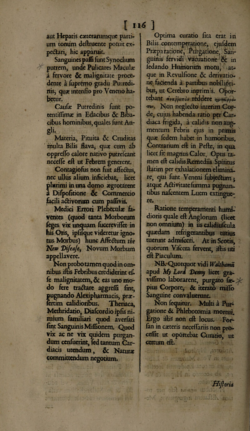 aut Hepatis exterarumque parti¬ um tonum deftruente potuit ex- pedtari, hic apparuit. Sanguines pafli funt Synochum v putrem, unde Pulicares Macula: a fervore & malignitate proce¬ dente a fupremo gradu Putredi¬ nis, quae intenfio pro Veneno ha¬ betur. Caufae Putredinis funt po- tentiflimae in Edacibus & Biba¬ cibus hominibus, quales funt An- gii. Materia, Pituita & Cruditas multa Bilis flava, quae cum ab oppreflo calore nativo putrefeant neceffe eft ut Febrem generent. Corttagiofus non fuit affedus, nec ulhis alium inficiebat, licet plurimi in una domo aegrotarent a Difpofitione & Commercio facili adtivorum cum paflivis. Medici Errori Plebeculae fa¬ ventes (quod tanta Morborum feges vix unquam luccreviffec in his Oris, ipfilque videretur igno¬ tus Morbus) hunc Afledhim the New Difeaje, Novum Morbum appellavere. Non probo tamen quod in om¬ nibus iftis Febribus crediderint ef- fe malignitatem, & eas uno mo¬ do fere tranare aggrefli fint, pugnando Alexipharmacis, prae- fcrtim calidioribus. Theriaca, Methridatio, Dialcordio ipfis ni- . mium familiari quod averfati fint Sanguinis Miflionem. Quod vix ac ne vix quidem purgan¬ dum ccnfuerint, fed tantum Car¬ diacis utendum, & Natur# committendum negotium. Optima curatio fica erat in Bilis contemperatione, ejufdem Praeparatione, Purgatione, San¬ guinis fervidi vacuatione & in iedando Humorum motu, at¬ que in Revulfione 6c derivatio¬ ne facienda a partibus nobiliori¬ bus, ut Cerebro inprimis. Opor- tebant dvappo7nv reddere mv. Non negledto interim Cor¬ de, cujus habenda ratio per Car¬ diaca frigida, a calidis non aug¬ mentum Febris ejus in primis quae fedem habet in humoribus. Contrarium eft in Pefte, in qua licet fit magnus Calor, Opus ta¬ men eft calidis Remediis Spiritus ftatim per exhalationem elimina¬ re, qui funt Veneni fubjedtum - atque Adii vi cate fumma pugnan¬ tibus nafcentem Luem extingue- re. Ratione temperamenti humi-1 dioris quale eft Anglorum (licet non omnium) in iis calidiufcula quaedam refrigerantibus tutius tuerunt admifeeri. At in Scotis, quorum Vifcera fervent, iftis uti eft Piaculum. NB.’ Quotquot vidi Walthamn apud My Lord Denny licet gra- viflimo laborarent, purgato fie-^r pius Corpore, & iterato miflb Sanguine convaluerunt. Non fequitur. Multi a Pur¬ gatione & Phlebotomia mortui. Ergo iftis non eft locus. For- fan in exteris neceflariis non prO- ceflit ut oportebat Curatio, ut certum eft. Hijloria I i — 1 Jt J V \ _l - • • : ..ri i.* •• >#