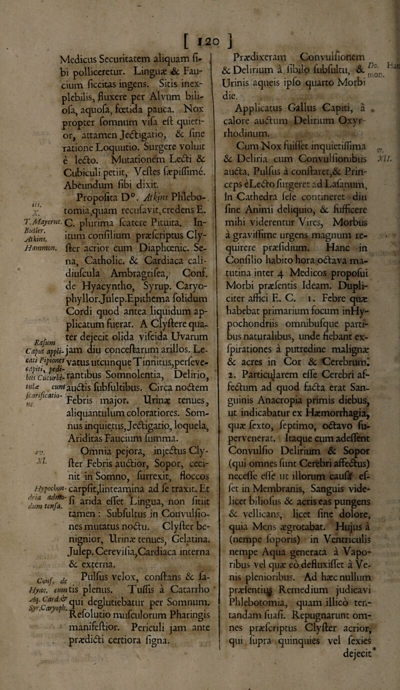 [ »20 ] Ut. Medicus Securitatem aliquam fi- bi polliceretur. Linguae &. Fau¬ cium ficcitas ingens. Sitis inex¬ plebilis, fluxere per Alvum bili- ofa, aquofa, foetida pauca. Nox propter fomnum vifa eft quieti¬ or, attamen Jedigatio, Sc fine ratione Loquutio. Surgere voluit e ledo. Mutationem Ledi Sc Cubiculi petiit, Veftes faepiffime. Abeundum fibi dixit. Propofita D°. Aihjns Phlebo-. tomia,quam recufavit,credens E. T. May eme. Q plurima fcatere Pituita. In- ^Atkins. itum confilium praeferiptus Cly- Hammon. fler acrior cum Diaphoenic. Se¬ na, Catholic. Sc Cardiaca cali- diufcula Ambragrifea, Conf. de Hyacyntho, Syrup. Caryo- phyllor.Julep.Epithema folidum Cordi quod antea liquidum ap¬ plicatum fuerat. A Clyftere qua- Rafum ter <^ejecil: °Ma vifeida Uvarum Caput appii- jam diu conceftarum arillos. Le- cim pipiones vatus utcunque Tinnitus,perfeve- Wclcurbl-tyntibus Somnolentia, Delirio, tul* audis fubfultibus. Circa nodem lianficatio- majon Urinae tenues, aliquantulum coloratiores. Som¬ nus inquietus, Jedigatio, loquela, Ariditas Faucium fumma. Omnia pejora, injedus Cly¬ fter Febris audior, Sopor, ceci¬ nit in Somno, furrexit, floccos Hypochon- carpfit,linteamina ad fe traxit. Et dVa fi arida eflet Lingua, non fidit tamen : Sublultus in Convulfio- nes mutatus nodu. Clyfter be¬ nignior, Urinae tenues, Gelatina. Julep. Cerevifia,Cardiaca interna Sc externa. Conf. dc Pullis velox, conflans Sc fa- fjyac. mn tis plenus. Tuflis a Catarrho Aq.Lard.xy qUj deglubebatur per Somnum. } ’ a) ^ Refolutio mufculorum Pharingis manifeftior. Periculi jam ante praedidi certiora figna. ne. iv. XI. Praedixeram Convulfionem & Delirium a fibilo fubfultu, & ^°Qn Ljn Urinis aqueis ipfo quarto Morbi die. Applicatus Gallus Capiti, a . calore audum Delirium Oxyr 1 ✓ rhodinum. Cum Nox fuiffet inquietiflima ^ Sc Deliria cum Convulfionibus xii. auda. Pulfus a conflaret,Sc Prin¬ ceps eLedo ful geret ad Lafanum, In Cathedra fele contineret diu fine Animi deliquio, Sc fufficere mihi viderentur Vires, Morbus a graviflime urgens magnum re¬ quirere praefidium. Hanc in Confilio habito hora odava ma¬ tutina inter 4 Medicos propofui Morbi praefentis Ideam. Dupli¬ citer affici E. C. 1. Febre quae habebat primarium focum inHy- pochondriis omnibufque parti¬ bus naturalibus, unde fiebant ex- fpirationes a putredine maligna: Sc acres in Cor Sc CerebrumI 2. Particularem efle Cerebri af- fedum ad quod fada erat San¬ guinis Anacropia primis diebus, ut indicabatur ex Haemorrhagia, quae fexto, feptimo, odavo fu- pervenerat. Itaque cum adeflent Convulfio Delirium Sc Sopor (qui omnes funt Cerebri affedus) necefle efle ut illorum caufa ef- fet in Membranis, Sanguis vide¬ licet biliofus Sc acris eas pungens Sc vellicans, licet fine dolore, quia Mens aegrotabat. Hujus a (nempe foporis) in Ventriculis nempe Aqua generata a Vapo¬ ribus vel quae eo defluxiflet a Ve¬ nis plenioribus. Ad haec nullum praelentiu^ Remedium judicavi Phlebotomia, quam illico ten- tandam fuafi. Repugnarunt om¬ nes praeferiptus Clyfter acrior, qui fupra quinquies vel fexies dejecit*