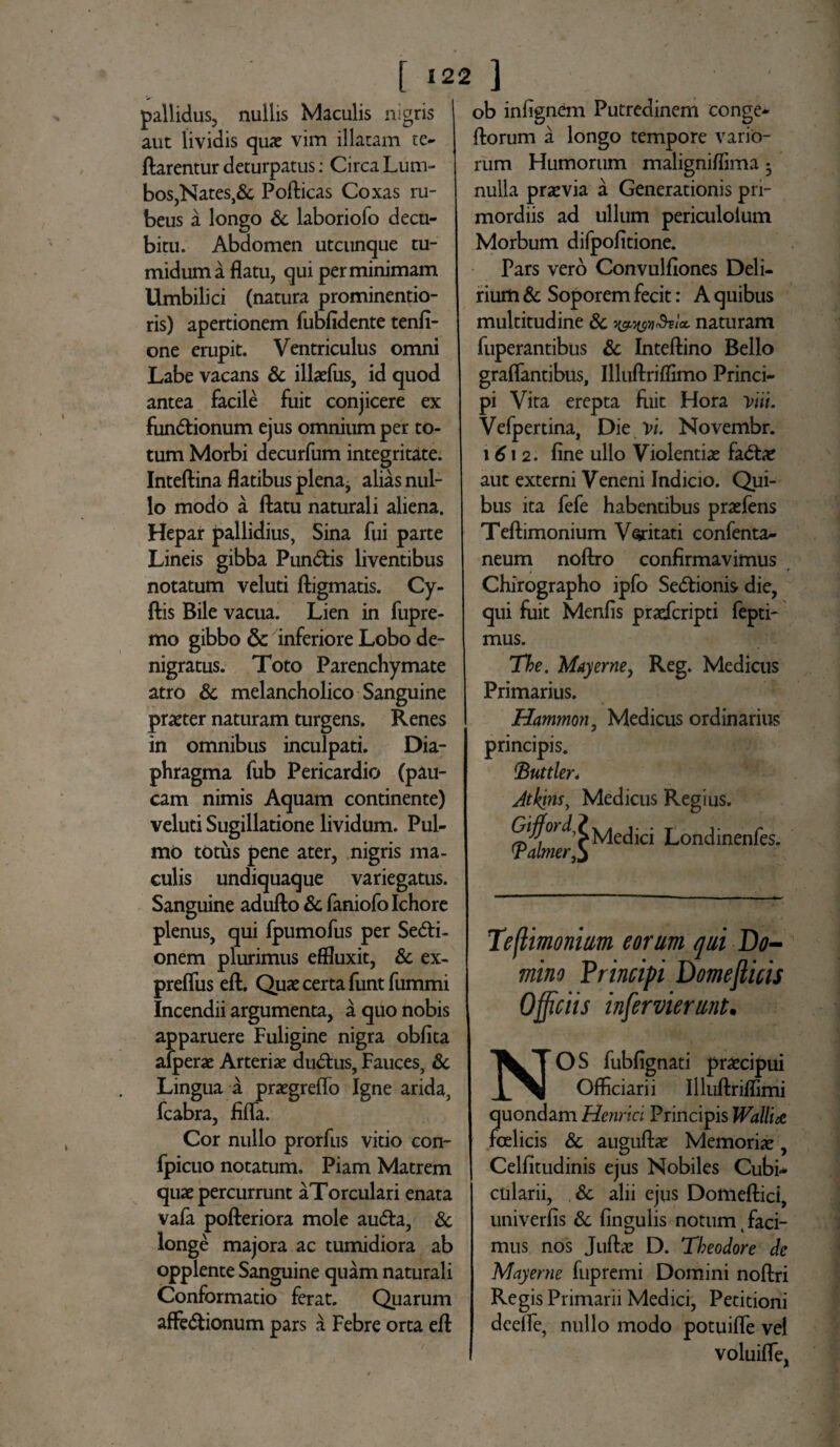 pallidus, nullis Maculis nigris aut lividis quae vim illatam te- flarentur deturpatus: Circa Lum¬ bos,Nates,& Poflicas Coxas ru¬ beus a longo & laboriofo decu¬ bitu. Abdomen utcunque tu¬ midum a flatu, qui perminimam Umbilici (natura prominentio- ris) apertionem fubfidente tenfi- one erupit. Ventriculus omni Labe vacans & illaefus, id quod antea facile fuit conjicere ex fundtionum ejus omnium per to¬ tum Morbi decurfum integritate. Inteflina flatibus plena, alias nul¬ lo modo a flatu naturali aliena. Hepar pallidius, Sina fui parte Lineis gibba Pun&is liventibus notatum veluti fligmatis. Cy- flis Bile vacua. Lien in fupre- mo gibbo & inferiore Lobo de- nigratus. Toto Parenchymate atro & melancholico Sanguine praeter naturam turgens. Renes in omnibus inculpati. Dia¬ phragma fub Pericardio (pau¬ cam nimis Aquam continente) veluti Sugillatione lividum. Pul¬ mo totus pene ater, nigris ma¬ culis undiquaque variegatus. Sanguine aduflo & faniofolchore plenus, qui fpumofus per Seni¬ onem plurimus effluxit, & ex- preffus efl. Quae certa funt fummi Incendii argumenta, a quo nobis apparuere Fuligine nigra obfita afperae Arteriae dudlus. Fauces, & Lingua a praegreflo Igne arida, fcabra, flfTa. Cor nullo prorfus vitio con- fpicuo notatum. Piam Matrem quae percurrunt aTorculari enata vafa pofleriora mole aufta, & longe majora ac tumidiora ab opplente Sanguine quam naturali Conformatio ferat. Quarum afFe&ionum pars a Febre orta efl ob infignem Putredinem conge- florum a longo tempore vario¬ rum Humorum maligniflima 3 nulla praevia a Generationis pri¬ mordiis ad ullum periculoium Morbum difpofitione. Pars vero Convulfiones Deli¬ rium & Soporem fecit: A quibus multitudine & T&wMa, naturam fuperantibus & Inteflino Bello graffantibus, Illuflriflimo Princi¬ pi Vita erepta fiiit Hora Vni. Vefpertina, Die vi. Novembr. 1612. fine ullo Violentiae fadlae aut externi Veneni Indicio. Qui¬ bus ita fefe habentibus praefens Teflimonium Veritati confenta- neum noflro confirmavimus Chirographo ipfo Sedtionis die, qui fuit Menfis praefcripti fepti- mus. The. May eme, Reg. Medicus Primarius. Hammon, Medicus ordinarius principis. CButtler. Jtkins, Medicus Regius. Medici Londinenfes. 'Palmer Teftimonim eorum qui Do¬ mino Principi Domeflicis Officiis inservierunt. NOS fubflgnati praecipui Officiarii Illuflriflimi quondam Hernici Principis Wallut fcelicis & auguflae Memoriae, Celfitudinis ejus Nobiles Cubi¬ cularii, & alii ejus Domeflici, univerfis & fingulis notum faci- mus nos Juflae D. Theodore de Mayerne fupremi Domini noflri Regis Primarii Medici, Petitioni dcefle, nullo modo potuifle vel voluifle,