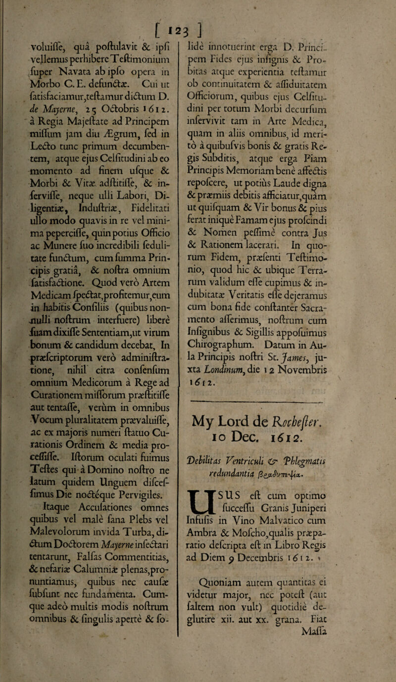 voluifle, qua poftulavit & ipfi vellemus perhibere Teftimonium fuper Navata ab ipfo opera in Morbo C. E. defun&ae. Cui ut fatisfaciamur,teftamurdi£him D. de Maycrne, 2 «5 O&obris 1612. a Regia Majeftate ad Principem milium jam diu iEgrum, fed in Le&o tunc primum decumben¬ tem, atque ejus Cellitudini ab eo momento ad finem ufque & Morbi Sc Vitae, adftitifte, Sc in- fervide, neque ulli Labori, Di¬ ligentia, Induftriae, Fidelitati ullo modo quavis in re vel mini¬ ma pepercifle, quin potius Officio ac Munere fuo incredibili feduli- tate fun&um, cum fumma Prin¬ cipis gratia, Sc noftra omnium fatisfa&ione. Quod vero Artem Medicam ipe&at, profitemur, eum in habitis Confiliis (quibus non¬ nulli noftrum interfuere) libere fuamdixifle Sententiam,ut virum bonum & candidum decebat. In praefcriptorum vero adminiftra- tione, nihil citra confenfum omnium Medicorum a Rege ad Curationem miliorum praeftitilfe aut tentaffe, verum in omnibus Vocum pluralitatem praevaluifle, ac ex majoris numeri llatuo Cu¬ rationis Ordinem & media pro- ceffifle. Illorum oculati fuimus Teftes qui a Domino noftro ne latum quidem Unguem difcefi- fimus Die nodeque Pervigiles. Itaque Acculationes omnes quibus vel male fana Plebs vel Malevolorum invida Turba, di- dum Dodorem Mayerne infedari tentarunt, Falfas Commentitias, & nefariae Calumniae plenas,pro¬ nuntiamus, quibus nec caufae fubfunt nec fundamenta. Cum¬ que adeo multis modis noftrum omnibus & lingulis aperte & fo- lide innotuerint erga D. Princi¬ pem Fides ejus infignis Sc Pro» bitas atque experientia teftamur ob continuitatem & afficiuitatem Officiorum, quibus ejus Celfitu¬ dini per totum Morbi decurfum infervivit tam in Arte Medica, quam in aliis omnibus, id meri¬ to a quibufvis bonis Sc gratis Re¬ gis Subditis, atque erga Piam Principis Memoriam bene affedis repofcere, ut potius Laude digna & praemiis debitis afficiatur,quam ut quifquam Sc Vir bonus Sc pius ferat inique Famam ejus profcindi Sc Nomen peffime contra Jus Sc Rationem lacerari. In quo¬ rum Fidem, praefenti Teftimo- nio, quod hic Sc ubique Terra¬ rum validum efle cupimus Sc in¬ dubitatae Veritatis elte dejeramus cum bona fide conftanter Sacra¬ mento afferimus, noftrum cum Infignibus Sc Sigillis appofuimus Chirographum. Datum in Au¬ la Principis noftri St. James, ju¬ xta Londinum9 die 12 Novembris 1612. My Lord de Rocbefler. 10 Dec. 1612. Debilitas Ventriculi & 'Phlegmatis redundantia USUS eft cum optimo fuccelfu Granis Juniperi Infulis in Vino Malvatico cum Ambra Sc Mofcho,qualis praepa¬ ratio defcripta eft in Libro Regis ad Diem 9 Decembris 1612. 1 Quoniam autem quantitas ei videtur major, nec poteft (aut faltem non vult) quotidie de- glutire xii. aut xx. grana. Fiat Malfa