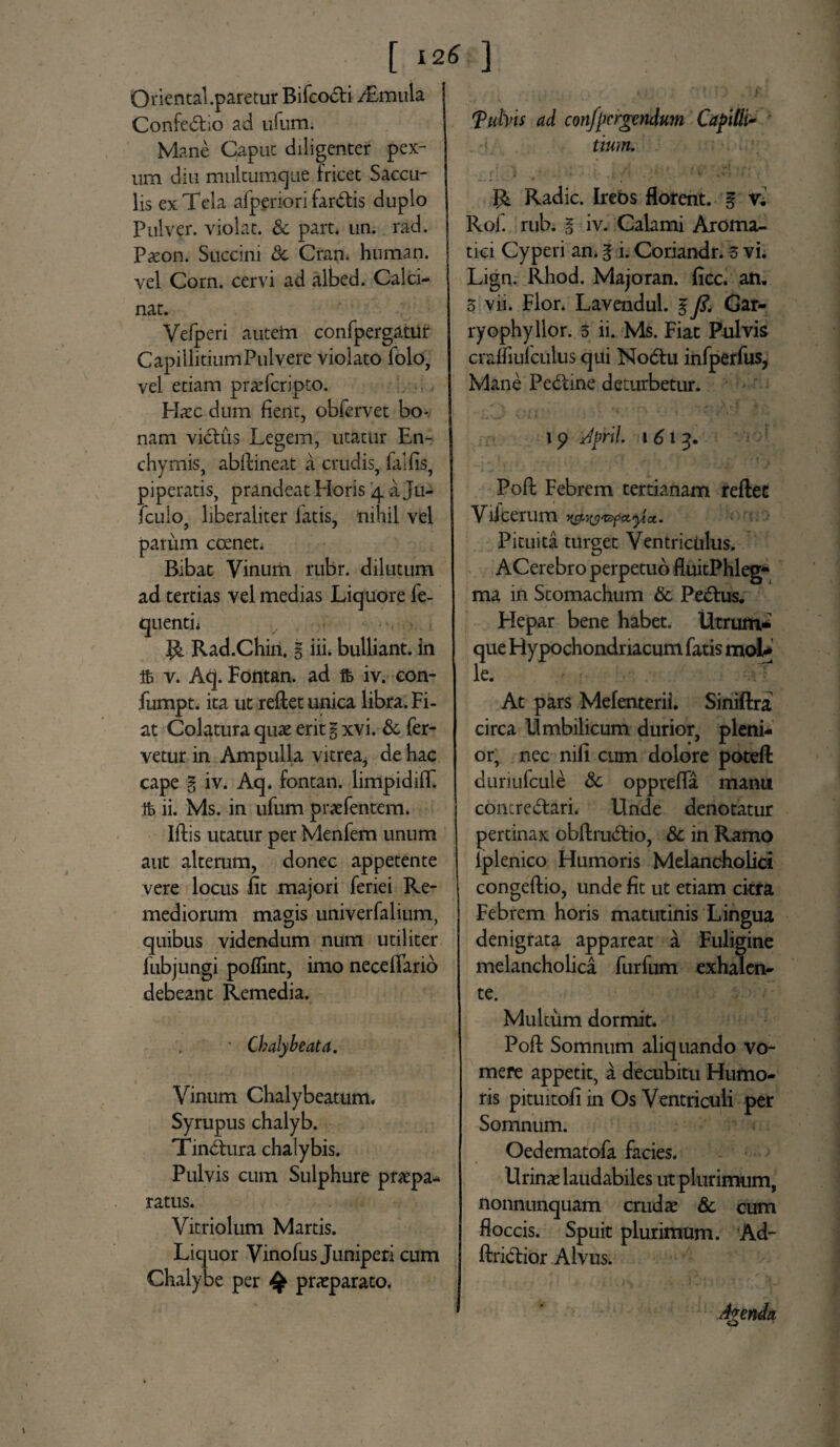 [ 12* ] Qriental.paretur Bifcodli ^Emula Confedtio ad ufum. Mane Caput diligenter pex¬ um diu multumqiie fricet Saccu¬ lis ex Tela afpenori fardtis duplo Pulver, violat. Sc part. un. rad. Paeon. Succini Sc Cran. human. vel Corn. cervi ad albed. Calci- nat. Vefperi autein confpergatut Capillitium Pulvere violato folo, vel etiam praTcripto. Haec dum fient, obfervet bo¬ nam victus Legem, utatur En- chymis, abflineat a crudis, falfis, piperatis, prandeat Horis 4 a Ju- fculo, liberaliter fatis, nihil vel parum coenet. Bibat Vinum rubr. dilutum ad tertias vel medias Liquore fe- quenti. v , «». R. Rad.Chin, % iii. bulliant, in ifc v. Aq. Fontan. ad fo iv. eon- fumpt. ita ut reflet unica libra. Fi¬ at Colatura quae erit % xvi. Sc fer¬ vetur in Ampulla vitrea, de hac cape % iv. Aq, fontan. limpidiff. Ib ii. Ms. in ufum praefentem. Iflis utatur per Menfem unum aut alterum, donec appetente vere locus fit majori feriei Re¬ mediorum magis univerfalium, quibus videndum num utiliter fubjungi poffint, imo necefiario debeant Remedia. ■ Chalybeata. Vinum Chalybeatum. Syrupus chalyb. Tindtura chalybis. Pulvis cum Sulphure praepa* ratus. Vitriolum Martis. Liquor Vinofus Juniperi cum Chalybe per 4$ praeparato. fulvis ad convergendum Capitii- . i. tium. R. Radie. Irebs florent. § x. Rof. rub. l iv. Calami Aroma¬ tici Cyperi an. 3 i. Coriandr. 3 vi. Lign. Rhod. Majoran. ficc. an. 3 vii. Flor. Lavendul. § y?. Gar- ryophyllor. 5 ii. Ms. Fiat Pulvis craffiuf culus qui Nodtu infperfus, Mane Pedtine deturbetur. 19 April. 1 613. Pofl Febrem tertianam reflet Viicerum Pituita turget Ventriculus. ACerebro perpetuo fluitPhleg- ma in Stomachum Sc Pedius. Hepar bene habet. Utrum¬ que Hypochondriacum fatis mol* le. At pars Mefenterii. Siniflra circa Umbilicum durior, pleni¬ or, nec nifi cum dolore potefl duriufcule Sc opprefia manu contredlari. Unde denotatur pertinax obflrudlio, Sc in Ramo lplenico Humoris Melancholici congeflio, unde fit ut etiam citra Febrem horis matutinis Lingua denigrata appareat a Fuligine melancholica furfum exhalen- te. Multum dormit. Pofl Somnum aliquando vo¬ mere appetit, a decubitu Humo¬ ris pituitofi in Os Ventriculi per Somnum. Oedematofa facies. Urinae laudabiles ut plurimum, nonnunquam crudae Sc cum floccis. Spuit plurimum. Ad- flridlior Alvus. Agenda