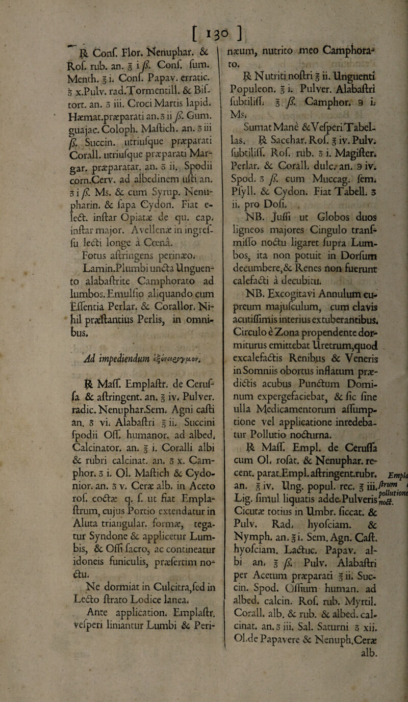 [ 136 ] R Conf. Flor. Nenuphar. & Rof. rub. an. g i /?. Conf. fum. Menth. g i; Conf. Papav. crratic. g x.Pulv. rad.Tormentill. & Bif- tort. an. 5 iii. Croci Marcis lapid. Haemat.praeparati an. 3 ii y?. Gum. auajac. Coloph. Madich. an. 3 iii /?. Succin. titriufque praeparati Corall. utriufque praeparati Mar- gar. praeparatar. an. 5 ii. Spodii corn.Cerv. ad albedinem udi an. 3 i fs. Ms. Sc cum Syrup. Nenu- pharin. & fapa Cydon. Fiat e- led. indar Opiatae de cju. cap. indar major. Avellenae in ingref- fu ledi longe a Ccena. Fotus adriugens perinaeo; Lamin.Piumbi unda Unguen¬ to alabadrite Camphorato ad lumbos. Emulfio aliquando cum Edentia Periar. Sc Corallor, Ni¬ hil praedandus Perlis, in omni¬ bus. riaeum, nutrito meo Camphora^ Ad impediendum e%ev&&>ypovt MafT. Empladr. de Ceruf- fa Sc adringent. an. g iv. Pulver, radie. Nenuphar.Sem, Agni cadi an. 3 vi; Alabadri g ii. Succini fpodii OfT. humanor, ad albed* Calcinator. an. g i. Coralli albi Sc rubri calcinat. an. 3 x. Cam- phor. 3 i. Ol. Madich Sc Cydo¬ nio r. an. 5 v. Cerae alb. in Aceto rof. codae q. f. ut fiat Empla- drum, cujus Portio extendatur in Aluta triangular. formae, tega¬ tur Syndone Sc applicetur Lum¬ bis, Sc Odi facro, ac contineatur idoneis funiculis, praeferam noA du. Ne dormiat in Culcitra,fed in Ledo drato Lodice lanea. Ante application* Empladr. vefperi liniantur Lumbi Sc Peri¬ to. R Nutriti nodri g ii. Unguenti Populeon. g i. Pulver. Alabadri fubtilid; g y?. Camphor* 9 i; Ms< . j Sumat Mane & Vefperi Tabel- las. R Sacchar. Rof. g iv. Pulv. fubtilid. Rof. rub. 3 i. Magider* Periar. Sc Corall. dulc.- arU 9 iv* Spod. 3 y?. cum Muccag. fem* Plyll. & Cydon. Fiat TabelL 3 ii. pro Dofi. NB. Judi ut Globos duos ligneos majores Cingulo tranf- mido nodu ligaret fupra Lum¬ bos, ita non potuit in Dorfum decumbere,& Renes non fuerunt calefadi a decubitu. NB. Excogitavi Annulum cu¬ preum majufculum, cum clavis acutiflimis interius extuberantibus* Circulo e Zona propendente dor¬ miturus emittebat Uretrum,quod . excalefadis Renib.us Sc Veneris in Somniis obortus inflatum prae- didis acubus Pundum Domi¬ num expergefaciebat, Sc fic fine ulla Medicamentorum adump- tione Vel applicatione inredeba- tur Pollutio nodurna. R Mad. Empl. de Ceruda cum OL rofat. Sc Nenuphar. re- cent. parat.Empl.adringent.rubr. Emph an. g iv. Ung. popul. rec. g iii.-/*™m 1 Lig. fimul liquatis adde. Pulveris Cicutae totius in Umbr. ficcat. Sc Pulv. Rad. hyofeiam. Sc Nymph. an. gi. Sem. Agn. Cad. hyofeiam. Laduc. Papav. al¬ bi an, g fs. Pulv. Alabadri per Acetum praeparati gii. Suc¬ cin. Spod. Odium human. ad albed. calcin. Rof. rub. Myrtil. Corall. alb. Sc rub. Sc albed. cal¬ cinat. an. 3 iii. Sal. Saturni 5 xii. Ol.de Papavere Sc Nenuph.Cerae alb.