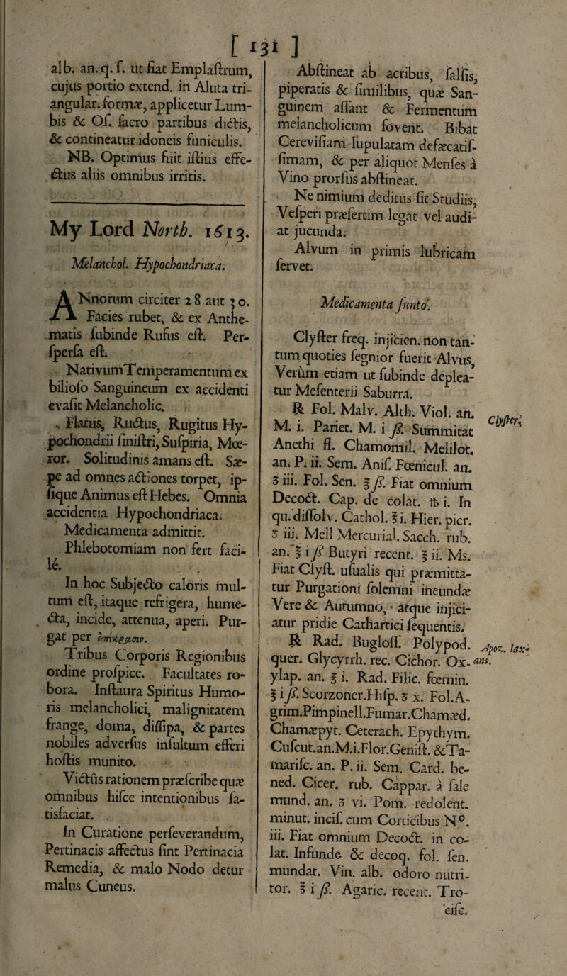 [' alb. an. q. f. ut fiat Emplaftrum, cujus portio extend. in Aluta tri- angular. format, applicetur Lum¬ bis Sc Of. facro partibus clidlis, Sc contineatur idoneis funiculis. NB. Optimus fuit iltius effe¬ rius aliis omnibus irritis. My Lord Nortb. iSiz. J . Melanchol. Hypochondriaca. » ] » t . . Abftineat ab acribus, falfis, piperatis & fimilibus, quo San¬ guinem allant Sc Fermentum melancholicum fovent. Bibat Cerevifiam lupulatam defocatif- fimam, Sc per aliquot Menfes a Vino prorfus abftineat. Ne nimium deditus fit Studiis, Vefperi profertim legat vel audi¬ at jucunda. Alvum in primis lubricam fervet. ANnorum circiter 18 aut 3 o. Facies rubet, Sc ex Anthe- matis fubinde Rufus efi:. Per- fperfa eft. NativumT emperamentum ex biliofo Sanguineum ex accidenti evafit Melancholic. - Flatus, Rudius, Rugitus Hy¬ pochondrii finiflri, Sufpiria, Moe¬ ror. Solitudinis amans eft. So- pe ad omnes adliones torpet, ip- fique Animus efi: Hebes. Omnia accidentia Hypochondriaca; Medicamenta admittit. Phlebotomiam non fert faci¬ le. In hoc Subjedlo caloris mul¬ tum eft, itaque refrigera, hume- dla, incide, attenua, aperi. Pur¬ gat per Imtt&ttnv. Iribus Corporis Regionibus ordine profpice. Facultates ro¬ bora. Inftaura Spiritus Humo¬ ris melancholici, malignitatem frange, doma, diflipa, Sc partes nobiles adverfus infultum efferi hoftis munito. V idlus rationem profcribe qua? omnibus hifce intentionibus fa- tisfaciat. In Curatione perfeverandum, Pertinacis affedlus fint Pertinacia Remedia, Sc malo Nodo detur malus Cuneus. Medicamenta furito' Clyfter freq. injicien. non tan¬ tum quoties fegnior fuerit Alvus, Verum etiam ut fubinde deplea¬ tur Mefenterii Saburra. R Fol. Malv. Alth. Viol. an. M. i. Pariet. M. i J$. Summitat Anethi fi. Chamomil. Meiilot. an. P. ii. Sem. Anif. Foenicul. an. 3 iii. Fol. Sen. 1 J£ Fiat omnium Decodl. Cap. de colat, ifc i. In qu. difloiv. Cathol. 5 i* Hier. pier. 5 iii. Meli Mercurial. Sacch. rub. Clyfierl an. | i fi Butyri recent. % ii. Ms. Fiat Clyft. ufualis qui promitta¬ tur Purgationi folemni ineundo Vere Sc Autumno, • atque injici¬ atur pridie Cathartici fequentis. R Rad. Bugloff Polypod. a$vc.U*> quer. Glycyrrh. rec. Cichor. Ox- «w. ylap. an. g i. Rad. Filic. foemin. | i /. Scorzoner.Hifp. 5 x. Fol. A- grim.Pimpinell.F umar .Chamod. Chamopyt. Ceterach. Epythym. Cufcut.an.M.i.Flor.Genift. &Ta- marife. an. P. ii. Sem. Card. be- ned. Cicer, rub. Cappar. a file mund. an. 5 vi. Pom. redolent, minut. incif. cum Corticibus N°. iii. Fiat omnium Decodl. in co¬ lat. Infunde & decoq. fol. fen. mundat. Vin. alb. odoro nutri¬