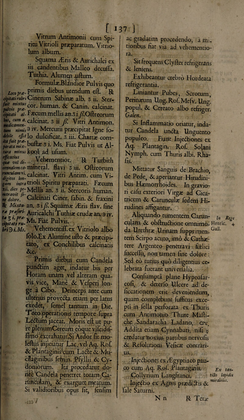 L 1 Vitrum Antimonii cum Spi¬ ritu Vitrioli praeparatum, Vitrio- lum album, i Squama iEris & Aurichalci ex iis candentibus Malleo deculTa. Tuthia. Alumqn .uftum. Formulae.Blindior Pulvis quo Locopra- Primis diebus utendum eft. R cipjtati rubri Cinerum Sabinae alb. 3 ii. Ster- huma; & Canin- calcinat. cipitati ai- Faecum mellis an.3 ifi.Oftreorum ^ricalciat-3 “/•Vitri Antim°n- /KW nimis 3 iv. Mercurii praecipitat Igne fo- #do dulcificat. 3 iii. Charta com- EE&buft* 3 i. Ms. Fiat Pulvis ut AI- i tura minus kool ad ufum. Vehementior. ... & Turbith cennaiem ca- mineral. flavi 3 iii. Oftreorum runcuiamvi. calcinat. Vitri Antim. cum Vi- /«m? trioh Spiritu praeparati. Faecum xii. dies pe- Mellis an. 3 ii. Stercoris human. wtdOore. Calcinati Ciner. fabin. & fraxini Bc Mixtu- an. 3 i fi. Squamae i£ris flav. fine rt frxftri- Auricalchi Tuthije crud* an. 9 iv. Pulvis- • ' ; bri^i.Ms. VehementifT.ex Vitriolo albo folo.Ex Alumine ufto Sc praecipi¬ tato, ex Conchilibus calcinads &c. Primis diebus cum Candela pundim aget, indatur bis per Horam unam vel alteram qua¬ vis vice, Mane & Vefperi lon¬ ge a Cibo. Deinceps ante cum ulterius proveda etiam per latus exedet, femel tantum in Diet foto operationis tempor e fupra . Ledum jaceat. ‘Moris eft ut pu¬ re plenumCereum coque vijpidif fimo;ex^rahatur.Si Ardor fit mo- leftus injiciatur Lac, vel Aq. Rof Sc PlantagimVcum Lacie <5c Mu- cilaginibus fehun. jffyjlii.Sc Cyr aoniorum. Ita procedatur do¬ nec Candela penetret totam^Ca- runculam, Sc ‘exarguet meatum. Si validioribus opus fit, fenftm 37.'J ac gradatim procedendo, a mir tionbus fiat via ad vehementio- ra. Sit frequens Clyfter refrigerans Sc leniens. Exhibeantur crebro Hordeata refrigerantia. Liniantur Pubes, Scrotum Perineum Ung. Rof. Mefv. Ung’ popul. Sc Cereato albo refricrer. Galen. 0 Si Inflammatio oriatur, inda¬ tur Candela unda Unguento populeo. Fiant Injediones ex Aq. Plantagin. Rof. So^ni Nymph. cum Thuris albi. Rha- fis. Mittatur Sanguis de Brachio, de Pede, & aperiantur Hirudini¬ bus Haemorrhoides. In gravio¬ ri cafu exteriori Virgae ad Cica¬ tricem Sc Carunculae fedem Hi¬ rudines affigantur. Aliquando tumentem Carun¬ culam Sc obftrudione omnimo¬ da Urethrae Urinam fupprimen- tem Scirpo acuto, imo & Cathe¬ tere Argenteo penetravi foelici fucceflii, non tamen fine dolore : Sed eb tutius qub diligentius ce¬ lebrata fuerant univerfalia. Confumpta plane Hypeofar- cofi, Sc deterfo Ulcere ad de- ficcationem erit deveniendum, quam complebunt fufficus exce¬ pti in fella perforata ex Thuris cum Antimojnio Thure Mafti- chp Sandaraclia Ladano, Addita etiam Gynnabari, nifi 9 cred atur 'noxius partibus nervo fis Sc Refolutioni Veficte contrari¬ us. In.jcdiones ex -Egyptiaco pau¬ co cum Aq- Rof- Plantaginis, , Collyrium Langfranci. ** Injedio ex Agnis praedidis Sc fale Saturni. N n R. Ter*