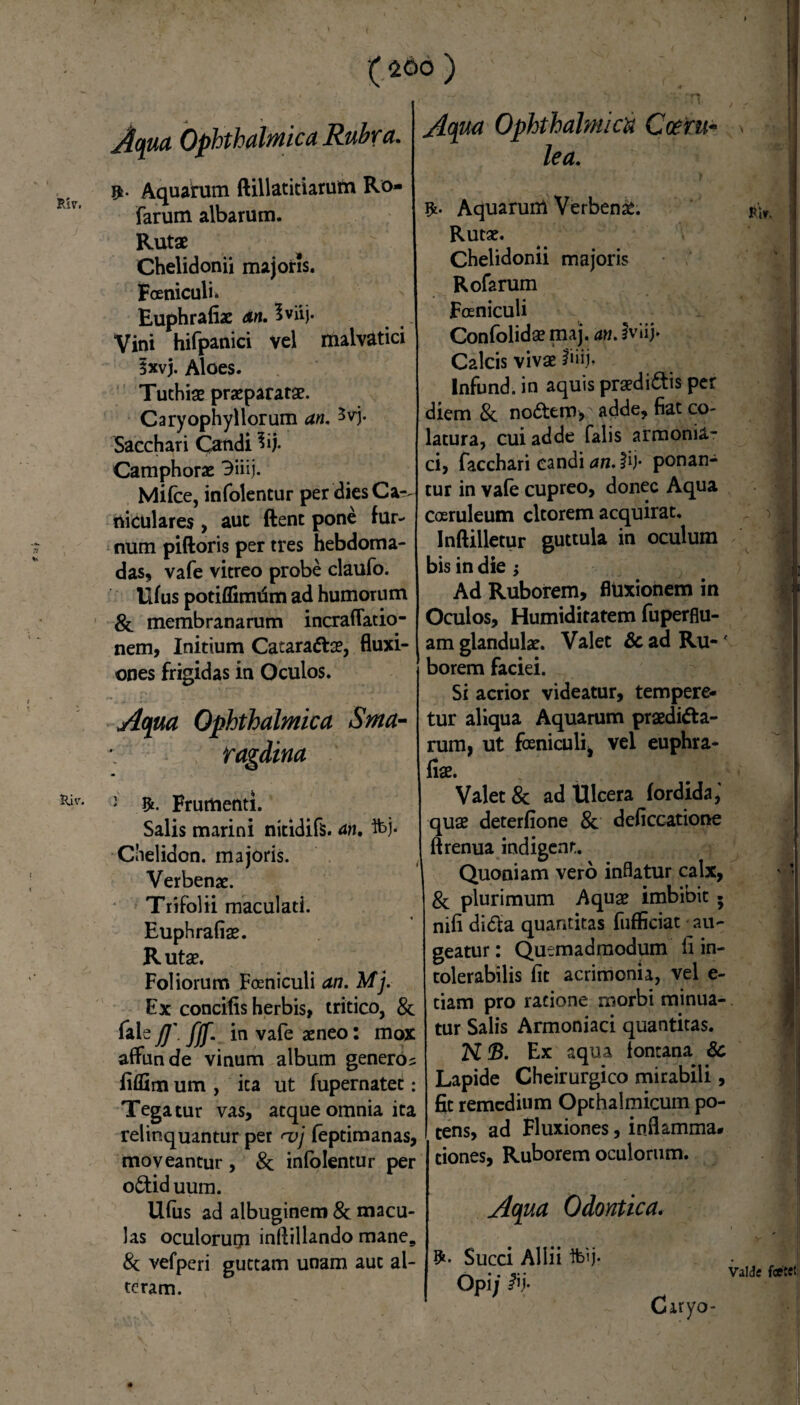 (260 ) Aqua Ophthalmica Rubra. ». Aquarum ftillatitiarutn Ro- farum albarum. Rutae Chelidonii majoris. Foeniculi» Euphrafiae An. Iviij. Vini hifpanici vel malvatici ixvj. Aloes. Tuthiae praeparatae. Caryophyllorum an, ^vj. Sacchari Candi 3ij. Camphorae 3iiij. Mifce, infolentur per dies Car. niculares , auc ftent pone fur¬ num piftoris per tres hebdoma¬ das, vafe vitreo probe claufo. llfus potiflimdm ad humorum & membranarum incrafTatio- nem, Initium Catarattae, fluxi¬ ones frigidas in Oculos. Aqua Ophthalmica Sma- \ ragdina Kiv- 2 Frumenti. Salis marini nitidifs. an, ft>j- Clielidon. majoris. Verbenae. Trifolii maculati. Euphrafiae. Rutae. Foliorum Foeniculi an. Mj. Ex concifis herbis, tritico, & fale j]'. fjf. in vafe aeneo: mox affunde vinum album generos fiffim um , ita ut fupernatet: Tegatur vas, atque omnia ita relinquantur per <vj feptimanas, moveantur , & infolentur per o6tid uum. Ufus ad albuginem & macu¬ las oculorurji inftillando mane9 & vefperi guttam unam aut al¬ teram. Aqua Ophthalmica Coeru- lea. AquaruiU Verbenae. Rutae. Chelidonii majoris Rofarum Foeniculi Confolidae maj. an. iviij. Calcis vivae fiiij» Infund. in aquis praediatis per diem & nodtem, adde, fiat co¬ latura, cui adde falis armonia- ci, facchari candi an.#V ponan¬ tur in vafe cupreo, donec Aqua coeruleum cltorem acquirat. Inftilletur guttula in oculum bis in die; Ad Ruborem, fluxionem in Oculos, Humidiratem fuperflu- am glandulae. Valet & ad Ru-' borem faciei. Si acrior videatur, tempere¬ tur aliqua Aquarum praediata¬ rum, ut foeniculi^ vel euphra- fiae. Valet & ad Ulcera fordida,' quae deterfione & deficcatione ftrenua indigent. Quoniam vero inflatur calx, & plurimum Aquae imbibit - nifi di<fta quantitas fufficiat au¬ geatur : Quemadmodum fi in¬ tolerabilis fit acrimonia, vel e- tiam pro ratione morbi minua¬ tur Salis Armoniaci quantitas. K <B. Ex aqua fontana & Lapide Cheirurgico mirabili, fit remedium Opthalmicum po¬ tens, ad Fluxiones, inflamma# tiones, Ruborem oculorum. Aqua Odontica. Pir. Succi Allii Ifeij. Opi; Valde foetet Ciryo-