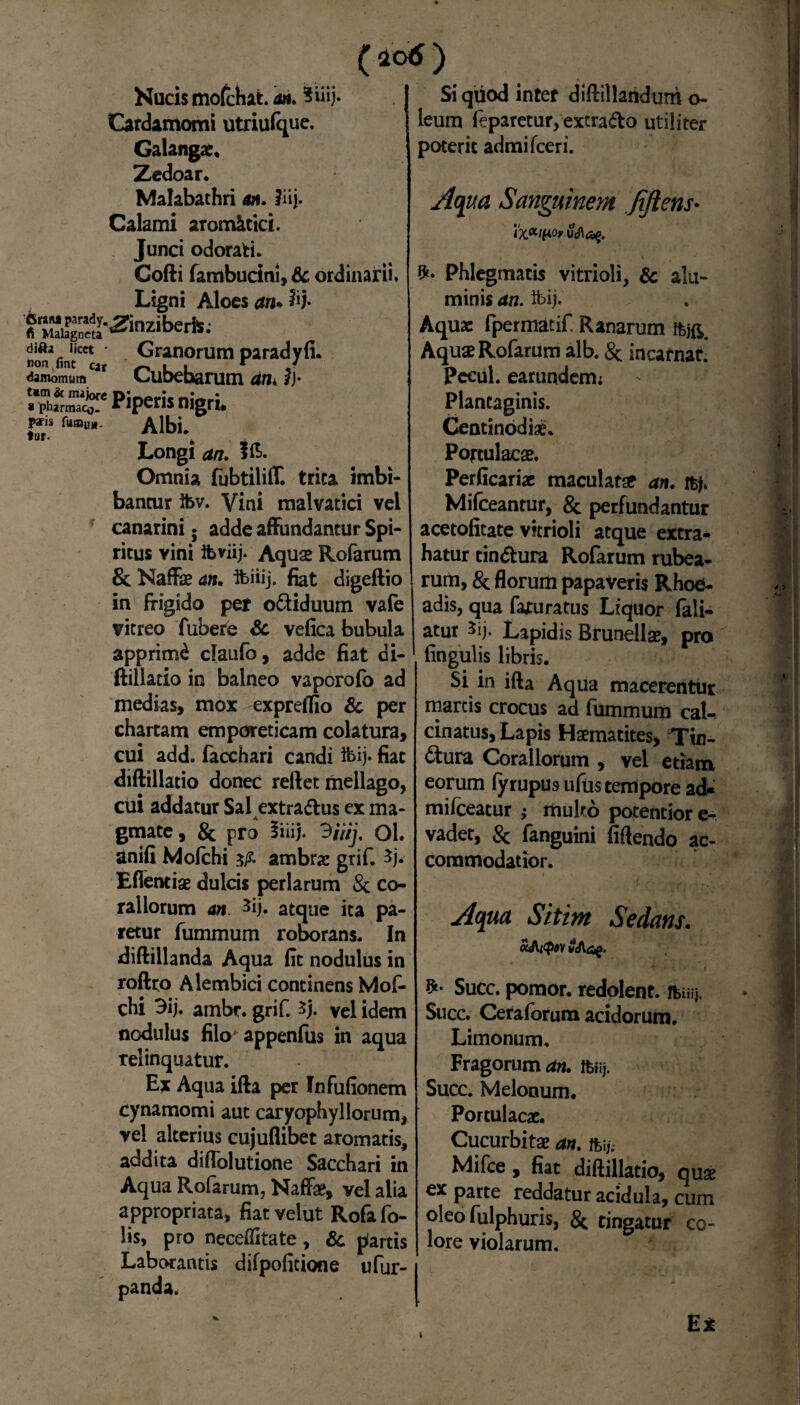 (40<S) Nucis mofchat. a». 3hij- Cardamomi utriufque. Galangae. Zedoar. Malabathri an. liij. Calami aromatici. Junci odorati. tur. Cofti fambucini, & ordinarii. Ligni Aloesan*%)- '6r*M parady. fi Malagneta ^inZ1Der». difo liat Granorum paradyfi. non fint c» ^ L L r damomum L.ut>ebarum an. ?j- Pipetis nigri. paris fumuj*- Albi. Longi an. Omnia fubtilifll trita imbi¬ bantur ibv. Vini malvatici vel canarini. adde affundantur Spi¬ ritus vini ifcviij. Aquae Rofarum & Naffae an. ibiiij. fiat digeftio in ffigido pet o&iduum vafe vitreo fubete <3c vefica bubula apprimi claufo, adde fiat di¬ ftillatio in balneo vaporofo ad medias, mox expreffio & per chartam emporeticam colatura, cui add. facchari candi &ij* fiat diftillatio donec reftet mellago, cui addatur Sal extra&us ex ma¬ gmate, & pro 5iiij. 3/7/)'. 01. anifi Mofchi 3/?. ambrse grif. 3j. Eflentiae dulcis perlarum & co¬ raliorum an 3ij. atque ita pa¬ retur fummum roborans. In diftillanda Aqua fit nodulus in roftto Alembici continens Mof¬ chi 3ij. ambr. grif. 3j. vel idem nodulus filo* appenfus in aqua relinquatur. Ex Aqua ifta per Infufionem cynamomi aut caryophyllorum, vel alterius cujuflibet aromatis, addita diffolutione Sacchari in Aqua Rofarum, Naffae, vel alia appropriata, fiatvelut Rofafo- lis, pro neceflitate , & farcis Laborantis difpofitione ufur- panda. Si qiiod inter diftillandurtt o- leum feparetur, extradto utiliter poterit admifeeri. Aqua Sanguinem fiftens• Phlegmatis vitrioli, & alu¬ minis an. tt>ij. Aquae fpermatif Ranarum Aquae Rofarum alb. & incarnar. Pecul. earundemi Plantaginis. Centinodiae. Portulacae. Perficariae maculatae an. Mifceantur, & perfundantur acetofitate vitrioli atque extra¬ hatur tin&ura Rofarum rubea¬ rum, & florum papaveris Rhoe¬ adis, qua faturatus Liquor fali- atur 3ij, Lapidis Brunellae, pro lingulis libris. Si in ifta Aqua macerentur marcis crocus ad fummum cal- cinatus, Lapis Haematites, Tin¬ ctura Corallorum , vel etiam eorum fyrupus ufus tempore ad- mifceatur ; multo pocentior e- vadet, 8c fanguini fiftendo ac¬ commodatior. Aqua Sitim Sedans. v<Adg. Succ. pomor. redolent, ftiiij. Succ. Ceraforum acidorum. Limonum. Fragorum an. fciij. Succ. Melonum. Portulacae. Cucurbitae an. ftij. Mifce , fiat diftillatio, quae cx parte reddatur acidula, cum oleo fulphuris, & tingatur co¬ lore violarum. E* 1