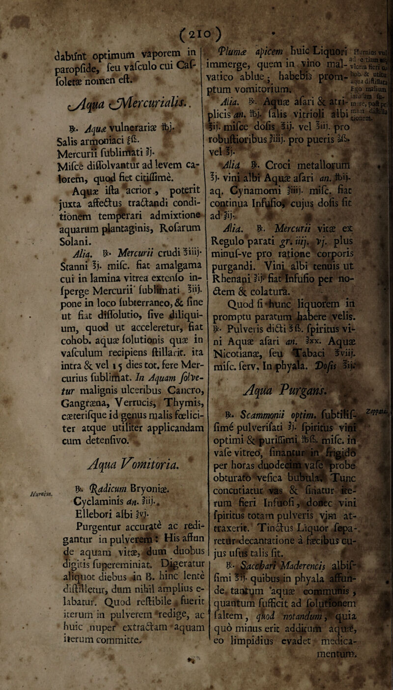 dabunt optimum vaporem m paropfide, feu valculo cui Cai- foletae nomen eft.v ^Aqua ^Mercurialis.. Aqu& vulnerariae ibj- Salis armoniaci f£- | Mercurii fublimati ii* Mifce diffolvantur ad levem ca¬ lorem, quod fiet citjlfime. Aqu* ifta acrior., poterit juxta affe&us tractandi condi¬ tionem tempbrari admixtione aquarum plantaginis, Rofarum Solani. Alia. Mercurii crudi 5iiij- Stanni lj* mile, fiat amalgama cui in lamina vitrea extenfo in- fperge Mercurii’ lublimati 3iij. pone in loco (ubterraneo, & fine ut fiat diflolutio, five diliqui- um, quod ut acceleretur, fiat cohob. aquae lolutionis quae in vafculum recipiens ftillarit. ita intra 8t vel 15 dies tot. fere Mer¬ curius fublimat. In Aquam fifoe- tur malignis ulceribus Cancro, Gangraena, Verrucis, Thymis, caeterifque id genus malis foelici- ter atque utiliter applicandam cum detenfivo. Aqua TAomitoria. Radicum Bryoniae. Cyclaminis an• 2iij*# Ellebori albi !*?• Purgentur accurate ac redi¬ gantur in pulverem: His affun cie aquam vitae, dum duobus digitis fupereminiat. Dj^eratur aliquot diebus in B. hinc lente diftmetur, dum nihil amplius e- labatur. Quod reftibile j» fuerit iterum in pulverem 'redige, ac huic nuper extrabtam - aquam iterum committe^ Diurna obicem huic Liquori Hornius vuli • * 3 - i» ad e tiam ■ici immerge, quem in vino mal- v\cem fieri <*! vatico ablue; habebis prom- <4 ptum vomitorium. Ego raalium Alia. Aquae afari & atri- m-re,'paftpri plicis an. ibj. falis vitrioli albi lij. mifce dolis oij. vel 3iij. pro robuftioribus iiiij. pro pueris vel 3j* - ,' Alia $* Croci metallorum 3j* vini albi Aquae afari an. ibij* aq. Cynamomi fiiij. mife. fiat continua Infufio* cujus dolis fit ad |ij* Alia. Mercurii vitae ex Regulo parati gr. iiij. rj. plus minuf-ve pro ratione corporis purgandi. Vinf albi tenuis ut Rhenani iij- fiat Infufio per no- 6tem & colatura. Quod fi * hunc liquorem in promptu paratum habere velis. fy- Pulveris didti fpiritus vi¬ ni Aquae afari an. ixx. Aquae Nicotianae, feu Tabaci 5viij. mife. ferv. In phyala. Dofis 3ij; Aqua Purgans. Scammonii optim. fubtilif.^ zw*Ui. • * •> .* fime pulverifati $)• fpiritus ,W- optimi & purilTimi^ifell.jmilc. itr vale vitreo, linantur in! frig^db per horas duodecim vate f>probe obturato velica bubula*? Tunc concutiatur vas linatur ite¬ rum fieri Infuofi,/donec vini fpiritus totam pulveris vim at¬ traxerit. Tinbtus Liquor fepa-. retur decantatione a faecibus cu¬ jus ufus talis fit. 1 Sacchari Maderencis albif- fimi quibus in phyala affun¬ de , tantym aquae communis, w quantum fufficit ad folutionem faltem , quod notandum quia quo minus erit additum aquae, eo limpidius evadet> medica¬ mentum. r ime ti