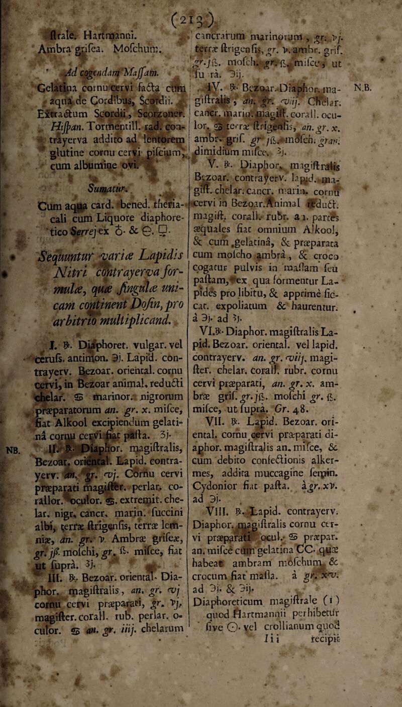 flrale. Hartraanni. Ambra grifea. Mofchum. (2ib; cancrarutn marinorum , gr. >/. terrae ftrigcnfis, gr. V.amhr. grjf; . Bp.jfc. mofchi £r.'£Jrnifce> ut Jd cogendam Majjam. ' fu ra. 3ij, Gelatina aqua de cornu cervi fa&a cum I . IV. $•'BeZoar..Diaphor. ma- e Cordibus, Scordi i. j|| giftralis } an. gr. rviif Chelar. cane}, marin. uiagift. corail. ocu¬ lor. «5 terrae ftrigeniis, ah.gr.x. ambr.gnf gr j&jtmSfchi grani Extra&um Scordii, Scorzoner. Hijpan. Tormemill. rad. con- trayerva addito ad lentorem V. $. Diaphor* magiftralis Bezoar. contrayerv.’ lap^Drm- gift. chelar. cancr. maria, cornu cervi in Bezoar. Animal redudr. magift. corail.* rubr. a i. parces aequales fiac omnium Ajkool, & cum .gelatina, & praeparata cum molcho ambra, 8c croco cogatur pulvis in ‘maflam feu paftam,4*ex qua formentur La¬ pides pro libitu, & apprime fic- car. expoliatum & haurentur. a 3y ad *)• VI.#* Diaphor. magiftralis La- pid. Bezoar. oriencal. vellapid. contrayerv. an. gr. magi- fter. chelar. corail. rubr. cornu cervi praeparati, an. gr. x. am- brae grif.gr.j&. mofchi gr. £. mifce, ut fupra. Gr. 48. VII. Lapid. Bezoar. ori- ental. cornu cervi praeparati di¬ aphor. magiftralis an. mifce, & cum debito confe&ionis alker- mes, addita muccagine ferpin. Cydonior fiat pafta. ajr. xV. ad 3j- VlIL Lapid. contrayerv. Diaphor. magiftralis cornu cer¬ vi praeparati ocul. 2> praepar. an* mifce cum gelatina CC* quae habeat ambra m mofchurm &c crocum fiatmaila. a gr. x<v. ad 3j* & 3ij* Diaphoreticum magiftrale (1) quod Hartmannii perhibetur fiveO-vel crollianum quod I i i recipit glutine cornu cervi pifciurn} dimidium mifce. 3j cum albumine ovi. ^ . . Sumatur. Cum aqua card. bened. theria- cali cum Liquore diaphore¬ tico Serrej ex 6- & 0. Sequuntur varia Lapidis Nitri contrayerva for- mula7 qua fingula uni¬ cam continent DoJint pro arbitrio multiplicand. I. Diaphoret. vulgar. vel terufs. antinion. 3j. Lapi'd. con¬ trayerv. Bezoar. oriencal. cornu cervi, in Bezoar animal, redufti chelar. S marinor. nigrorum praeparatorum an. gr. x. mifce, fiat Alkool excipiendum gelati¬ na cornu cervi fiat pafta. 3j* ID Diaphor. magiftralis, Bezoar. orientah Lapid. contra¬ yerv. an. gr. <vj. Cornu cervi praeparati magifter. perlan co- rallor.^oculor. s. extremit. che¬ lar, nigr, cancr, marin. fuccini albi, gerrae ftrigenfis, terrae lem- niae, an. gr. V Ambrae grifeae, grfjfi molchi, gr. £>• mifce, fiat ut fupra. $j. 4 III. Bezoar. oriental* Dia¬ phor. magiftralis, an. gr. <vj cornu cervi praeparati, gr, Vj. magifter. corail. rub. periar, 0« culor, s an. gr. iiij. chelarum