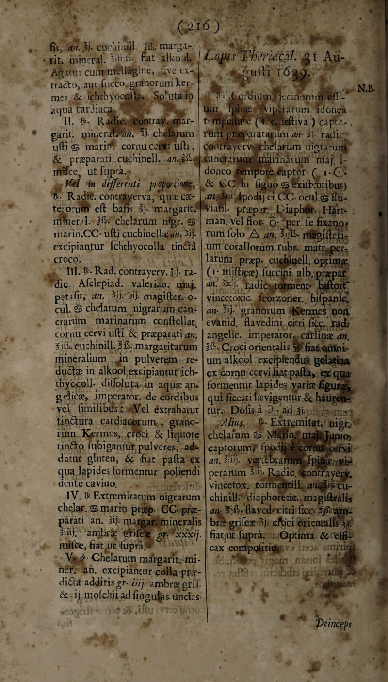 fis, an.}]- cuchinill. ffi. marga- rit. mineral. 5niifi. fiat alkool. Ag itur cum mtUaginc, iivc ex¬ tracto, aut fucco. granorum ker- mes & ichthyocolia. Soluta in aqua cardiaca-. ’. ! . 11. Radie, contray. mar- garit. mineral.Kw?. *>j. chelarum uftis marini cornu cervi ufti , Sc praeparati cuchinell. an. Jfi.? mifce, ut fupra.- Vel in differenti proportione, Lapis Thsridchl. g1 Au-. ijgr~ >i*dium jennorutn o(Ti- vinei ratum idonea (i c. seftiva ) capte - . rum praepaiatanim an- 3j- radie*, comrayerv- chelarum nigrarum cancraruiTi marinaium maj. i- doneo tempore captor- ( 1 • Q. 8c CC in ligno s fexiftemibus) $nu- S #• Radie, contrayerva, *quae cae- an. Jia^podij ei CC ocul. tetorum eft bafis ly margaric.* viarii, praepar. Diaphor. Hart man. vel flor- 6* per fe fixano- rum folo A an. lijfi. magiften- um coraliorum rubr. matr. perr larum praep* cuchinell. optimae (i - mifticae) fuccini alb.praepar an. 5xij. radie- torment* biftort* mmeral. |fi- chelarum nfgr. marin.CC- ufti cuchinellaerttf. 3ij. excipiantur Ichthyocolla tindta croco. III. Rad. contrayerv. Id- ra- 'dic. Afclepiad. valerian. maj. petafit, an. 3ij, 3ij. magifter. o- cul. S chelarum nigrarum can- crarum marinarum conftellat. cornu cervi ufti & praeparati an. 5jfi- cuchinill. 3 fi. margaritarum mineralium jn pulverem re¬ ductae in alkool excipiantur ich- tbybplb dilToJuta in aquae an. gelicae, imperator, de cordibus vel fimilibus: Vel extrahatur tin&ura cardiacorum , grano¬ rum Kermes, croci & liquore tin6to fubigantur pulveres, ad¬ datur gluten, &, fiat pafta ex qua lapides formentur poliendi dente cavino. IV. £ Extremitatum nigrarum chelar. <& marin praep- CC-prae¬ parati an. ^ij. margar. mineralis 5nij. ambrae griiese gr- xxxij- mi Ice, fiat ut fupra.'* V-tf; Chelarum margarit. mi¬ ner. an. excipiantur colla pr-cT- didla additisgr- iiij. ambraegrif & ij molchii ad lingulas, undas- vincetoxic. lcorzoner. hifpanic. an- 3ij* granorum captorum/ an. I!iij. vert£brai Kermes noti evanid. flavedini citri {ic</ rad.* angelic. imperator, carlinae an. i Croci orientalis y/ fiat- omni¬ um alkool excipiendus gelatina ex cornu cervi fiat pafta, ex qua formentur lapides variae figurae, qui ficcati laevigentur & hauren- tur, Dolis a 3j- ad $j.. - Alius. Extremitat, oigr, chelarum S Marin/; maj*Jupio> ervi perarum Rgdic. icontTap^v. vincetox. tormentill. an^fiytu- chinill- diaphoretie. magiftralis an: ?jfi- flaved- citri ficc- atn- brte grifeae 3j- cfoci orientalis^/, fiat ut fupra. Optima & effi¬ cax compofitio. :1riii' ■ VV ' *:yJbfo ki * k } „ • m** Deinceps