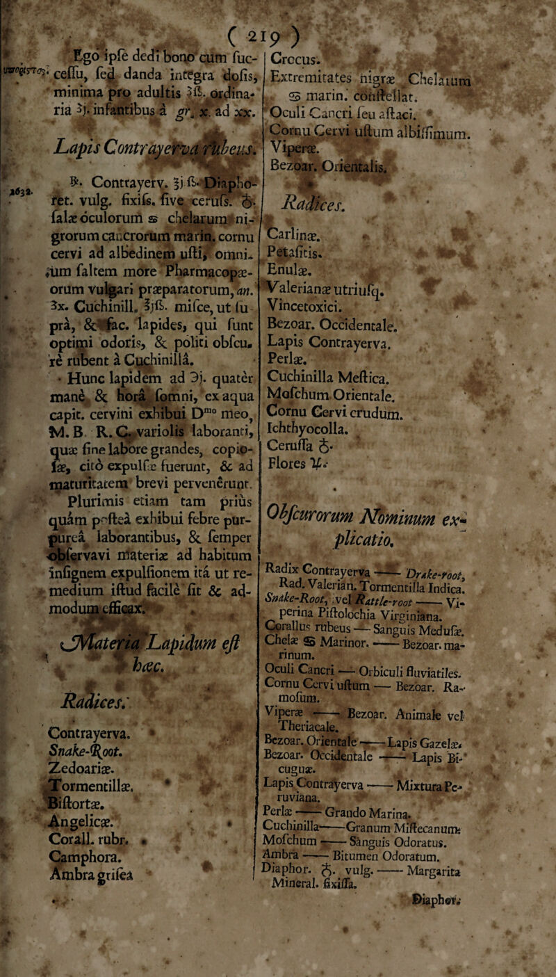 I ‘v .. . (2 * Ego ipfe dedi bono cum fuc- w^rr(7s‘cefiu, fed danda integra dolis, minima pro adultis ->£>.ordina¬ ria ^j. infantibus a gr, x. ad xx. S Lapis Contrayerva ftibeus. ' Contrayerv. Ii E- Diapho- ret. vulg, fixifs. five cerufs. §• falae oculorum 2? chelarum ni¬ grorum cancrorum marin. cornu cervi ad alBedinem ufti* omni- «iim faltem more Pharmacopge- orum vulgari praeparatorum, 3x. Cuchinill, mifce,ut(u pra, &Vfac. lapides, qui funt optimi odoris, & politi obfcu» 're rubent a Cuchinilla. • Hunc lapidem ad 3j. quater mane & hora fomni, ex aqua capit, cervini exhibui Dmo meo> M. B. R. Q variolis laboranti, quae fine labore grandes, copio¬ lae, cito expulfje fuerunt, & ad maturitatem brevi pervenerunt. Plurimis etiam tam prius quam p^ftea exhibui febre pur¬ purea^ laborantibus, & femper obfervavi materiae ad habitum infignem expulfionem ita ut re¬ medium iftud facile fit 6c ad- modumefficax. Jue ateria ’Lapidum ejt r i>tec. Ra, l m ices: -r», tr :4 Contrayerva. Snake-^oot. Zedoariae. ^Tormentillae. Biftortae. Angelicae. Corall. rubr. • Camphora. Ambragrilea 'J0- m *• • 19 ) Crccus. Extremitates nigrae a Chelarum S marin.' convellat. Oculi Cancri feu aftaci. Cornu Cervi uftum albiftimum. Viperae. Bezoar. Orientalis. 1 JSt i Radices. *’ Carlinae. * 1; Petafitis. Enulae. Valerianae utriufq. Vincetoxici. Bezoar. Occidentale. Lapis Contrayerva. Perlae. Cuchinilla Meftica. Mofchum Orientale. Cornu Cervi crudum. Ichthyocolla. CerufTa 5* Flores IS» Obfcurorum Nominum ex- plicatio. Radix Contraycrv3 --- Drtke-toot, Kad. Valeria n. Tormentilla Indica. Sndke-Root, vel Rattle-root -— Vi- perina Piftolochia Virginiana. Corallus rubeus — Sanguis Medufe. Cnel^ S Marinor. ——- Bezoar. ma¬ rinum. Oculi Cancri — Orbiculi fluviatiles. Cornu Cervi uftum — Bezoar. Ra-- mofum. Viperas;- Bezoar. Animale vel Theriacale. Bezoar. Orientale -Lapis Gazejlx* Bezoar.'Occidentale - Lapis Bi-* euguae. m Lapis Contrayerva ——• Mixtura Pe-* ruviana. Perlae - Grando Marina. Cuchinilla——Granum Mlftecanums Mofchum -Sanguis Odoratus. Ambra-Bitumen Odoratum. Diaphor. (*>. vulg.-Margarita Mineral. ftxifla. Diaphet.-