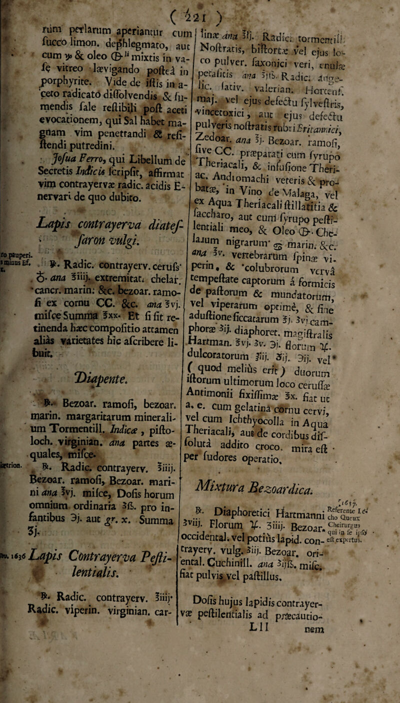 ( 221 ) nini peri aram aperiantur cum I linae amt Ili r,j; , “Jte; - MAS cum y» & oleo (E>Jl mixtis in va- fc vitreo levigando poftei in porphyrite. Vide de iftis in a- ‘cero radicato diffolvendis & tu¬ mendis fale reftibiji poft aceti evocationem, qui Sal habet ma- grtam vim penetrandi & refi- ftendi putredini. Jofua Ferro, qui Libellum de Secretis Indicis feripfit, affirmat vim contrayerva radie, acidis E- nervari de quo dubito. Lapis contrayerva diatef- f faron vulgi. i. iJ’: M| ! . . Radie, contrayerv. cerufs* $. ana Siiij. extremitate chelar. 'cancr. marin.* &c. bezoar. ramo¬ fi ex cornu CC. &c. ana 3vj., tnifce Summa 3xx. Et fi fit re¬ tinenda hxc compofitio attamen alias varietates hic aferibere li¬ buit. Diapente. Bezoar. ramofi, bezoar. marin. margaritarum minerali¬ um Tormentill. Indica, pifto- loch. virginian. ana partes ae¬ quales, mifce- Radie, contrayerv. 5iiij. Bezoar. ramofi, Bezoar. mari¬ ni ana 5vj. mifce, Dofis horum omnium ordinaria pro jn_ fantibus 9j. aut ?r. x. Summa 5J- Lapis Contrayerva Pefti- m lentialis. Radie, contrayerv. Radie, viperin. virginian. car¬ it * co pulver, laxonici veri, tnufe petaiicis ana 3jfs. Radie: artge- iic. laciv. valerian. Horctnfi. raaj. vel ejus defediu fylveflris, •vincecoxici, auc ejus defedhi pulveris nofttatis rubri Emam, ici, Zeuoar. ana 5j. Bezoar. ramofi, ivf ^C. pi®parafi cum fyrupo neriacali, & infufione Theri- ac. Andiomachi veteris & pro- ln Vino de Malaca, vel ex Aqua Theriacali (Hilatitia & accftaro, aut cum fyrupo pefti- lentiah meo, & oleo ©•. Chc- laaum nigrarum’ s marin. &£• ana 5v. vertebrarum fpin* vi. penn, & ‘colubrorum verva tempeftate captorum i formicis de paftorum & mundatorum, , «perarum optime, & file aduftioneficcatarum Sj. Jvj cam- phora iij. diaphoret. magiftralis Hartman. Svj. Jv, 3j. fl0f;!in dulcoratorum flij. 3ij. 3,j. vej. ( quod melfos erit) duorum litorum ultimorum loco cerufe Antimonii fixiflima: 5x. fi.ir uc a. e. cum gelatina cornu cervi, vel cum Ichthyocolla i„ Aqw i neriacali, aus de cordibus dif- lofoti addito croco, mira eft • per (udores operatio. Mixtura Bezoardica. *. Diaphoretici Hartmanni S& Florum 3iiij. Bezoar» Ch-eirurg9 occidentali vel potius lapid. con-ei^ expercai. trayerv. vulg. *iij. Bezoar. ori- ental. Cuchinill. ana $ij&. mifc. fiat pulvis vel paftillus, Dofis hujus Iapidis contrayer- vae peffilcrtcialis ad pnfecautio- L11 nem