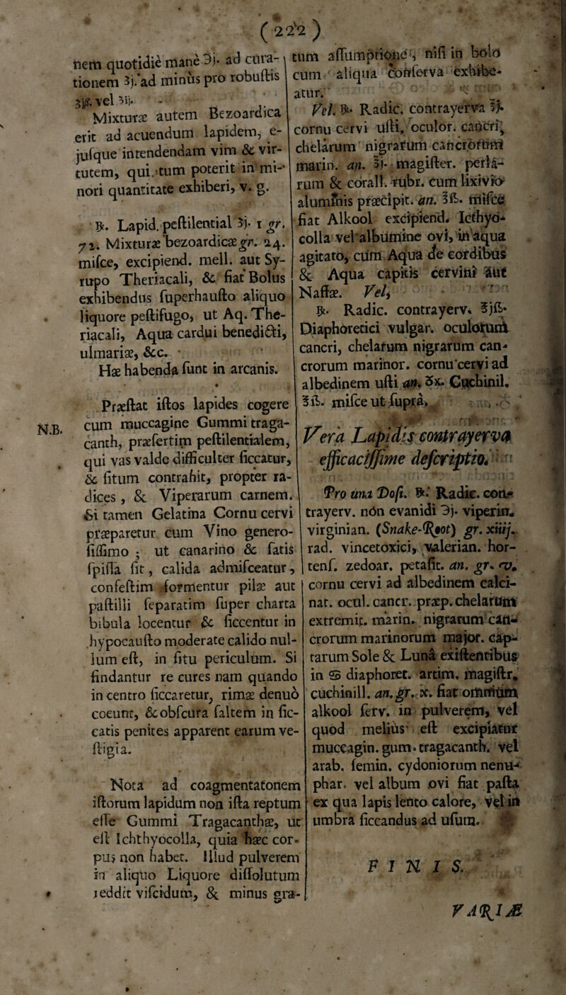 I22 liem quotidie mane 3j« ad cuia- tionem 3j. ad minus pro robufhs #. vel Vij. . ' Mixturae autem Bezoardica erit ad acuendum lapidem, e- jufque intendendam vim & vir¬ tutem, qui.1 tum poterit in mi-' nori quantitate exhiberi, v. g. $. Lapid. peftilential 5j. i gr. 72. Mixturae bezoardicaegr. 14. mifce, excipiend. meli, aut Sy- rupo Theriacali, & fiat Bolus exhibendus fuperhaufto aliquo liquore peftifugo, ut Aq. The¬ riacali, Aqua cardui benedi&i, ulmariae, &c. • Hae habenda funt in arcanis. Prxftat illos lapides cogere cum muccagine Gummitraga- canth, praefertim peftilentialem, qui vas valde difficulter liceatur, & fitum contrahit, propter ra¬ dices , & Viperarum carnem. 6i tamen Gelatina Cornu cervi praeparetur cum Vino genero- fidimo ; ut canarino & fatis fpifla fit, calida admifceatur, confeftim formentur pik aut paftilii feparatim fuper charta bibula locentur & ficcentur in hypocaullo moderate calido nul¬ lum ell, in fitu periculum. Si findantur re cures nam quando in centro ficcaretuq rimae denuo coeunt, &obfcura faltem in lic¬ eatis penites apparent earum ve¬ li i gi a. Nota ad coagmentatonem illorum lapidum non illa reptum ef!e Gummi Tragacanthae, ut ell Ichthyocolla, quia haec cor* pus non habet, illud pulverem in aliquo Liquore dilfolutum reddit vifeidum, & minus gra- ) tum alfumptiond , nili in bolo cum aliqua Conferva exhibe¬ atur. # C * Vel. Radie, contrayerva cornu cervi ulli, oculor, cancri^ chelarum' nigrarum cancrorum marin. an. 5j. magifter. perii- rum & corall. rubr. cum lixivio alumfnis praecipit, an. mifce fiat Alkool excipiend. Icthyd- colla vel albumine ovi, in aqua agitato, cum Aqua cfe cordibus & Aqua capitis cervini' aut Naffae. Veli Radie, contrayerv. Diaphoretici vulgar. oculotuiit cancri, chelarum nigrarum can¬ crorum marinor. cornu cervi ad albedinem ufti an. 5x. Guchinil, mifce ut fupra» , .A / Vera Lapidis contrayerva efficacijjme deferiptio. Pro una Dofi. Radie, eoo* trayerv. n6n evanidi 3j. viperin. virginian. (Snake-fyot) gr.xiiij'r rad. vincetoxici, valerian. hor- tenf. zedoar. petalic. an. gr* <vm cornu cervi ad albedinem calci- nat. ocul. cancr. praep. chelarum extremic. marin. nigrarum can¬ crorum marinorum major, cap¬ tarum Sole & Luna exiftentibus in S diaphoret. artim, magillr. cuchinill. an.gr. x. fiat omtritim alkool ferv, in pulverem, vel quod melius' ell excipiatur muccagin. gum* cragacanth. vel arab. femin. cydoniorum nentn phar. vel album ovi fiat palla ex qua lapis lento calore, vel in umbra ficcandus ad ufutn. FINI S, VA%IM