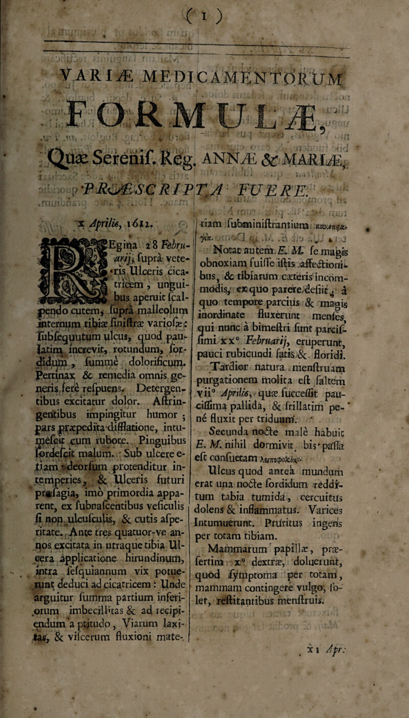 VARIM MEDICAMENTORUM ,VT i' .UVi • . ANNAE & MARIAE: : • ' !T' . • . ’ r ’ Uti .NI. rtu x Aprili*, \6n. lEgina 2 8 Febru- arij+ fupra vete- «Eis. Ulceris cica¬ tricem , ungui¬ bus aperuit fcal- pepdo cutem, fupra malleolum internum tibiae flnillro variolae : lubfequutum ulcus, quod pau- latina increvit, rotundum, for* didum, fumme dolorificnm. Pertinax & remedia omnis ge¬ neris fere refpuens. Detergen¬ tibus excitatur dolor. Aftrin- geritibus impingitur humor 5 pars praepedtta difilatione, intu- gefck cum rubore. Pinguibus rdeficit malum. : Sub ulcere e- l.iam • deorfum protenditur in¬ temperies, & Ulceris futuri pr«lagia, imo primordia appa¬ rent, ex fubnafcentibus veliculis fi non ulcufculis, & cutis afpe- ritate. Ante tres quatuor-ve an¬ nos excitata in utraque tibia Ul¬ cera applicatione hirundinum, intra felquiannum vix potue¬ runt deduci ad cicatricem: Unde arguitur fumma partium inferi- .orum imbecillitas & ad recipi¬ endum a ptjtudo, Viarum laxi¬ tas, & vifcerum fluxioni mate¬ riam fubminiftramiura muto** I yix- U . - ■ «. ! j Notat au tem. & M. fe magis obnoxiam fuilfe illis jaffe&ioni* bus, 6c tibiarum ceteris incom¬ modis, ex quo parere/defiit ^ £ quo tempore parcius & magis inordinate fluxerunt menfes qui nunc a bimeftri iimt parcif- firni xx° Februarijy eruperunt, pauci rubicundi fatis &, floridi. Tardior natura menllruam purgationem molita efl: faltern vii° Aprili*, quas fucceflit pau- eiflSma pallida, & frillatim pe- ’ ne fluxit per triduum. * . Secunda no&e male habuit E.M. nihil dormivit bis* palla efl conflictam Kumcpoxio^j' Ulcus quod antea mundum erat una no£te Ibrdidum reddi¬ tum tabia tumida, cercuitus dolens & inflammatus. Varices Intumuerunt. Priititus ingeris i? per totam tibiam. Mammarum papilla:, pro¬ feram x° dextro, dalueiunt, quod fymptoma per totam, mammam contingere vulgo, Ib- let, rellitantibus menlfruis.