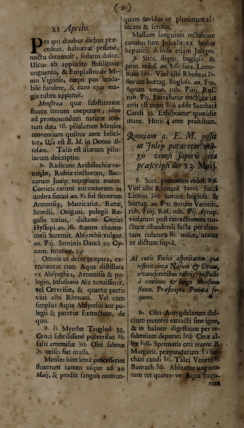 Pes qui duobus diebus prae¬ cedent. -habuerat peffime, no&u detumuit, fedatus dolor. Ulcus ab applicito Bafilidone unguento, & Emplaftro de Mi¬ nio Vigonis* coepit pus lauda¬ bile fundere, & caro ejus ma¬ gis riibra apparuic* Menjhua quae filbftiterant fluere iterum coeperunt ideo ad promonendum naturae mo¬ tum data *fi>. pilularum Menfes moventium quibus ante felici¬ ter* Ufa eft E. M. in Domo 0- ielans. Talis eft iftarum pilu¬ larum defcriptio. Radicum Ariftolochiae ro- tun#d«, Rubiae tin&orum, Bac¬ carum Junip. recentium mater. Corticis extimi aurantiorum in umbra ficcati an. ?j. fol ficcorum Artemifiae, Matricariae, Rutae, Scordii. Origani, pulegii Re¬ galis totius, di&ami Cretici Hyffopi an. ifc. florum chamae¬ meli Summit. Abfynthii vulgar. an. f ij. Seminis Dauci jiij. Cy- nam. Interior. Omnia ut decet praepara, ex¬ trahantur cum Aqua diftillata ex Abfynthio, Artemifia & pu¬ legio, Infulionis Alae tenuiffimae, vel Cerveiliae, 8c quartae partis vini albi Rhenani. Vel cum fimplici Aqua Abfynthii aut pu¬ legii & paretur Extra&um, de quo. ii- Myrrhae Troglod fg,. Croci fubtiliflime pulverifati $ij. falis artemifiae Olei fabinae 3j- mifc; fiat mada. Menfes licet lente proceflerint fluxerunt tamen ufque ad 20 Maij, & prodiit ianguis nonnun- 4 quam floridus ut plurimunl al¬ bicans & ferofus. Maflam (anguinis redtificare conatus (um Jufculis ex 'herbis hepaticis deinde etiam Julepo. Succ. depur. buglofs'' & pom. redol. an. ibfi. fucc. Limo- num fiiij» Vini albi Rhenani florum borrag. Buglofs. an. f<v. florum veton. rub. 'P/V/y. .Rof. rub, fij.. Extrahatur rindtura ut artis eft cujus fiiij. adde Sacchari Candi 3«j. Exhibeatur* quotidie mane. Horis 4 ante prandium.1 Quoniam a. E. M. jujjh > ut Julep pararetur mi* gis vinofi japoris ita prajcripjiitie 23. Mgij. Succ. pomorum redol. ft>/. Vini albi Rhenani 'Sxviij. fucci Limon. fiiij* florum buglofs. & borrag. an. T<v. florum Vetonic» rub. fiiij. Ro(. rub. fij. fyrup. violarum poft extradtionem tin- dturae affundendi fadfa per char¬ tam colatura iii- mifce, utatur ut didtum fupra. Ad cutis Faciei ajperitatim . qu* reftitit circa Kafum & Gbuu, e^anefcentibm rubris* pupulis a continuo Cr longo Menfium fluxu, Trafcripta Tornata fe- quens. # Olei Amygdalarum dul¬ cium recenter extradfi fine igne, & in balneo digeftione per re- fidentiam depurati fxij. Cerae al¬ bae 2ijfb. Spermatis ceti reqent.fj. Margaric. praeparatarum (ac- chari candi ift.- Talci Veneti % Baurach fft. Abluatur unguen¬ tum ter quater-ve Aqua frago- W ruim