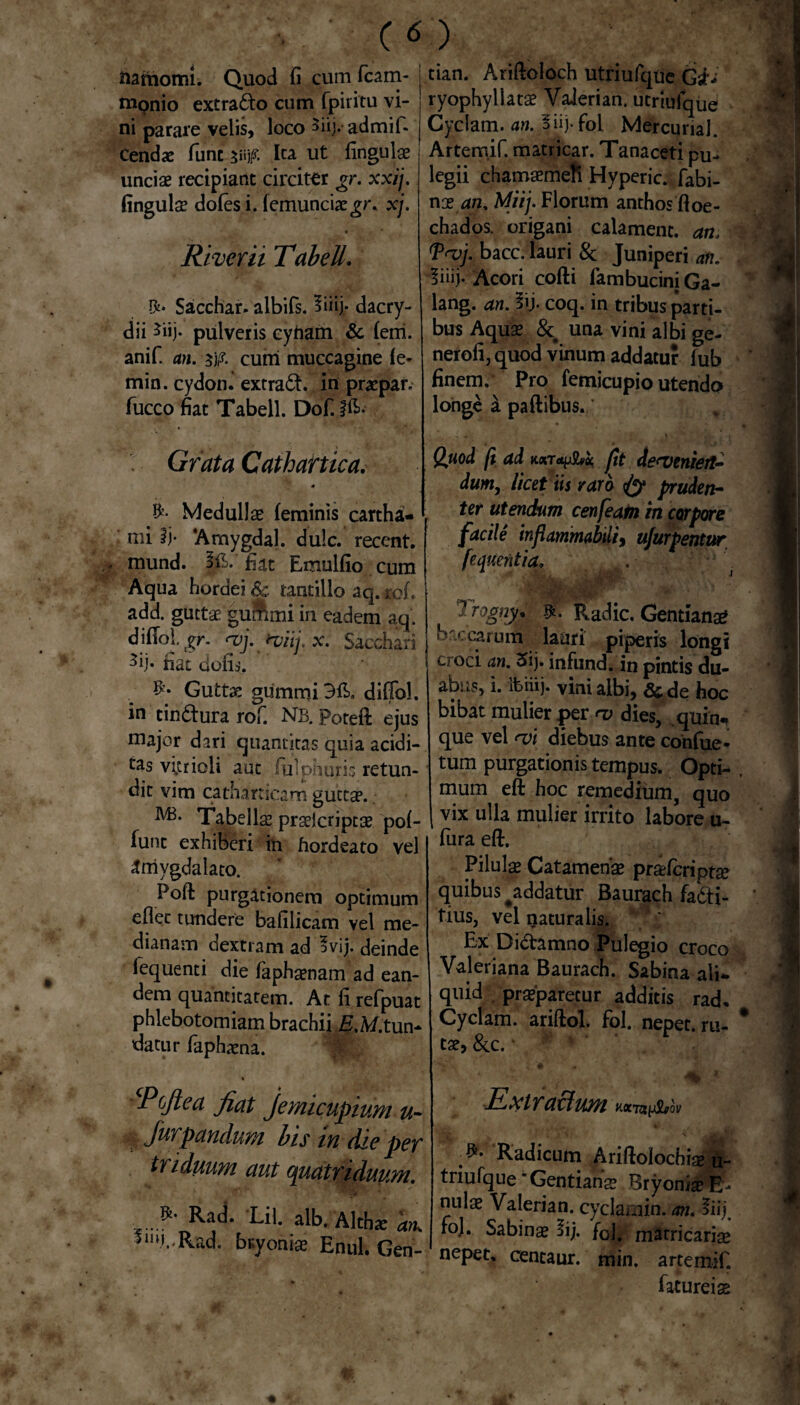 namomi. Quod fi cum fcam- monio extrado cum fpiritu vi¬ ni parare velis, loco 5iij- admif- Cend* fune w* Ita ut lingulae unciae recipiant circiter gr. xxij. fingulse doles i. femunciae^r. xj. River ii TabelL Sacchar. albifs. 5iiij- dacry- dii ^iij. pulveris eyfiam & fem. anif. an. 5)p. cum muccagine fe- min. cydon. extrad. in praepar. fucco fiat Tabell. Dof. s Grata Cathartica. * & Medullae feminis cartha- i mi Ij- ‘Amygdal. dulc. recent. mund. jp.’ fiat Emulfio cum Aqua hordei & tantillo aq. rof. add. guttae |ummi in eadem aq. djffol. gr. <vj. iviij. x. Sacchari 3ij. nat dolis. Guttx gummiBft, diffol. in tindura rofi NS. Poteft ejus major dari quantitas quia acidi¬ us vi.trioli aut fulphurb retun¬ dit vim cathartica m guttae. Tabellae prselcriptae pof- funt exhiberi in hordeato vel ■Jmygdalato. Poft purgationem optimum eflec tundere bafilicam vel me¬ dianam dextram ad 3vijj. deinde fequenti die faphaenam ad ean¬ dem quantitatem. At fi refpuat phlebotomiam brachii jE.A/.tun¬ datur faphaena. Pcftea fiat Jeynicupium u- Jurpandum bis in die per triduum aut quatriduum. ■*' Ra^ 'Lil. alb. Alliae an, *»y..Rad. bryoniae Enul. Gcn- tian. Ariftoloch utriufque Gsh’ ryophyllatae Vaierian. utriufque Cyclam. an. ouy fbl Mercunal. Artemif. matricar. Tanaceti pu¬ legii chamaemefi Hyperic. fabi- nx an. Miij. Florum anthos ftoe- chados. origani calament. an. <Prvj. bacc. lauri & Juniperi an. liiij-Acori cofti lambuciniGa- lang. an. 3ij. coq. in tribus parti¬ bus Aquae & una vini albi ge- nerofi, quod vinum addatur lub finem. Pro femicupio utendo longe a paftibus. Quod (t ad fit de<venierl~ dum, licet iis raro <fy pruden¬ ter utendum cenfeam in corpore facile inflammabili9 ujurpentur fequentia, t ^ rognyp Radie. Gentiana? baccarum lauri piperis longi an• infund. in pintis du¬ abus, i. ibiiij. vini albi, & de hoc bibat mulier per <v dies, quin¬ que vel <ui diebus ante confue* tum purgationis tempus. Opti¬ mum eft hoc remedium, quo vix ulla mulier irrito labore u- fura eft. Pilulae Catamenae praefcriptse quibus ^addatur Baurach fadi- tius, vel naturalis. Ex Didamno Pulegio croco Valeriana Baurach. Sabina ali¬ quid praeparetur additis rad. Cyclam. ariftol. fol. nepet. ru¬ tae, &c. • . <% *■ Extrattum hxtu^ov ;*• Radicum Ariftolochiaft- tnufque * Gentiana Bryonia? E- nulae Vaierian. cyckmin. an. fiij. ro). Sabinae §ij. fol. matricariae nepet, centaur. min. artemif. fatureias