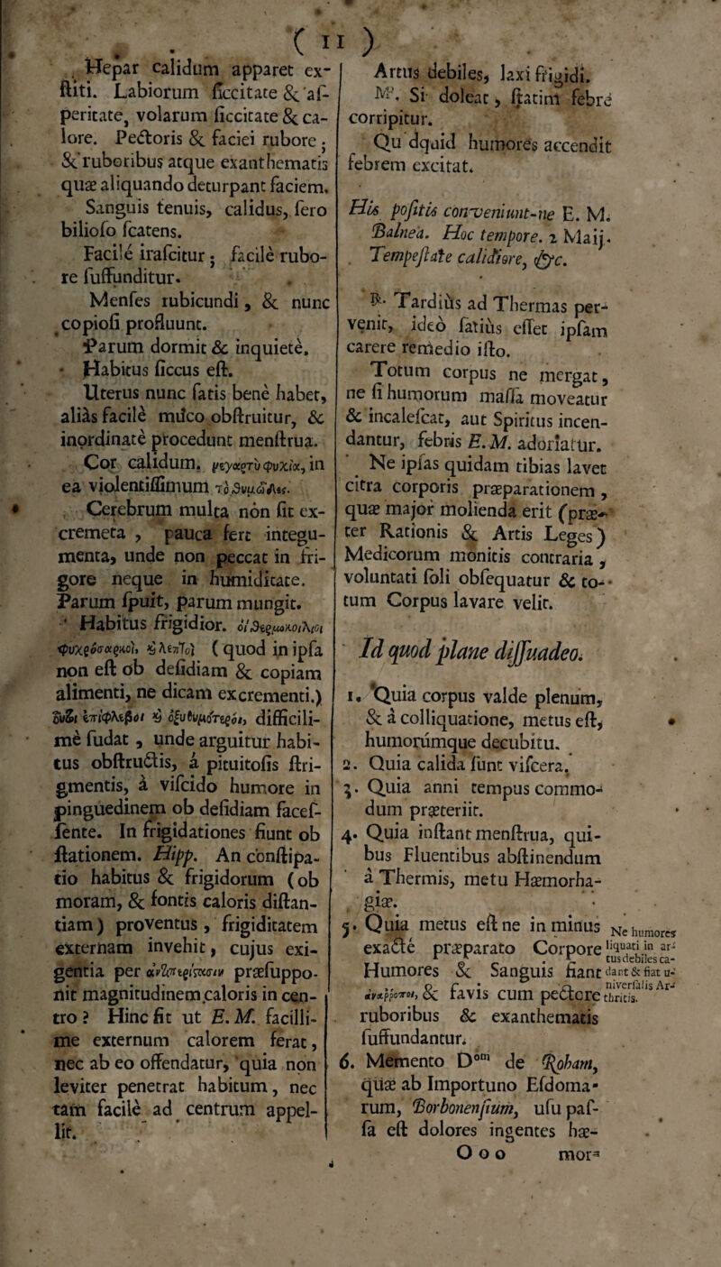 .. Hepar calidum apparet ex- ftiti. Labiorum ficcitate & af- peritate, volarum ficcitate 8c ca¬ lore. Pe<ftoris 8c faciei rubore • Scruboribus atque exanthematis quae aliquando deturpant faciem. Sanguis tenuis, calidus, fero biliofo fcatens. Facile irafeitur; facile rubo¬ re fuffunditur. Menfes rubicundi, & nunc copiofi profluunt. ^arum dormit & inquiete. • Habitus ficcus eft. Uterus nunc fatis bene habet, alias facile mdeo obftruitur, 6c inordinate procedunt menftrua. Cor calidum, ytyccgritcpvxix, in ea vioientiflknum to>u<5W«. , Cerebrum multa non fit ex- cremeta , pauca fert integu¬ menta, unde non peccat in fri¬ gore neque in humiditate, Parum fpuit, parum m ungit. • Habitus frigidior. e/Si^uoAOtXtoi xpvx$ocr<x(>m, £ AetiToj ( quod in ipfa non eft ob defidiam & copiam alimenti, ne dicam excrementi.) cvZt brfoKiQoi >b ofuCi/ftdre^i, difficili- fudat, unde arguitur habi¬ tus obftru&is, a pituitofis ftri- gmentis, & vifeido humore in pinguedinem ob defidiam facef- fente. In frigidationes fiunt ob ftationem. Hipp. An confiipa- do habitus & frigidorum (ob moram, 8c fontis caloris diftan- tiam) proventus , frigiditatem externam invehit, cujus exi¬ gentia per «FZprtg/smu* praefuppo- nit magnitudinem caloris in cen¬ tro ? Hinc fit ut E. M. facilli¬ me externum calorem ferat, nec ab eo offendatur, quia non leviter penetrat habitum, nec tam facile ad centrum appel¬ lit* > - . Artus debiles, laxi frigidi. Si- doleat, ftatim febre corripitur. Qu dquid humores accendit febrem excitat. H-U pofitti conveni unt-ne E. M. 1Balnea. Hoc tempore. 2 Maij« Tempejlale calictiore^ tfyc. Tardius ad Thermas per¬ venit, ideo fatius effet ipfam carere remedio ifto. Totum corpus ne mergat, ne fi humorum maffa moveatur & incalefcat, aut Spiritus incen¬ dantur, febris E. M. adoriatur. '. Ne ipfas quidam tibias lavet citra corporis praeparationem , quae major molienda erit (prae-* ter Rationis & Artis Leges ) Medicorum monitis contraria , voluntati (oli obfequatur & to^ tum Corpus lavare velit. Id quod plane dijjuadeo. 1. ‘Quia corpus valde plenum, & a colliquatione, metus eft, • humorumque decubitu. 2. Quia calida funt vifcera. $ 3. Quia anni tempus commo¬ dum praeteriit. 4. Quia inftantmenftrua, qui¬ bus Fluentibus abftinendum a Thermis, metu Haemorha- *• 5. Quia metus eft ne in minus Nehuraorcs exadle praeparato Corpore ,iciuati.5n ^ __ r j- _ .5- tus debiles ca- Humores & Sanguis hanc <iant& fiat u- , ,, o r * -o nivcrfiiiis Ar-f Meto*, &c tavis cum pectore timeis. ruboribus 8c exanthematis fuffundantun 6. Memento Dom de (t(pbam, quae ab Importuno Efdoma- rum, $orbonenjium, ufu paf- fa eft dolores ingentes hae- O o o mor*