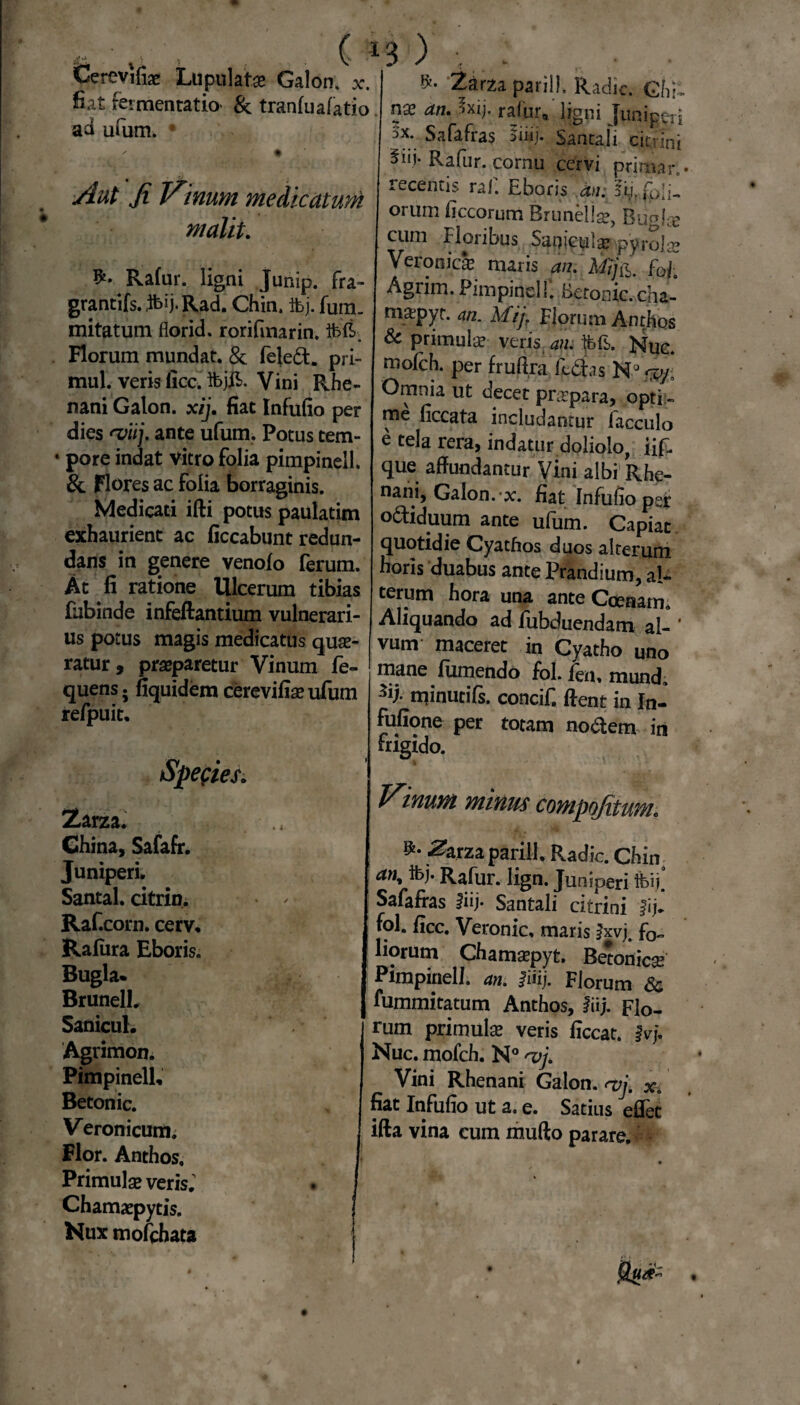 ,, ■ % r. > . ( i Cerevifiae Lupulate Galon. x. fiat fermentatio* & tranfuafatio aa utum. 3 ) Aut Ji V\num medicatum malit. Rafur. ligni Junip. fra¬ grantiis. ftij.Rad. Chin, ibj. fum. mitatum florid. rorifmarin. ibit. Florum mundat. & fele&. pri- mul. veris fice. IbjE. Vini Rhe¬ nani Galon. xij. fiat Infufio per dies 'viij, ante ufum. Potus tem- • pore indat vitro folia pimpinell. & Flores ac folia borraginis. Medicati ifti potus paulatim exhaurient ac ficcabunt redun¬ dans in genere venolo ferum. At fi ratione Ulcerum tibias fabinde infeftantium vulnerari¬ us potus magis medicatus quae¬ ratur, praeparetur Vinum fe- quens; fiquidem cerevifiae ufum refpuit. Species. Zarza. • China, Safafr. Juniperi. Santal. citrin. Raf.corn. cerv. Rafiira Eboris. Bugla. BrunelL Sanicul. Agrimon. Pimpinell, Betonic. Veronicum. Flor. Anthos, Primulae veris; Chamaepytis. Nux mofchata Zarza parili. Radie. Chi, nae an. 5xij. rafur, ligni Juniperi 5x; Safafras 5inj. Santa,li ciemini Rafur. cornu cervi primarl- recentis raf. Eboris' .^/; !l), foli¬ orum ficcorum Brunellae, Buglse cum Floribus Saqiculse pyrola? Veronicae maris an. MifJT Agrim. Pimpinell. betonic. cha- ma;pyt. an. Mij. Florum Anthos & primulae veris an: ibfb. Nuc. molch. per fruftra fedas N° <zy; Omnia ut decet pnrpara, opti ¬ me ficcata includantur facculo e tela rera, indatur doliolo, iif. que affundantur Vini albi Rhe¬ nani, Galon. x. fiat Infufio per odtiduum ante ufum. Capiat quotidie Cyathos duos alterum horis duabus ante Prandium, al¬ terum hora una ante Ccenatm Aliquando ad fubduendam al- ’ vuntr maceret in Cyatho uno mane fumendo fol. len. mund. H minutifs. concif. ftent in In- fufione per totam nodem in frigido. Vinum minus compofitum. ^arza parili. Radie. Chin an* ibj. Rafur. lign. Juniperi Safafras fiij. Santali citrini fijl fol. ficc. Veronic, maris Jxvj. fo¬ liorum Chamaepyt. Betonica Pimpinell. an. Jiiij. Florum Sc fummitatum Anthos, liij. Flo¬ rum primula® veris ficcat. $vj. Nuc. mofch. N° rvj. Vini Rhenani Galon. rvj. x. fiat Infufio ut a. e. Satius eflet ifta vina cum mufto parare.