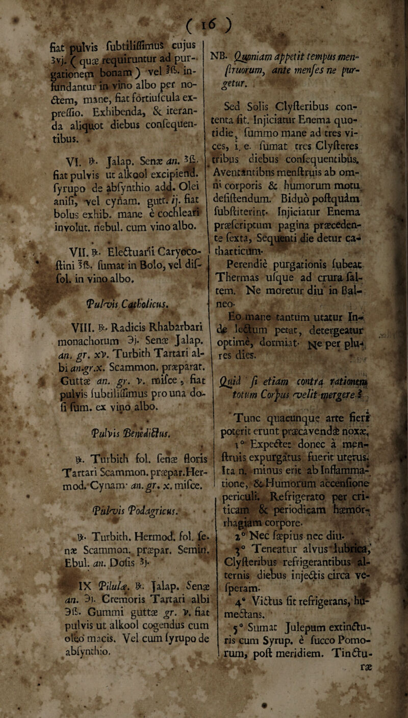 * PPP % ' » fiat pulvis fubdliflimus cujus 3vj. ( quae requiruntur ad pur¬ gationem bonam} vel ?B* in¬ fundantur in vino albo per no¬ dem, mane, fiat fortiufcula ex- preiTio. Exhibenda, & iteran¬ da aliquot diebus confequen- tibus. . VI. Jalap. Senae an. *E- fiat pulvis ut alkool excipierid. fyrupo ds abfynthio add* Olei anifi, -vel cynam. gutti’ /j. fiat bolus exhib. mane e cochleari inyolut. riebul. cum vino albo. VII. Eleduatfi Caryoco- ftini fumat in Bolo, vel dif- , fol. in vino albo. m '■# ■ Pul<vis Catholicus. VIII. &* Radicis Rhabarbari monachorum 3j. Senae Jalap. an. gr. xV. Turbith Tartari al¬ bi an.gr.x. Scammon. praeparat. Guttae an. gr. V. mifce, fiat pulvis lubtililfimus pro una do- fi fum. ex vino,albo. Pulvis Benedifflus, r>. Turbith fol. fenae floris Tartari Scammon. praepar.Her- mod.'Cynam* an.gr. x. mifce. Pul^vis Podagricus. , Turbith. Hermod. fol. fe. n* Scammon. praepar. Semin. Ebul. an. Dolis 3j* NB. Qupnlam appetit tempus men- lhuorum, ante menfes ne pur¬ getur. Sed Solis Clyfteribus con¬ tenta fit. Injiciatur Enema quo¬ tidie , fummo mane ad tres vi¬ ces, i, e- fumat tres Clyfteres tribus diebus confequentibus. Aventantibns menftruis ab om¬ ni corporis & humorum motu defiftendum. Biduo poftqudm fubftiterint- Injiciatur Enema praefcriptum pagina praeceden¬ te fexta, Sequenti die detur ca* tharticum- Perendie purgationis lubeat Thermas ufque ad crura fai- tem. Ne moretur diu in Bal¬ neo- Eo mane tantum utatur In¬ de ledpm petat, detergeatur optime, dormiat- j^e per plu-* res dies. * *. 4 pix Pilufa. Jalap. Senae an. 3)- Cremoris Tartari albi 3 E. Gummi guttae gr. V. fiat pulvis ut alkool cogendus cum oleo macts. Vel cum lyrupo de abiynthio. Quid fit etiam contra rationem* totum Corpus <velit merget e l Tunc quacunque arte fieri poterit erunt praecavenda noxae, i° Expedet donec a men¬ ftruis expurgatus fuerit uterus.; Ita n. minus erit ab Inflamma¬ tione, &Humorum accenfione periculi. Refrigerato per cri¬ ticam & periodicam haemor^ rhagiam corpore- wk * Nec faepius nec diu* L Teneatur alvus lubrica,’ Clyfteribus refrigerantibus al¬ ternis diebus injedis circa ve- fperam- * Jg 4* Viduus fit refrigerans, hu- medans. 5° Sumat Julepum extindu- ris cum Syrup. e fucco Pomo- 1 rum, poft meridiem. Tindu- . . vx 0