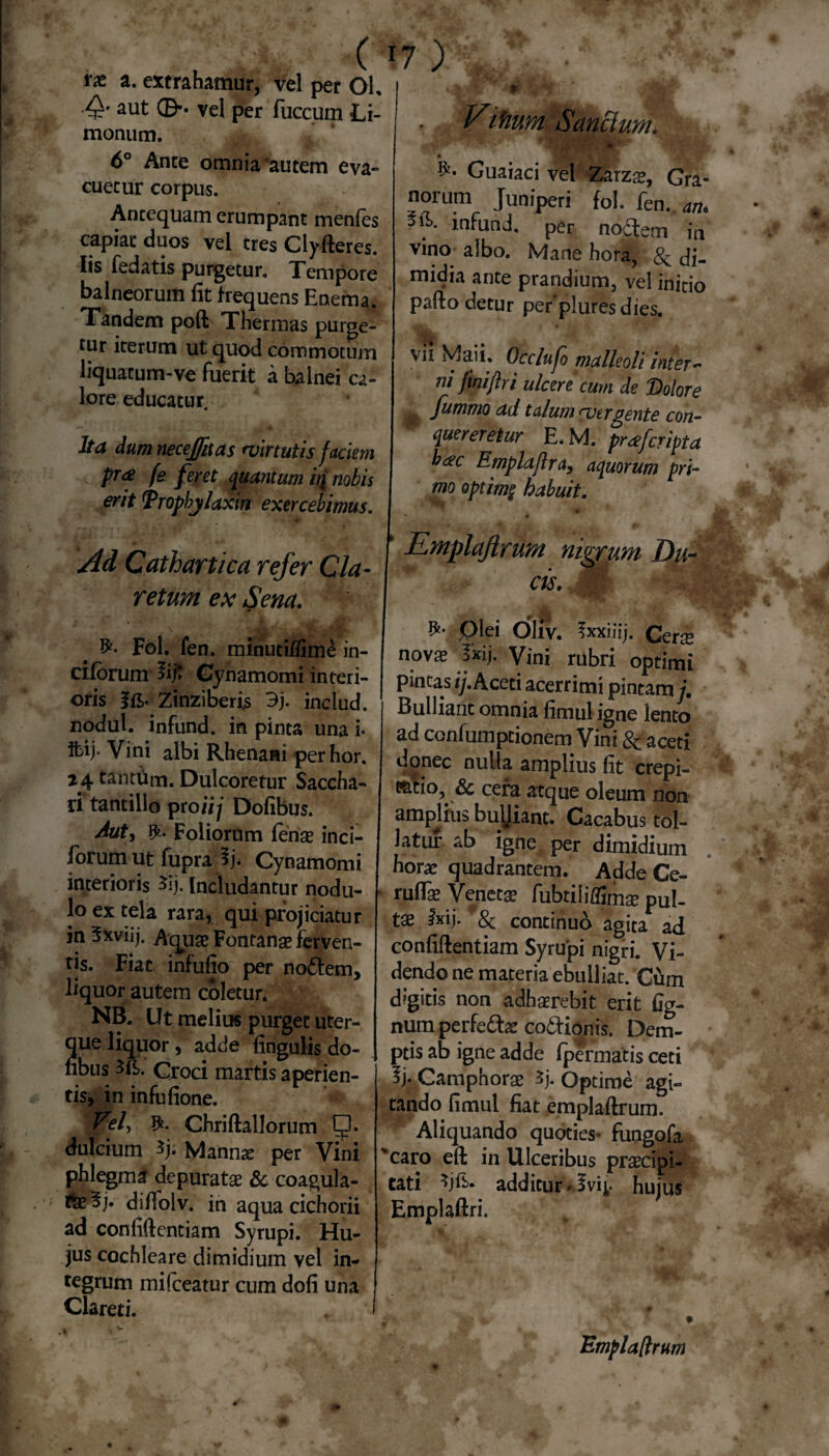 rx a. extrahamur, vel per Ol, ■Q' aut 0** vel per fuccum Li- monum. 6° Ante omnia autem eva¬ cuetur corpus. Antequam erumpant menfes capiat duos vel tres Clyfteres. Iis fedatis purgetur. Tempore balneorum fit frequens Enema. Tandem poft Thermas purge¬ tur iterum ut quod commotum liquatum-ve fuerit a balnei ca¬ lore educatur. Ita dum necejfnas virtutis faciem pr<£ fe feret quantum i£ nobis erit Tropbylaxin exercebimus. 7) Vifiwn Sanciunt. . Guaiaci vel Zarzae, Gra- norum Juniperi fol. fen. ^ ■ . *. in^nd, per noctem in vino albo. Mane hora, Sc di¬ midia ante prandium, vel initio pafto detur per‘pluresdies. ■ vii Maii. Occlufo malleoli inter*' ni fmijlri ulcere cum de Dolore 0 fummo ad talum vergente con¬ quereretur E. M. prae [cripta b&c Emplaflra, aquorum pri¬ mo optim§ habuit. Ad Cathartica refer Cia- retium ex Sena. Fol. fen. minutiflime in- ciforum 5i;t Gynamomi interi¬ oris fft. Zinziberis 3j. includ. nodul. infund. in pinta una i* ibij* Vini albi Rhenani perhor. 24 tantfim. Dulcoretur Saccha¬ ri tantillo proii j Dofibus. Aut, fy* Foliorum lenae inci- lorum ut fupra Gynamomi interioris 3ij. Includantur nodu¬ lo ex tela rara, qui projiciatur in 3xviij. Aquas Fontanae ferven¬ tis. Fiat infufio per nodtem, liquor autem coletur. NB. Ut melius purget uter- que liquor, adde fingulis do¬ fibus Groci martis aperien¬ tis, in infufione. Vel, Chriftallorum dulcium $j; Mannae per Vini phlegma depuratae & coagula- difiolv. in aqua cichorii ad confidentiam Syrupi. Hu¬ jus cochleare dimidium vel in¬ tegrum mifceatur cum dofi una Clareti. Qlei Oliv. fxxiiij. Cers novae jirij/ Vini rubri optimi pintas ij. Aceti acerrimi pintam j. Bulliant omnia fimul igne lento ad confumptionem Vini & aceti donec nulla amplius fit crepi- tatio, & cera atque oleum non ampjius bu\|iant. Cacabus tol¬ latur ab igne per dimidium horae quadrantem. Adde Ce- ruflae Venetae fubtiiiflimae pul- tae fxij. & continuo agita ad confidentiam Syrupi nigri. Vi¬ dendo ne materia ebulliat. Cum digitis non adhaerebit erit fig- num perfedfoe co&ionis. Dem¬ ptis ab igne adde fpermatis ceti \ Camphorae 3j. Optime agi¬ tando fimul fiat empladrum. Aliquando quoties- fungofa 'caro eft in Ulceribus praecipi¬ tati additur hujus Emplaftri. Empladrum