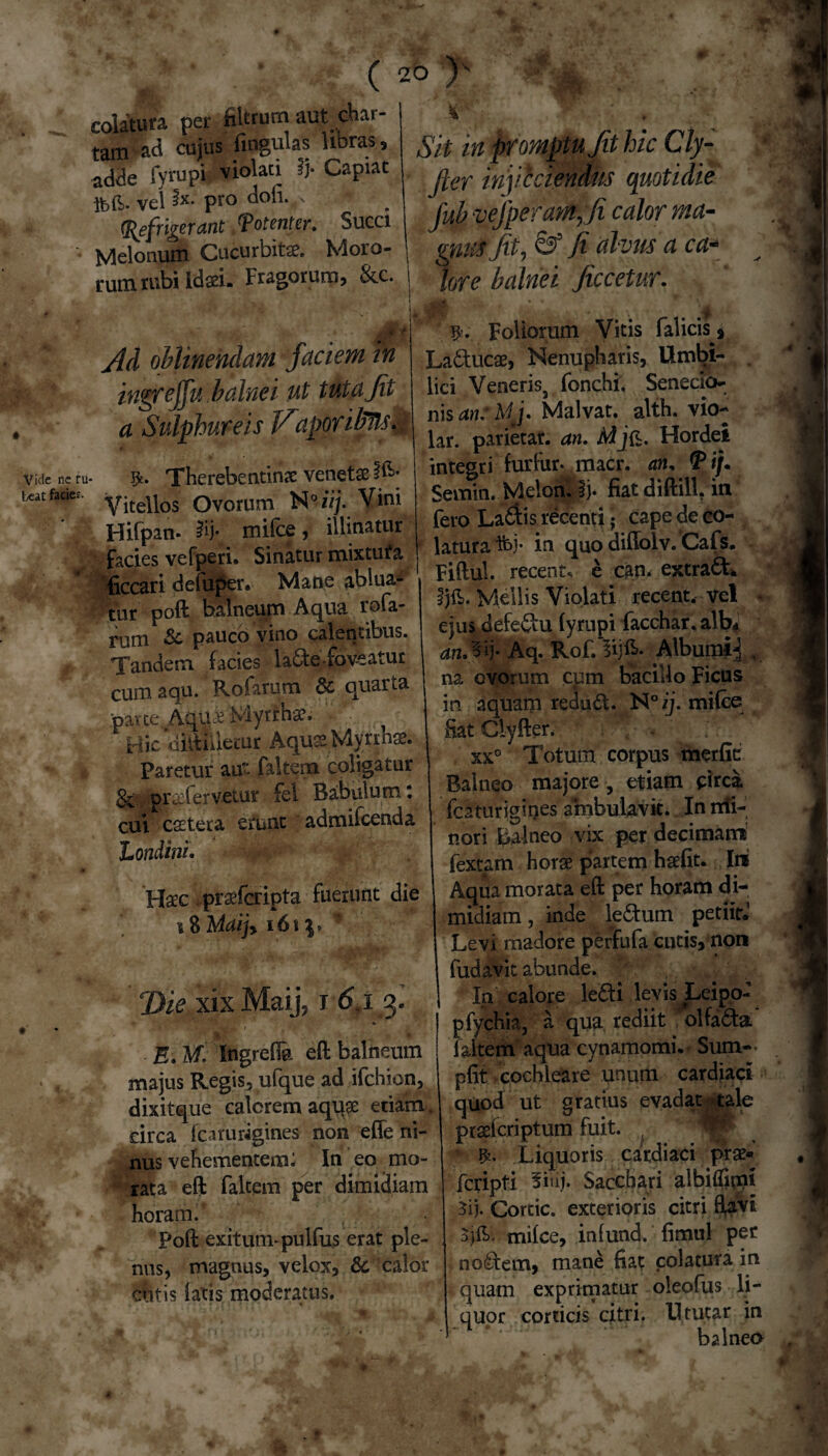 I C,-- ( 20 ■# 0 Vide ne ru¬ beat facie?. colatura per fiitrum aut^ char¬ tam ad cujus fingulas libras, adde fyrupi violati ij- Capiat tt vel ix pro dofi. ; (Refrixerant /Potenter, Succi Melonum Cucurbita?. Moro¬ rum rubi ida?i. Fragorum, &c. Ad oblinendam faciem in ingreffu balnei ut tuta fit a Sulphureis JfiaporiMs, $. Therebentinae venetse Vitellos Ovorum N°i/j. Vini Hifpan* |ij* mifce, illinatur facies vefperi. Sinatur mixtufa ficcari defuper. Mane ablua¬ tur poft balneum Aqua rofa- rum Sc pauco vino calentibus. Tandem facies la<5te-foveatur cum aqu. Rofarum & quarta pane Aqu£ Myrrhae. Hic «iilthlemr Aquse Myrina?. Paretur aut faltem coligatur pra?fervetur fei Babulum ‘ cui csetera erunt admifcenda 'Londini. Hac prafcripta fuerunt die \6\\, Die xix Maij, i 6.i 3. ♦ - ' jfcr • • ''*■* * fcl W r E, M. Ingrefla eft balneum majus Regis, ufque ad ifchion, dixitque calorem aqq£ etiam , circa icprurigines non effe ni- nus vehementem: In eo mo¬ rata eft faltem per dimidiam horam. Poft exitum-pulfus erat ple¬ nus, magnus, velox, & calor cutis latis moderatus. Sit in promptu Jit hic Cly- fier inficiendus quotidie fub vefperam,fi calor ma¬ gnus fit, & fi alvus a ca¬ lore balnei ficcetur. Foliorum Vitis falicis f La&ucae, Nenupharis, limbi- . lici Veneris, fonchi. Senecio¬ nis an:Mj* Malvat. alth. vio- lar. parietar. an, Mj&. Hordei integri furfur- macr. an, (P ij. Semin. Melon. Ij* fiatdiftill. in fero LaAis recenticape de co¬ latura Ihj- in quo diffolv. Cafs. Fiftul. recent, e can* extra 6L Ijfi. Mellis Violati recent. vel - ejus defeftu fyrupi facchar.alb* anJsij. Aq. Rof.lijlL Alburni^ . na ovorum cum bacillo Ficus in aquam reduft. N°ij. mifce Hat Clyfter. . xx° Totum corpus merfit Balneo majore , etiam circa fcaturigines ambulavit. In nii- nori balneo vix per decimans fextam horae partem haefit. Ini Aqua morata eft per horam di¬ midiam , inde ledtum petiit» Levi madore perfufa cutis, non fudavit abunde. / In calore le&i levis Leipo- pfychia, a qua rediit olfadta faltem aqua cynamomi. Sum- pfit cochleare unum cardiaci quod ut gratius evadat tale praelcriptum fuit. , V ffc. Liquoris cardiaci prae« fcripti 5iiii- Sacchari albiffimi 3ij. Cortic. exterioris citri flavi 3jfL mifce, infund. fimul per no&em, mane fiat colatura in quam exprimatur oleofus li- quor corticis citri, lltucar in balneo 1 w