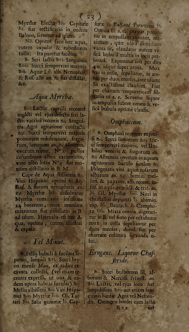 Myrrhae Eledae Bij. Capfurae 5ii. fiat redificatio ia eodem Balneo, fervetur ad ufum. . NB. Optime facit haec aqua, cutem expolit & rubedinem tollit. - Ita paretur facilius. Seri ladis ibvj. Sanguinis fciiij. Succi fempervivi majoris ibij. Aquae Lil. alb. Nenuphar. & Rofi alb. an. ffe. fiat diftillar. &c. _Aqua Myrrha. £’• Ladis caprilli recenter myldi vel ejus defedu feri la¬ dis vaccini recentis &i> Sangui¬ nis Agni agitatione confradi tt>j& Succi fempervivi majoris pomorum redolentium, frago¬ rum, limonum an. ib) album in. ovorum recent. N° xij. pullos co^mbinos albos exenteratos, vino albo lotos N°ij. fiat om¬ nium diftillatio in B, M. Cape de Aqua ftillatitia Ibij. Vini Hifpanici optimi ftj. Aq. flo/. & florum nenupharis an. ft/?. Myrrhae ?vj. diflolvatur Myrrha cum vini infiifione 24 horarum, mox omnium mixtorum fiat diftillatio in B. ad ulum. Hyemalis eft haec A- qua, optima, cutem illuftrat & expolit. . Fel Minus. I*. Fdlis bubuli a faecibus fe- parati, limpidi ibvj. Succi bry- on menfe Maioy ex radice ex¬ cavata colledi, (vel etiam re¬ center expreifi, ut una 8c ea¬ dem opera habeas faeculas) ibij. Mellis albifilmi ibij. Vini Hifpa¬ nici ibiij. Myrrhae ibij- ol. Tar¬ tari 3vj. Salis gemma: % Gap- lurse ij. 'Balfdmi tperuroiam Omnia ut a, e. praepar. ponan- c^r in ampullam vitream, ma¬ ximam . , qtice ultra dimidium vacua fit, claudatur autem ve'~ fic^a bubula multis in locis per¬ forata. Exponatur foli per dies 40. idque fuper arena. Mox vas in cella, fepeliatur, in are- na* per duos menfes,ante ufum: Sic exadilfime claufum, Flat per chartam emporeticam fi{- tratio ut a. e. Servetur liquor inampullis fubere cerato & ve- fica bubula optime daufis. Omphacium. Omphaci recenter expref- fi ftvj. Succi limonum ftiiij. Suc¬ ci fempervivi majoris^ Vel Um¬ bilici veneris 6c fragorum an. ibij. Albumin. ovorum in aquam agitatorum baculo ficulno ibj. Phlegmatis vini aquae rofarum albarum an. f^jg. Semin. mei- lon. ^c papaver, alb. recent. in- fuf in aquapraedid. & trit. an. Ol. Myrrhae fiiij. Nitri in chriftallos depurati 5j* alum in. rup. Ifc. Baurach. ij. Campho- rae Mixta omnia digeran¬ tur in B. vel fimo per odiduum mox in cella fepeliantur per duos menfes, deind. fiat per chartam colatura fervanda u- fui. ’. • Erugans. Liqueur Chaf- feride. Succi bulborum lil. al¬ borum Sc Narcifli fyiveft. an. ibij. Ladis, vel ejus loco feri limpidiflimi ibiij. aut edam fan- guinis hoedi? Agni vel Nefren- dis. CremQris hordei cum lado Rrr vel