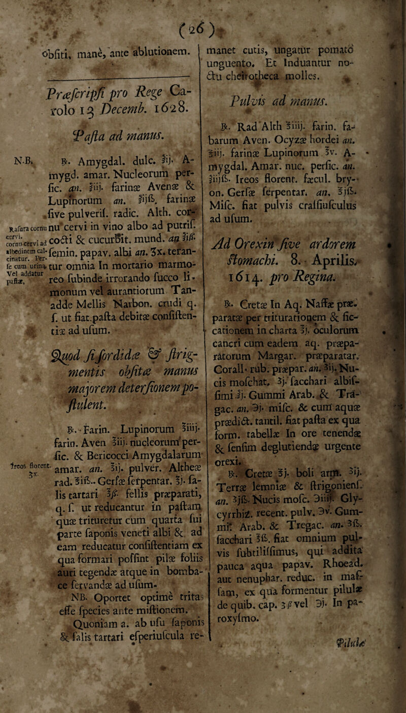 obliti, mane, ante ablutionem. Praficripfi pro Rege Ca- rolo 13 Decemb. 1628. Pafta ad manus. N-Bi 9-. Amygdal. dulc. lij* A- inygd. amar. Nucleorum per- fic. an. iiij- farinas Avenae & Lupinorum an. fijfl». farinae live pulveri!, radie. Alch. cor- Rafura cornu nu'cervi in vino albo ad putrif. cormi cervi ad codi & cucurBit. mund. an albedinem cal- femin. papav. albi an. 3x. teran- cinatur. Per- * . r re cum unn^. tur omnia In mortario marmo- paftaea,ddatur reo fubinde irrorando fucco li* monumvel aurantioium Tan- adde Mellis Narbon. crudi q. f. ut fiat-pafta debitas confiften- tias ad ufum. §tyod fifor di dee & jlrig- mentis obfitre manus majorem det erfionempo- ftulent. * . t £.• Farin. Lupinorum *iiij- farin.Aven liij-nucleorum'per- fic. 8c Bericocci Amygdalarum- ?rcos florent. amar> aJJt sij. pulver. Altheas rad. 5ifi« Gerfas fefpentar. % fa¬ lis tartari 3/. fellis praeparati, q. f. ut reducantur in pallam quas trituretur cum quarta fui parte faponis veneti albi &. ad eam reducatur confillentiam ex qua formari poflint pilas foliis auri tegendae atque in bornba- ce fervandas ad ufum- ; 'NB. Oportet optime tritas elfe fpecies ante miftionem. Quoniam a. ab ufu faponis iPalis tartari efperiufcula re¬ manet cutis, ungatur pomato unguento. Et Induantur no- 6tu cheirotheca molles. pulvis ad manus. M' Rad Alth Biiij. farin. fa¬ barum Aven. Ocyzas hordei an. §iij. farinas Lupinorum 3v. A- • mygdal. Amar. nuc. perlic. an. iiijE. Ireos florent, fascul. bry— on. Gerfae ferpentar* an. Mifc. fiat pulvis cralliufculus ad ufum. Ad Orexin Jive ardorem .1 stomachi. 8. • Aprilis. 1614. pro Regina. I / \ ^ /J.’ • 'J Cretse In Aq. Naffae prae- «| paratas per triturationem & fic- cationem in charta §j. oculorum. • cancri cum eadem aq. praepa¬ ratorum Margar. prasparatar. Corall* rub. praepar. an. 3ij. Nu¬ cis mofchat, 3j* facchari albif- fimiij* Gummi Arab. & Tri¬ gae. an. 3j. mifc. & cum aquas prasdid. tantil. flat palla ex qua form. tabellas In ore tenendae & fenfim deglutiendgs urgente orexi. Cretae 5j. boli arm. 3if Terras lemniae & llrigonienf. an. Sjft. Nucis mofe. 3ii$ Giy- cyrrhiZ. recent. pulv. 3v. Gum- mi! Arab. & Tregac. an.*fi. facchari 2G>. fiat omnium pul¬ vis fubtilillimus, qui addita pauca aqua papav. Rhoead. aut nenuphar. reduc, in maf- fam, ex qua formentur pilul* de quib, cap. 3P vel 3j- In pa~ roxylmo. fyiltfld