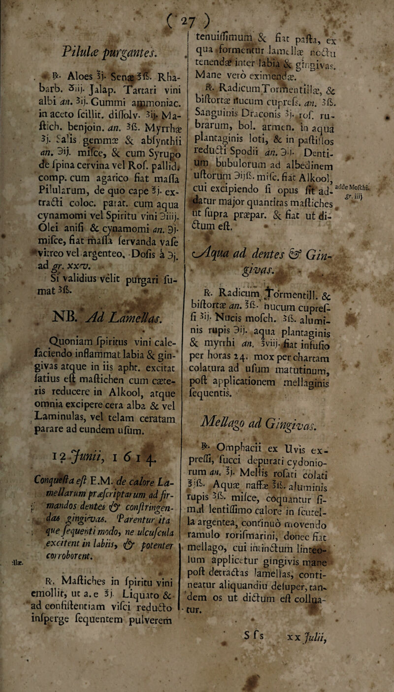 Piluhe purgantes. . * Aloes 3j. Sense §£>• Rha- barb. ^iij* Jalap. Tartari vini albi an. 3ij. Gummi ammoniac. in aceto fcillit. diffolv* 3ijt Ma- fbch. benjoin. an. Myrrhse 3j* Salis gemmae & abfynthii an. 3ij. mifce, &' cum Syrupo de fpina cervina vel Rof. pallicL comp. cum agarico fiat mafla Pilularum, de quo cape 3j. ex- tradi coloc. paiat. cum aqua cynamomi vel Spiritu vini 3iiij. Olei anili & cynamomi an. 3j- mifce, fiat mada fervanda Vafe * vitreo vel argenteo, -Dolis k 3j. ad gr. xx^v. Si validius velit purgari fu¬ mat NB. Ad Lamellas. CJuoniam Ipiritus vini cale¬ faciendo inflammat labia & gin¬ givas atque in iis apht. excitat latius eft madichen cum caete- ris reducere in Alkool, atque omnia excipere cera alba & vel Laminulas, vel telam ceratam parare ad eundem ufum. 12 Junii y i 6 i 4. Conquefla eft E.M. de calore La¬ mellarum pr Jcript arum ad fir- •; mandos dtntes conftringen- d(U> gingirvits. (P arenturit a 1 que fi que nt i modo, ne ulcufiula excitent in labiis, Ify potenter corroborent. i ' R- Maftiches in fpiritu vini emollit, ut a. e ly Liquato & ad confidentiam vifei redudo infperge fequentem pulverem tenuitlimum & fiat pada, % qua - formentur lamellae npdu tenenda? inter labia & gingivas. Mane vero eximenda?. R. RadicumTormentilla?, Sc bidortae rtucum cuprtfs. an. 3iL Sanguinis Draconis fi-.rof. ru¬ brarum, bol. armen, in aqua plantaginis loti, & in padillos redudi Spodii ah.3ij. Denti¬ um bubulorum ad albedinem udorum 3ijfi. mife. flat Alkool, cui excipiendo fi opus fit ad¬ datur major quantitas maftiches ut fupra praepar. & fiat ut di- dum eft. - ■ 1. cAqua ad dentes Gin¬ givas.^, * R. Radicum ^ormentill. Sc bidortae an. nucum cupref. fi Sij- Nucis mofch. alumi¬ nis rupis 3ij. aqua plantaginis & myrrhi an. Iviij.,fiat infufc per horas 24. mox per chartam colatura ad ufum matutinum, pod applicationem mellaginis fequentis. Mellago ad Gingivas. Omphacii ex Uvis ex- predi, fucci depurati Cydonio¬ rum an. Sj. Mellis rofati colati fift; Aqu$^ naffal. !& aluminis rupis milce, coquantur fi- mal lentiflimo calore in femel¬ la argentea, continuo movendo ramulo rorifmarini, donec Hat mellago, cui imindum linteo¬ lum applicetur gingivis mane pod det radas lamellas, conti¬ neatur aliquandiu deiuper, tan¬ dem os ut didum ed collua- • tur. M Sfs x x Julii,