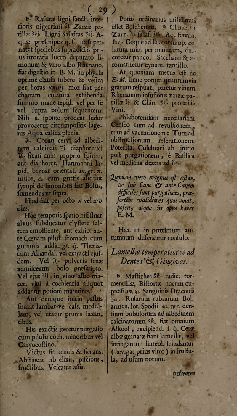 Rafurae ligni faridi inte¬ rioris nigerrimi I}. .Zarzae pa- lillae 5vj. Ligni Safafras 3ij. A- quae praefcriptae q. fi ut fuper- natet fpeeiebus fupradidis pri¬ us irroratis fucco depurato li- monum & Vino albo Rhenano, fiat digeftio in B, M. in phyala optime claufa (ubere & vefica per horas xxiiij. mox fiat per chartam colatura exhibenda fummo mane tepid. vel per fe vel fupra bolum fequentem. Nifi a. fponte prodeat (udor provocetur circumpofitis lage¬ nis Aqua calida plenis. Cornu cervi ad albedi- m calcinati 3j. diaphoretici . fixati cum proprio fpiritu, aut diaphoret. Hartmanni la- pid, bezoar oriental. an.gr. x. mifce, &. cum guttis aliquot fyrupi de limonibus fiat Bolus, fumendus ut fupra. Iftud fiat per odo x vel x^v dies. Hoc temporis (patio nifi fluat alvus fubducatur clyftere (al¬ tem emolliente, aut exhib. an¬ te Coenam pilul. ftomach. cum gummis addit, gr. ij. Theria- cum Alhandal. vel extrahi ejufi dem. Vel 3j« pulveris (enae admifceatUr bolo praefcripto. Vel ejus 5ij*. in .vino'albo ma¬ cer. vini £ cochlearia aliquot addantur potioni matutinas. Aut 'denique initio paftus fumat lambat-ve cafs. medul¬ lam, vel utatur prunis laxan* tibus. His exadis iteretur purgatio cum pilulis coch. minoribus vel Caryocoftino. Victus fit tenuis Sc ficcans. . Abftineat ab elixis, pifcibus, frudibus. Vefcatur affis. Potus ordinarius utiliflimus eflet Bofchetum. Chin$ lij. Zarz. 3j. fafaf. l&. Aq. fontan. ifevj. Coque ad ih^confump, co¬ latura mitt. per manicam, dufi coretur pauco. Saccharo & a- romatifetur tynam. tantillo. At quoniam metus eft ne E-M. hunc potum quantumvis gratum refpuat, paretur vinum Rhenanum infufionis zarzx pa- rillae Ij* & Chin. 3if. profciiij. . Vini. ‘ « * Phlebotomiam neceflatiam Cenfeo tum ad revulfionem , tum ad vacuationem: Tum ad obftrudionum referationem. Poterita, Colebrari ab initio poft purgationem , e Bafilica vel mediana dextra ad lex. m A' * * V ' Quoniam <vero magnm eft <eft<uy & fub Cane & ante Canem difficiles fmt purgationes, pra- fertim <validiores quas amat, pojcity atque iis opus habet E. M. '' *■ % >, 1 *»'*'■ - • H^c ut in proximum au* tumnum differantur confulo. / j * Lamella temperatiores ad Dentes‘8^ Gingivas. • *• • Maftiches Ift- radie, tor« mentillae, Biftortae nucum cu- preffi an. $j. Sanguinis Draconis Biiij. Rofarum rubrarum Bol. armen. lot. Spodii an. den¬ tium bubulorum ad albedinem calcinatorum fiat omnium Alkool j excipiend. fi q. Cerae albae granatae fiant lamellas, vel intingantur linteol. fcindantur (laevigat .prius vitro) in fruftu- la, ad ufum notum. 4