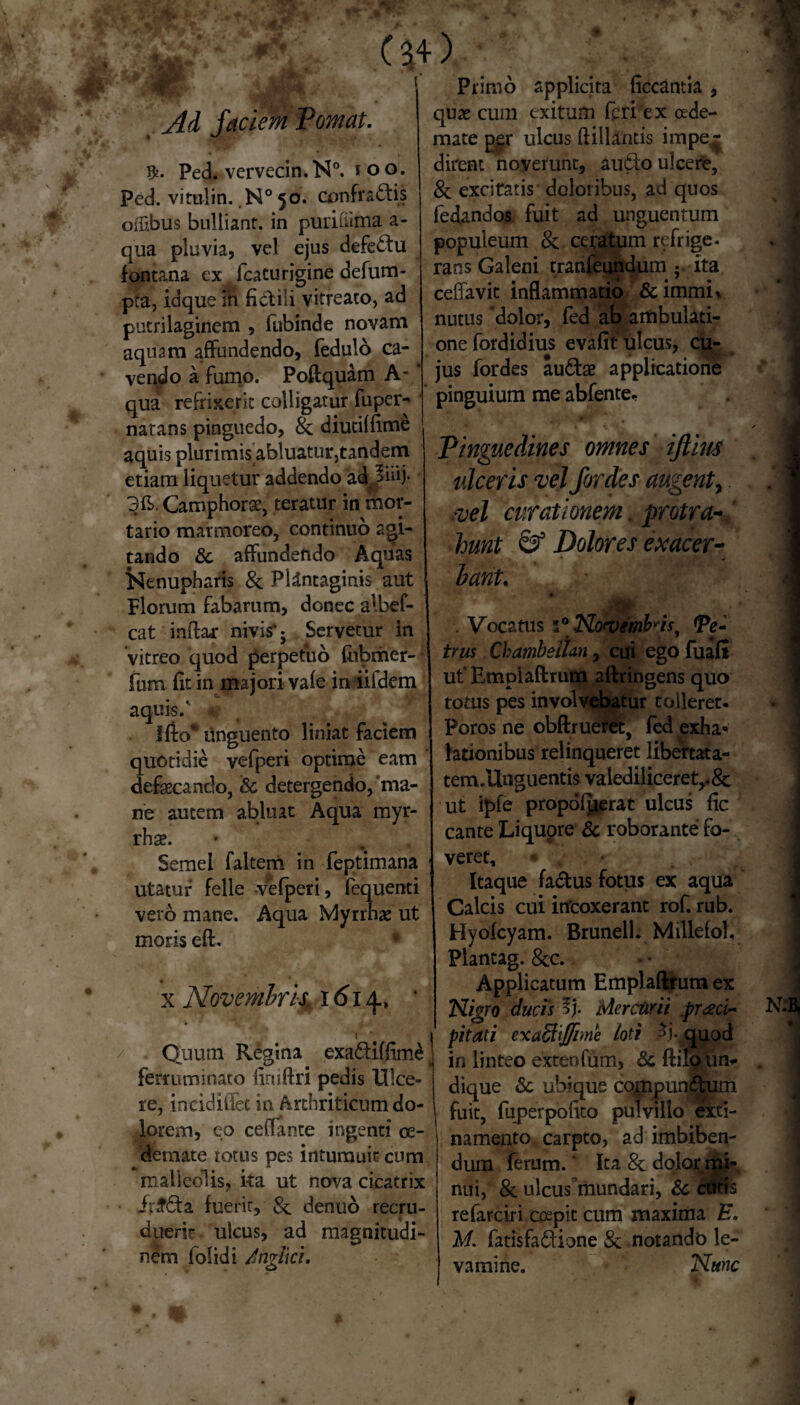 i • faciem Tornat. $. Ped. vervecin.N0. i oo. ped. vitulin. N° 50. confractis offibus bulliant, in purifiima a- qua pluvia, vel ejus defettu fontana ex fcaturigine defum- pta, idque ih fictili vitreato, ad putrilaginem , fubinde novam aquam affundendo, fedulo ca¬ vendo a fumo. Poftquam A- * qua refrixerit colligatur fuper- natans pinguedo, 8c diutiffime aquis plurimis abluatur,tandem etiam liquetur addendo ad 3iiij. 3ft. Camphorae, teratur in mor¬ tario marmoreo, continuo agi¬ tando & affundendo Aquas Nenupharis & Plantaginis aut Florum fabarum, donec albef- cat inftar nivis*; Servetur in vitreo quod perpetuo fabmer- fum fit in majori vafe in iifdem aquis/ lito* unguento liniat faciem quotidie vefperi optime eam defaecando, & detergendo,‘ma¬ ne autem abluat Aqua myr- rhae. Semel faltern in feptimana utatur felle -vefperi, fequenti vero mane. Aqua Myrrhae ut moris eft. x Novembris 1614.* * 1 * Quum Regina exa&ifflme ferruminato iiniftri pedis Ulce¬ re, incidiflet in Arthriticum do¬ lorem, eo ceflante ingenti oe¬ demate totus pes intumuit cum malleolis, ita ut nova cicatrix Jr£6ta fuerit, & denuo recru¬ duerit. ulcus, ad magnitudi¬ nem (olidi /nglki. Primo applicita ficcantia , quae cum exitum feri‘ex cede- mate p£t* ulcus ftiilantis impe^ dirent noverunt, auCto ulcere, & excitatis doloribus, ad quos fedandos fuit ad unguentum populeum & ceratum refrige* rans Galeni tranfeundum ; ita ceffavit inflammatio &immL nutus dolor, fed ab ambulati¬ one fordidius evafit ulcus, cu¬ jus fordes auCtae applicatione pinguium me abfente.. Pinguedines omnes ijtim ulceris vel fordes augent, vel curationem protra¬ hunt & Dolores exacer¬ bant, . Vocatus Np<vmbfy (Pe-' trus Chambeilan, cui ego fuafl utEmplaftrum aftringens quo totus pes involvebatur tolleret. Foros ne obftruetet, fed exha» lationibus relinqueret libertata- tem .Unguentis valediliceret,.& ut ipfe propofuerat ulcus fic cante Liquore & roborante fo¬ veret. Itaque fa&us fotus ex aqua Calcis cui infcoxerant rof. rub. Hyofcyam. BrunelL Millefol. Plantag. &c. Applicatum Emplaftrum ex Nigro ducis % Mercurii .praeci¬ pitati exaStiJfime loti $j- quod in linteo exteofum, & ftilo un* dique Sc ubique cojnpun&um fuit, fuperpofito pulvillo exti- namento carpto, ad imbiben¬ dum ferum.' Ita 8c dolor mi¬ nui, & ulcuslmindari, & cutis refarciri coepit cum maxima E. M. fatisfa&ione & notando le¬ vamine. Nunc