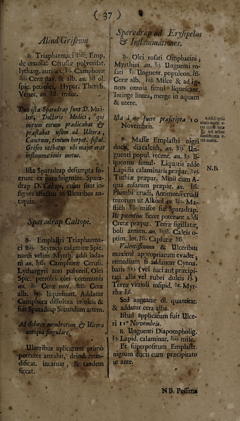 Aliud Grifeum R-. Triaphamraci-Biiij. Emp. de cerulTa.* Ceruffse pulverifat. lytharg. auri an. 5ij. Camphorae 3ij- Cerae flav. & alb. an. 3ij. ol. fpic, petrolei, Hyper. Thereb. Venet, a&Ml. mifce. JL- Duo i fla Sparadrap funt D. Mai- lot, Do&oris Medici > ‘qui mirum eorum praedicabat & proflabat ufum ad lileera, Cancrum, t meum berpet. fiflul. Grifeo utebatur ubi major erat inflammationis metus. ■ .it* • * * Ida Sparadrap defumpta fu¬ erunt ex paradeigmate. Spara¬ drap D. Cait opi) cujus funt in- fignes effe&us in Ulceribus an¬ tiquis* *'f W Sparadrap Caltopi. Emplaftri Tria pharma¬ ci ibij* Styracis calamitas Spic. nardi velim Myrrh. addi lada¬ ni an. tjft. Camphorae Cerufs. Lythargyri auri pulverif. Olei Spic. petrolei. olei communis an. :lj* Cerae nov. Cerae alb. Svj. liquefiunt. Addatur Camphora difloluta in oleis & fiat Sparadrap Secundum artem. Ad dolores membrorum & Ulcera antiqua yingulare/ * « 4 jj* # Ulceribus aplicatum primo potenter attrahit, deind. mun- dificat. incarnat, & tandem ficcat, Sfc . . Sparadrap ad jEryfipelas & Infldmmationes. ?• Olei rofati Omphacini , Myrthini drc. 5ij. Unguenti ro- fatj f j. Unguent, populeon. ifi>. Cerae alb. fiij. Mifce & ad ig¬ nem omnia fimul liquefcanc. Intinge lintea, merge in aquam & utere. Ifla a me fuere prxfcripta io .Addidiquia vt | . . 1 J c nimis molle e- iNOVembns. • * rat calcS lotae |j* fed adhuc o \ . rr r* . _ tonfiftentia e. Maliae Emplaftri nigriratmollit* ducis,^ diacalcith, an. 5ij* Un¬ guenti popul. recent. rf/i. 5j; li¬ quentur fimul* Liquatis adde Lapidis caiaminaris pracpar. 5vj. Tuthiae prsepar.’ Minii cum A- qua rofarum praepar. an. f£: Plumbi crudi, Antimonii crudi tritorum iit Alkool jp. Sjij. Ma- ftich mifce fiaf Sparadrap. Ut potentius ficcet poterunt addi Cretae praepar. Terrae figillatae, boli armen. an. $ij£. Calcis o- ptim. let.fft. Capfurae . v J7alentiffimum Sc Ulceribus maxime apptopriatum evadet. remedium fi addantur Cynna* * baris 3vj. (vel fuci aut praecipi¬ tati albi vel rubri dulcis lj.) Terrae vitrioli infipid. Myr¬ rhae i/. Sed augeatur ol. quantitat,, &. addatur cera alba. Iftud applicatum fuit Ulce¬ ri 11° No<vembri6. R. Unguenti Diapompholig» i j- Lapid, calaminar. *iij. mifc. Et fuperpofitum Emplaftr. nigrum ducis cum praecipitato ut ante. NBo Pemi