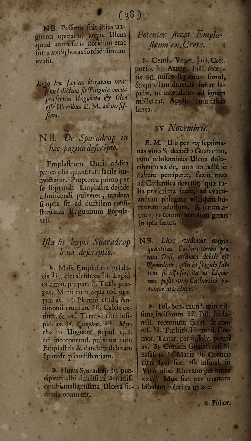 # NB. Peflima fuit iftius un¬ guenti operatio, atque Ulcus quod antea fatis 'floridum erat intra xxiiij horas fordiditfimum evafit. Ergo hoc jafim iteratam nunc 'femel difium fit Pinguia omnia • prafertim Unguenta Olea ejfe Ulceribus E. M. ad<verfif- fima. i* . • ■ ■ • NB. De Sparadrap in hac pagina defcripto.' Emplaftrum Ducis addita pauca olei quantitate facile hu- medarur. Propterea primo per fe liquanda Emplaftra deinde admifcendi pulveres, tandem fi opus fit ad dudiiem confi¬ dentiam Unguentum Popule¬ um. < ' ‘ s • *% Ifta fit hujus Sparadrap bona defcriptio. * % Mafs. Emplafiri nigri du¬ cis iiij. diacalcrtheos'§ij* Lapid. caiamin. praepar, Ij. Tuth. prae- par. Minii cum aqua rofi prae- par. an. 3vj. Plumbi crudi, An- timonii crudi an. 5E. Calcis ex- tind. & lot,* Terr. vitrioli infi- pid, an. 3x. Caipphor, Myr¬ rhae 3v* Unguenti popul. q. f. ad incorporand. pulveres cum Emplaflris Sc dandam debitam Sparadrap confidentiam. Hujus Sparadrap lij. prae¬ cipitati albi dulciffimi 3iij, mif- ce ubLrnaligniflima. Ulcera fic- canda occurrent. Potenter Jiccat Empla~ Jlrum ex freta. t . Cerufs. Veget, $ iiij. Cret. purifs. §ij. Axung. fuill. recen¬ tis BE. mifce liquentur fimul, & quoniam durefcit inftar la¬ pidis, ut extendatur ad ignem mollefcat. Applic. cumfafcia lanea.. > xv Novembris. E. M. Ufa per <vj feptima- nas vino 8c decodo Guaiacino, cum nihilominus Ulcus dolo- rificum valde, non ita belle fe habere perciperet, fuafu meo ad Cathartica devenit, quae ta¬ lia praefcripta fuere, ad evacu¬ andum phlegma vifcidum hu¬ morem aduftum, & (erum a- cre quo totum venofum genus in ipfa fcatet. NB. Licet njideatur magna., quantitas Catbarticorum pro una Dofi, attamen debile tjl pemedium, qitia infrigido fab* tem fit irtfnfio, ita ut Liquor non poffit <vim Cathartici po¬ tenter attrahere. fol» Sen. mund. minutil- fimeinciforum 3 E. Fol. folda- nell. recentium ficcat. 8c con- tuf. ^ij. Turbith.Hermod. Cre¬ mor. Tartar. perdiflolv. parati an. 3j. Corticis Guaiaci rafi 3ij. Safafras })* Macis 3j. Corticis citri flavi ficci 3E. infund. in Vino albo Rhenano per horas xxiiij. Mox fiat per chartam bibulam colatura ut a-, e. . R. Folior,- X • •