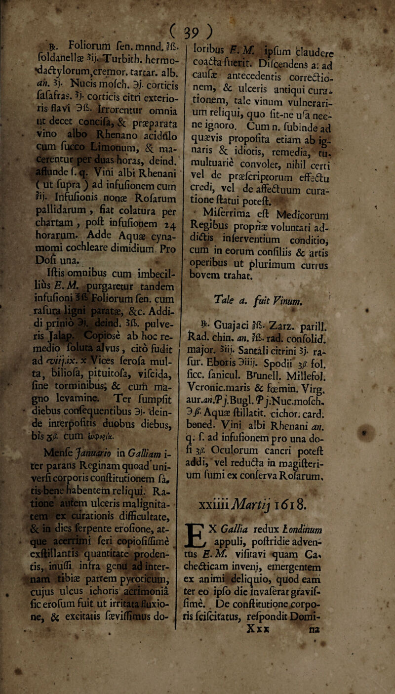 Foliorum fen.mnndjfb. (oldanellae ^ij* Turbidi, hermo- •dadylorum?cremor. tartar. alb. ah. 5j. Nucis mofch. 3j. corticis fafafras. ^j- corticis citri exterio¬ ris flavi 3fl>. Irrorentur omnia ut decet concifa, & praeparata vino albo Rhenano acidulo cum fucco Limonum, & ma¬ cerentur per duas horas, deind. aflundef. q. Vini albi Rhenani ( ut fupra ) ad infufionem cum iij- Infufionis nonae Rofarum pallidarum , fiat colatura per chartam , pofl: infufionem 24 horarum. Adde Aquae cyna- momi cochleare dimidium Pro Dofi una. Iftis omnibus cum imbecil¬ lius E. M. purgaretur tandem infufioni 3ft Foliorum fen. cum rafura ligni paratae, &c. Addi¬ di prinio 3j. deinde $fl>. pulve¬ ris Jalap. Copibse ab hoc re¬ medio foluta alvus, cito fudit ad evii\.ix. x Vices ferofa mul¬ ta, biliofa, pituitofa, vifcida, fine torminibus; & cum ma¬ gno levamine. Ter fumpfit diebus confequentibus 3j- dein¬ de interpofitis duobus diebus, bis 5/?. cum iuQwx. Menfe Januario in Galliam i- ter parans Reginam quoad uni- verfi corporis conftitutionem fa. tis bene habentem reliqui. Ra¬ tione autem ulceris malignita¬ tem ex curationis difficultate, & in dies ferpente erofione, at¬ que acerrimi feri copiofiffime exftillantis” quantitate proden- | tis, inufli infra genu ad inter¬ nam tibias partem pytoticum, cujus ulcus ichoris acrimonia ficerofum fuit ut irritata fluxio¬ ne, & excitatis famffimus do¬ loribus E. M. ipfum blaudere coaCta fuerit. Difcendens a. ad caufas antecedentis correctio¬ nem, & ulceris antiqui curat tioaem, tale vinum vulnerari¬ um reliqui, quo fit-ne ufo nec¬ ne ignoro. Cum n. fubinde ad quavis propofita etiam ab ig¬ naris & idiotis, remedia, tu. multuarie convolet, nihil certi vel de praefcriptorum effeCfu credi, vel de affeCtuum cura¬ tione flatui potefl. I Miferrima efl Medicorum Regibus propriae voluntati ad¬ dictis inferventium conditio, cum in eorum confiliis & artis operibus ut plurimum currus bovem trahat. Tale a. fuit Vinum. Guajaci Ifi- Zarz. parili. &ad. chin. an. rad. confolid. major, $iij. Santali citrini $/• ra- fur. Eboris 3iiij. Spodii fol. ficc. fanicul. Bmnell. Millefol’ Veronic.maris & foemin. Virg. aur.dw.*Pj.Bugl. ^jiNuc.mofch, 3/- Aquae flillatit. oichor. card; boned. Vini albi Rhenani an. q; f. ad infufionem pro una do¬ li 3/ Oculorum cancri potefl addi/vel reduCta in roagifteri- um fumi ex conferva Rofarum, xxiiii Martij 161$. $ EX Gallia redux Londinum appuli, poftridie adven¬ tus E- M. vifitavi quam Ga* cheCticam inveni, emergentem ex animi - delicjuio, qtiod eam ter eb ipfo die invaferatgravif- fime. . De conftitutione corpo¬ ris fcifcitatus, refpondit Domi- X x x na