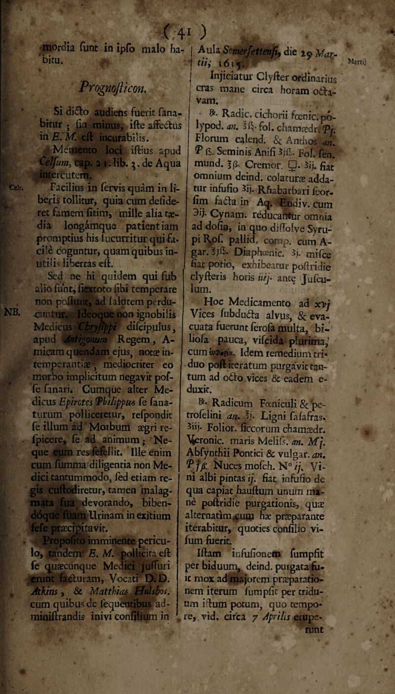 I: Ceis, m.-. I *• ir.. NB. ( 41 ) mordia fune in ipfo uialo ha¬ bitu. # Prognofticon. Si di<5to audiens fuerit fana¬ bitur ; fia- minus, ifte affectus 'mE.M. efl incurabilis. i Memento loci ifiius apud Celfum, cap. n i. lib. 3. de Aqua intercutem. Facilius in fervis quam in li¬ beris tollitur, quia cum defide- ret famem fitim, mille alia tae¬ dia lortgamque patientiam promptius his lucurritur qui fa¬ cile coguntur, quam quibus in¬ utilis libertas elt. Sed ne hi quidem qui fub alio funt, liextoto libi temperare non poliunt, ad falutem perdu¬ cuntur. Ideoque non ignobilis Medicus Chryjippi difcipulus, apud Antigonum Regem, A- micam quendam ejus, notae in¬ temperantiae, mediocriter eo morbo implicitum negavit pof- (e fanari* Cumque alter Me¬ dicus Epirotes Einlippm fe fana- turum polliceretur, refpondic fe illum ad Morbum aegri re- fpicere, fe ad animum • Ne¬ que eum res fefellit. Ille enim cum fumma diligentia non Me¬ dici tantummodo, fed etiam re¬ gis cuftodiretur, tamen malag¬ mata fua devorando, bihen- ddque fuam Urinam in exitium iefe praecipitavit. Propofito imminente pericu¬ lo, tandem- E. M. pollicita eft fe quaecunque Medici juifuri erunt fadhiram, Vocati D;D. Atkins, & Mattbiaa Hulsbos. cum quibus de lequentibus ad- miniflrandis inivi confilium in Aula Smerfettenfiy die Mar¬ tii i 161 5. j Injiciatur Clyfter ordinarius j cras mane circa horam o6fa~ • Radie, cichorii foenic. po- lypod. an, fol. chamaedn Ei. Florum calend. & Anthos an, P fi. Seminis Anili Fol. fen. mund. Cremor 5* *ij- fiat omnium deind. colaturae adda¬ tur infufio 3ij. Rhabarbari feor- fim facta in Aq. Endiv. cum ^ij* Cynami reducahtur omnia ad dofin, in quo diftolve Syru- piR^of pallide comp. cum A- gar.Sjft. Diaphoenic. Sj. mifce fiat potio, exhibeatur pofiridie clyfleris horis uij- ante Jufeu- lum. Hoc Medicamento ad xvj Vices fubdu&a alvus, & eva¬ cuata fuerunt ferofa multa, bi- liofa pauca, vifeida» plurima,' cum hipiqix. Idem remedium tri» duo poffi iteratum purgavit tan¬ tum ad o6to vices 8c eadem e- duxit. Radicum Foeniculi &*pe~ trofelini an, *]• Ligni fafafiras» Folior. liccorum chamaedr. Tronic, maris Mei i fi an, Mj, Abfynthii Pontici & vulgar. an, P ffi. Nuces mofch. N° ij% Vi¬ ni albi pintas ij. fiat infufio de qua capiat hauftum unum ma¬ ne poftridie purgationis, quae alternatim.eum hae praeparante iterabitur, quoties confilio vi- fum fuerit. Iflam infufionein fumpfit per biduum, deind. purgata fu¬ it mox ad majorem praeparatio¬ nem iterum fumpfit per tridu¬ um ifhun potum, quo tempo* re, yid, circa 7 Aprilis erupe¬ runt Martij.