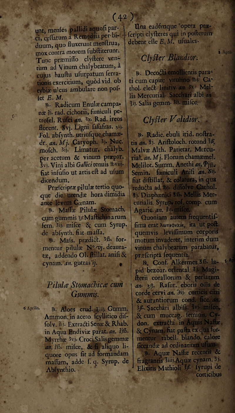 unt, mentes pallidi aquofi par- | ci, ceflatum a Remediis per-bi¬ duum, quo fluxerunt menllrua, mox contra morem fubftiterunr. Tunc praemilfo clyftere ven^- tbm ad Vinum chalybeatum, a cujus hauftu ufurpatum ferra- tionis exercitium, quodvid. ob tybix ulcus ambulare non pol¬ iet £. M. Radicum Enulae Campa¬ nae ii- rad. cichorii, fceniculi pe- trofel. Rufci an. *x. Rad. ireos florent. 3vj. Ligni fafafras. $»j. Pol. abfynth. utriufque chamae- dr. an» Uj» :Caryoph. 5j. Nuc. mofch. 5ij.x Limatur, chalyb. per acetum & vinum praepar. 3vj. Vini albi Gallici tenuis ibviij. flat infulio ut artis eft ad ufum dicendum. Praefer i ptae pilulae tertio quo¬ que die utendae hora dimidia ante levem Ccenam. Maflae Pilulae Stomach. cum gUmmis ^.Maftichinarum fern. 3ij. mifce & cum Syrup. de abfynth. fiat mafla. Mals. praedici. for¬ mentur pilulae N0<vj* deaura¬ tae, addendo Ol. ftillat, anili & cynam. an. guttas/)'. t • • w Pilula Stomachica cum Gammis» Apniis. Aloes crud. §iiij. Gumm. Ammon. iri aceto fcyllitico dif- folv. 3ij. Extradi Senae & Rhab. in Aqiia Endiviae parat, an. $)&• Myrrhae 5vj. Croci Salis gemmae an. Ift. milce, & fi ^ aliquo li¬ quore opus iit ad formandam maflam, adde f. q. Syrup. de Abfynthio* - Una eademque ‘opera prae- feripti clyfleres qui in pofteruni debent elle E. M. ufuales* $ CtyBer Blandior. Decodi,emollientis para¬ ti cum capite vitulino ft>j- Ca* thol eled* linitiv- an Mel¬ lis Mercurial- Sacchari albi an 5ij. Salis gemm-*ij. mifce. Clyfter Validior. . Radie, ebuli irid. noftra- tis an. 3j. Ariftoloch. rotund Malvae Alth. Parietar. Mercu¬ rial. an. Uj. Florum chamaemel. Melilot. Summ. Anethi an. Semin. fceniculi Anili 'an. 2ftj* fiat diftillat. & colatura, in qua reduda ad ibj- diffolve Cathol. 3j. Diaphoenici 51L. Mellis Mer¬ curialis. Syrup* rof. comp. cum Agarie. an. mifce. Quoniam autem frequentif- fima erat Xtuvrv$oxix3 ita ut poft quemvis leviflimum corporis motum invaderet, interim dum vinum chalybeatum parabatur, prae (cripta fequentia. ‘ R. Conf. Alkermes 31L la- pid bezoar. oriental. 3 j. Magi- fterii coraliorum & perlatum an* 3f$. Rafur. eboris ollis de corde cervi an. 3ij• corticis citri & aurantiorum cond. ficc. an. 3/-. Sacchari albils/M milce, & cum muccag. feminis. Cy¬ don. extrada in Aquis Naffae & Cynam. fiat pafta ex qua for¬ mentur tabell. blando calore ficcandae ad ordinarium ufum* Aquae Naffae recentis & fragrantis liiij.Aquae cynam. 5j. Eiixiris Mathioli ¥ de corticibus