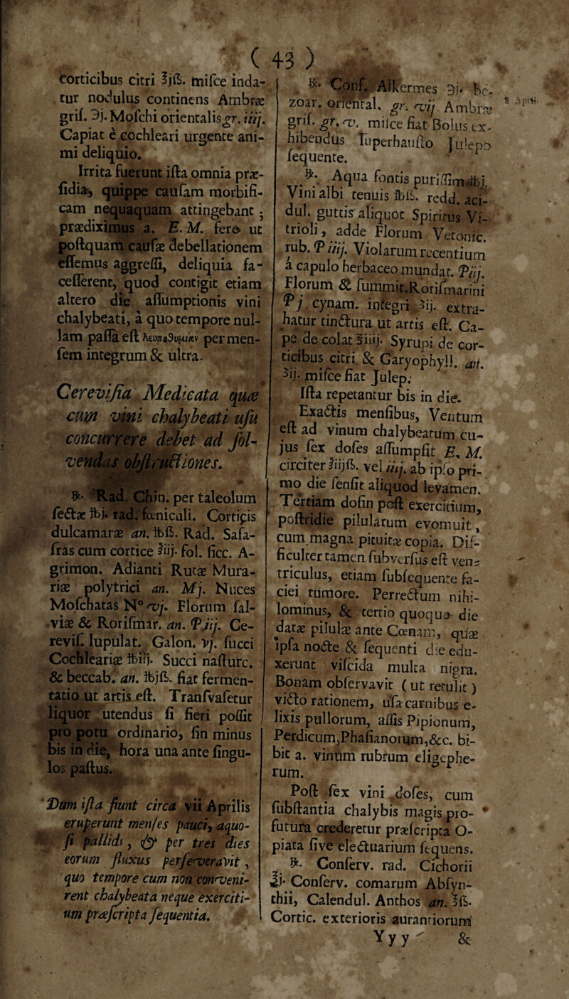 .' ( corticibus citri Ijfe ftiifce inda¬ tur nodulus continens Ambrae grif. 3j. Mofchi orientalis^r. iiij. Capiat e cochleari urgente ani¬ mi deliquio. Irrita fuerunt ifta omnia prae- fidia, quippe caufam morbifi- cam nequaquam attingebant 5 praediximus a. E. M. fero ut poftquam caufae debellationem effemus aggredi, deliquia fa- ceflerent, quod contigit etiam altero die affumptionis vini chalybeati, a quo tempore nul¬ lam pafla eft KimoSvuih permen- fem integrum & ultra. Cerevifia Medicata oguee cum vini chalybeati uj concurrere debet ad fol- Uones. ve, Rad. Chin. per taleolum feclae rad. feniculi. Cortifis dulcamarae an. ifeft. Rad. Safa- fras cum cortice iiij. fol. lice. A- grimon. Adianti Rutae Mura- riae polytrici an. Mj. Nuces Mofchatas N° <vj. Florum fal- •viae & Rorifmar. an. <P,iij. Ce- revif. lupulat. Galon, vj. fucci Cochleariae tfSij. Succi nafturc. Sc beccab. an. ifejft. fiat fermen- tatio ut artis eft. Tranfvafetur liquor utendus fi fieri pofllt , pro potu ordinario, fin minus bis in die, hora una ante fingu- los paftus. . • Dm ifla fiunt circa vii Aprilis eruperunt menjes pauci, aquo- fi pallidi., & per tres dies eorum fluxus perfeveraVit, quo tempore cum non conveni¬ rent chalybeata neque exerciti¬ um praejeripta fequentia. I 3; Aikermes be- zoar. oritfntal, gr. vij Atnbra? gril. gr. a\ milce fiat Bolus ex^ hibendus luperhaufto julepo fequente. ;jAqlu f°ntis puridlm.ibj, Viniaibi tenuis fbll. redd. aci- dul. guttis aliquot Spiritus Vi- trioli, adde Florum Vetonic. rubiiij. Violarum recentium a capulo herbaceo mundat. Tiij Florum & fummit.Rorifmarini fi cynam. infegri ^ij. extra- hatur tindfura ut artis eft. Ca¬ pe de colat Biiij. Syrupi de cor¬ ticibus citri. & Garyophyll. aii ^ij-mifcefiat Julep.’ Ifta repetantur bis in die. Exa&is menfibus, Ventum eft ad vinum chalybeatum cu¬ jus fex dofes affumpfit £, M. circiter liijfi». veUq.ab ipfo pri¬ mo die fenfit aliquod levamen. Tertiam dofin poft exercitium, poftridie pilularum evomuit, cum.magna pituitae copia. Dif- ficultertamcn fubverfus eft ven^ triculus, etiam fubfequente fa¬ ciei tumore. Perreftum nihi¬ lominus, Sc tertio quoquo die datas pilulae ante Ccenam, quge lpfa nodte 8c fequenti die edu¬ xerunt vifeida multa nigra. Bonam obfervavit (ut retulit) yi&o rationem, ufa carnibus e- lixis pullorum, aflis Pipionum, PerdicumjPhafianomm^c. bi¬ bit a. vinum rubrum eligephe- rum. Poft fex vini dofes, cum fubftantia chalybis magis pro- * futura Crederetur praeferipta Co¬ piata five eledtuarium fequens. Conferv. rad. Cichorii ii- Conferv. comarum Abfyn- thii, Calendul. Anthos an. Cortic. exterioris aurantiorum Yyy^. &