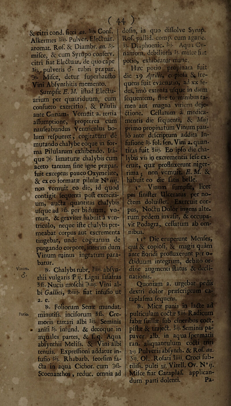 8e citri cond. (icci an. Conf, Alkermes 3iij. PulvenEleduar. aromat. Rof. 8c Diambr. an, 3j. mifce, & cum Syrflpo conferv. citri fiat Ele&uar. de quo cape 3ij..# pulveris (?« rubri prapar. 3j. Jvlifcc, detur luperhaufto Vini Abfynthitis memento. Sumpfit E. M. iftud Ele£tu- arium per quatriduum; cum confueto exercitio , & Pilulis ante Ccenam» Vomflit a. tertia afliimptione, propterea cum naufeabundus Ventriculus bo¬ lum refpueret J cogitatum de mutando chalybe eoque in for¬ ma Pilularum exhibendo. Ita¬ que 3). limaturae chalybis cum aceto tantum fine igne praepar. fuit exceptus pauco Oxyrnelite, 8c ex eo formatae pilulae N° iiij, non Vomuit eo die, id quod contigit fequenti poft exerciti-^ um, au£ta quantitas chalybis ufquead per biduum, vo-' muit, & graviter habuit'a ven¬ triculo, neque ifte chalybs per¬ meabat corpus aut excrementa tingebat, unde cogitatum de purgando corpore, interim dum Vinum minus ingratum para¬ batur. 1 Chalybs rubr. fiii.i- abfyn- thii vulgaris T ij. Ligni fafafras Nucis mofchi 3hij. Vini al¬ bi Gallici^ ibiiij» fiat infufio ut a. e. Foliorum Senae mundat, rriinutifs. inciforum Cre¬ moris tarcari albi 3% Seminis • anifi^j. infund. & decoque, in aequales partes, & f. q. Aqua abfynthii Melifs. & Vini albi tenuis. Expreflioni addatur in¬ fufio 3ij. Rhabarb. feorfim fa- £ta in aqua Cichor. cum 3&- Scoenanthos, reduc, omnia ad dqfin, in quo diflolve Syrup. Rof. pallid. comp. cum agaric. 5j. Dtaphoenic. *ij- Aqua Cy- namom. debilioris $j. miicefiat potio, exhibeatur mane. Haec potio, propinata fuit die ity Aprilis > cc-piofa fre— quens fuit evacuatio, ad xx fe- des,imo extenta ufque in diem fequentem, fine torminibus ta¬ men aut magna virium deje¬ ctione. Ceflatum a medica¬ mentis die fequenti, &; Maij primo propinatum Vinum pau¬ lo ante deferiptum addita In- fufione 5j. fol. fen. Vini a. quan¬ titas fuit 3iij. Eo ipfo die cha- * 1 ybis vis ip excrementis fefeex- eruit, quae profluxerunt niger¬ rima ^ norf vemuit. iH. M. & 1 habuit eo die fatis belle. i° Vinum fumpfit, licet pes finifter Ulceratus per no- ftem doluifler. ; Exercuit cor¬ pus, NoCtu Dolor ingens alte¬ rum pedem invafit, ^.occupa¬ vit podagra,, ceflatum ab om¬ nibus. 110 Die eruperunt Menfes, qui & copiofi, & magis quam ante floridi profluxerunt per o* ttiduum integrum, debito or¬ dine augmenti flatus & decli¬ nationis. Quoniam a. urgebat pedis dextri dolor praeferiptum ca- taplafma fequens. Mica* panis in lade ad pulticulam co£tae 5hj- Radicum fabas fuillae fub cineribus co<5h piftas & trajeft. Vi'b Seminis pa¬ paver. a!b. in aqua fpermads ran. aliquantulum co&i triti 5vj Pulveris abfynth. & Rof an. 3ij. Ol. Rofari fiiij. Croci fub- tilifs. pulti 3/r. Vite 11. Ov. N°ij. Mifce fiat Cataplaf. applican¬ dum parti dolenti. Pa-