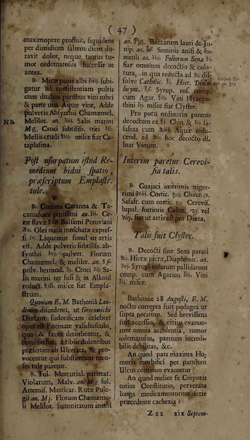 4 Nb» (47) jnaximopere profluit, fiquidem per dimidium falcem diem du¬ ravit dolor, neque tantus tu¬ mor oedematofus fucceffit ut antea. Micae panis albi liiij. fubi- gatur ad- confiftentiam pultis cum duabus partibus vini rubri & parce una Aquae vitae, Adde pulveris Abfynthii Chamaemel. Melilot. an. 3iij. Salis marini jMft. Croci fubtilifs. triti 3fb. Mellis crudi 3iij. mifce fiat Ca- taplafma. Baccarum lauri & Ju- nip. an. >(?■ Seminis anili &; foe- niculi an, Siij. Foliorum Setia 5j. fiat omnrnm decoctio 8c cola¬ tura, . in qua reducta ad ffej. diC- folve Catbolic. ij. Hier. Viaco- locynt, Syrup. rof comp. cum Agar. §iif Vini Hyacyn- thini lij. mifce fiat Clyfter. Pro potu ordinario paretur deco&um ex fy Chin. & $ij. fa- fafras cum Ibiij. Aquae- redu- cend. ad ibij. hoc decodto di» luat Vinum. Ca thui. Di- aph. an. ^vj. Tojl ufurpatum ifiud Re¬ medium bidui fpatio, prcefcriptum Emplaftr. tale. ' * Ifc* Gummi Caranna & Ta- camahaca puriflimi an. fij* Ce¬ rae flavae 3iiif Balfami Peruviani Hx. Olei nucis mofchatae expref- fi $v. Liquentur fimul ut artis eft. Adde pulveris fubtilifs. ab¬ fynthii *vj. pulver. Florum Chamaemel. & melilot. an. 3/* pulv. hermod. 3j. Croci ^ij. Sa¬ lis marini ter fufi & in Alkool redu£L 3jE. mifce fiat Empla- llrum. Quoniam E. M. Bathonia Lon¬ ginum difcedenti, ut Greenwichi Diaetam fudorificam celebret opus eft-Enem ace validiufculo, quo Sc faeces deturbentur, 8c fevulfio fiat, a tibiis dolentibus praefertim ab Ulcerata, vk pro¬ vocentur qui fubftiterunt riien- fes tale paretur. Fol. Mercurial. parietar. Violarum, Malv. an, Mys. fol. Artemif. Macricar. Rutae Pule¬ gii an. M']. Florum Chamaeme¬ li Melilot. fummitatum anethi Interim paretur Cerevi- Jia talis. Guajaci interioris niger¬ rimi Jviij. Cortic. Chinas =x. Safafr. cum cortic. ?i>j. Cerevif. lupul. fortioris Galon. <vj. vel Viij, fiat ut artis eft pro Diaeta, Talis fuit Clyfter. Deco&i fine Sena parati ifej- Hiera? picrae,Diaphoenic. an. $vj. Syrupl rolarum pallidarum comp. cum Agarico iiij. Vini lij. mifce. Bathonke i B Augujli, E. M. nodtu correpta fuit podagra ut fupra notatum. Sed breviffima fuit acceflio, & citius evanue¬ runt omnia accidentia, tumor oedematofus, partium incredi* bilis debilitas, &c. An quod pars maxima Hur moris morbifici per patulum Ulcus continuo evacuetur An quod melior fit Corporis totius Conftitutio, perverata longa medicamentorum. ferie praecedente cachexia ? Z zz xix Seftetti-