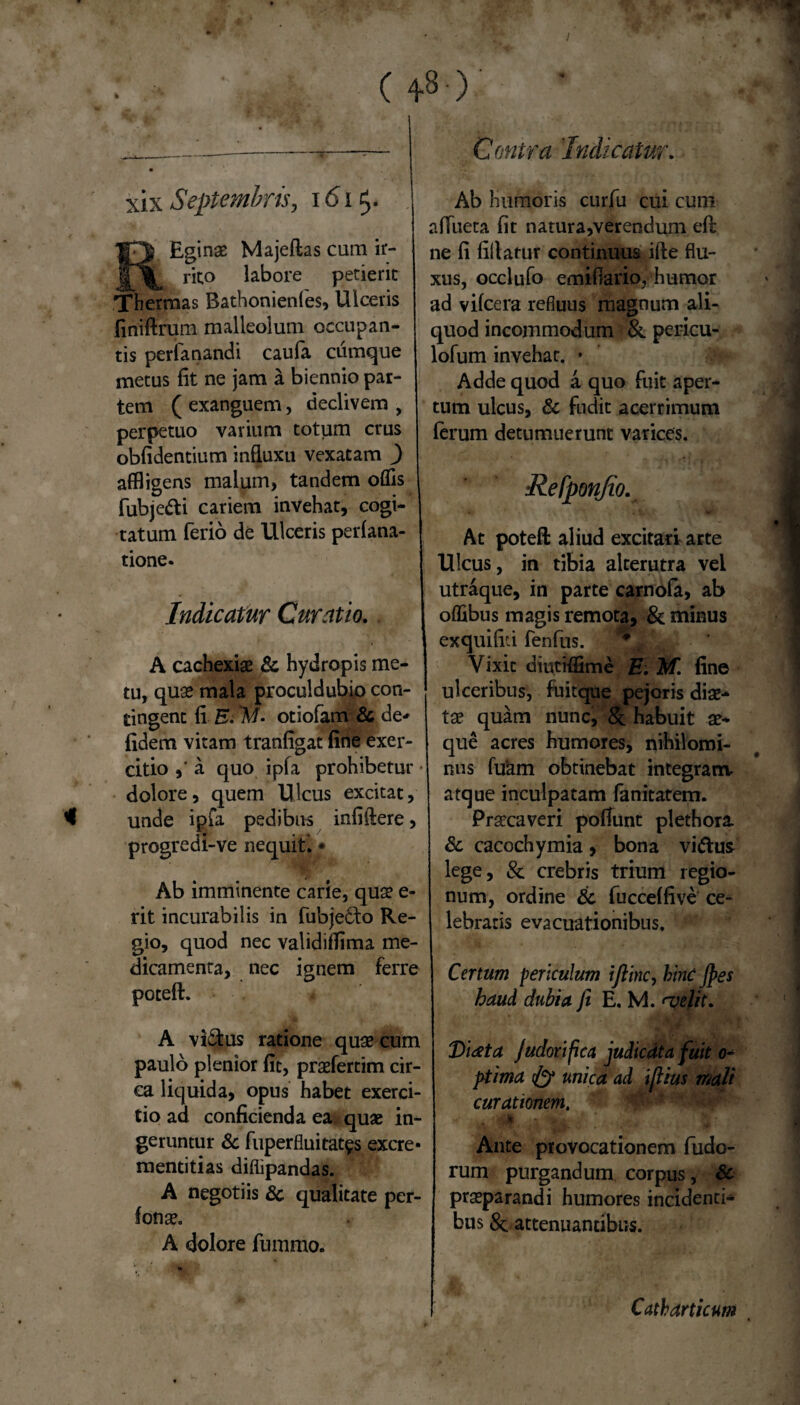 (+8 ■)' xix Septembris, 161$. IpJ Eginae Majeftas cum ir- rito labore petierit Thermas Bathonienfes, Ulceris finiftrum malleolum occupan¬ tis perfanandi caufa cumque metus fit ne jam a biennio par¬ tem ( exanguem, declivem , perpetuo varium totum crus oblidentium influxu vexatam ) affligens malum, tandem olfis fubje&i cariem invehat, cogi¬ tatum ferio de Ulceris perlana- tione. Indicatur Curatio. A cachexiae Sc hydropis me¬ tu, quae mala procul dubio con¬ tingent fi E. W- otiofam & de* fidem vitam tranfigat fine exer¬ citio a quo ipfa prohibetur • dolore, quem Ulcus excitat, unde ipfa pedibus infiftere, progredi-ve nequit i • Ab imminente carie, quae e- rit incurabilis in fubje&o Re¬ gio, quod nec validiilima me¬ dicamenta, nec ignem ferre poteft. A vi&us ratione quae cum paulo plenior fit, praefertim cir¬ ca liquida, opus habet exerci¬ tio ad conficienda ea quae in¬ geruntur & fuperfluitat^s excre- mentitias diflipandas. A negotiis & qualitate per- fonae. A dolore fummo. Contra Indicatur. Ab humoris curfu cui cum alfueta fit natura,verendum eft ne fi fillatur continuus ifte flu¬ xus, occlufo emiflario, humor ad vilcera refluus magnum ali¬ quod incommodum & pericu- lofum invehat. • Adde quod a quo fuit aper¬ tum ulcus, & fudit acerrimum ferum detumuerunt varices. Refponjio. . At poteft aliud excitari arte Ulcus, in tibia alterutra vel utraque, in parte carnofa, ab olfibus magis remota, & minus exquifiri fenfus. Vixit diutiffime E. M. fine ulceribus, fuitque pejoris diae¬ tae quam nunc, habuit ae¬ que acres humores, nihilomi¬ nus luam obtinebat integranv atque inculpatam fanitatem. Praecaveri poliunt plethora & cacochymia, bona viftus lege, & crebris trium regio¬ num, ordine £c fuccelfive ce¬ lebratis evacuationibus. ' Catum periculum ijlinc, hinc fies haud dubia fi E. M. <velit. Diata Judorifica judicata fuit 0- ptima (ly unica ad iflius mali curationem. Ante provocationem fudo- rum purgandum corpus, & praeparandi humores incidenti¬ bus & attenuantibus. Catharticum