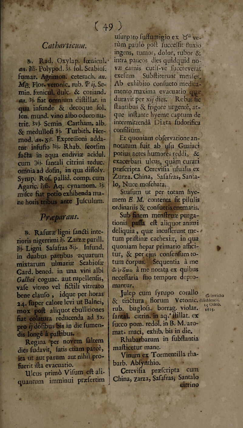 Catharticum. Rad. Oxylap. foenicul. an> i&- Polypod. 5j. fol. Scabiof. fumar. Agrimon. ceterach. an. Flor- vetonic. rub. 'P i/. 5e- min. fcenicul. dulc. & coriand. an. $j. fiat omnium diftillat. in qua infunde & decoque fol, fen. mund. vino albo odoro nu¬ trit. Scmin. Cartham. alb. & medullofi ^j. Turbith. Her- mod. ans &fi Expreffioni adda¬ tur infofio Rhab. feorfim fa£ta in aqua endivia* acidul. cum 3ij- fantali citrini reduc, omnia ad dofin, in qua diffolv. Syrup. Rof. pallid. comp. cum Agaric. ijE. Aq. cynamom. mifce fiat potio exhibenda ma¬ ne horis tribus ante Julculum. Trreparans. Rafurae ligni fandi inte¬ rioris nigerrimi i). Zarzae parili, fij. Ligni Safafras 3ij. Infund. in duabus partibus *aquarum mixtarum ulmarise Scabiofa? Gard. bened. in una vini albi Gallici coguac. aut rupellenfis, vafe vitreo vel fictili vitreato bene claufo , idque per horas 24. fuper calore levi ut Balnei, mox poft aliquot ebullitiones fiat colatura reducenda ad 5x. pro ij dofibus bis in die Tumen¬ dis longe a paftibus. Reg ina per novem faltem dies fudavit, fatis etiam parce, ita ut aut parum aut nihil pro¬ fuerit illa evacuatio. Ulcus primo Vifum eft ali* quantum imminui pra^fercim ufurp.ua fuffutnigio ex b'Ii ve¬ rum paulo poft iucceftit fluxio ' ingens, tumor, dolor, rubor & intra paucos dies quidquid no¬ va; carnis cutif-ve fuccreverae exefum Sub fti terunt menfes. Ab exhibito confueto medica¬ mento maxima evacuatio qip? duravit per xij dies. Rebus fic flantibus 8c frigore urgente, at¬ que inftante hyeme captum de intermittenda Dixta fudorifica confilium. Et quoniam obfervatione an¬ notatum fuit ab i^fu Guaiaci potius acres humores reddi, & exacerbari ulcus, quam curari praeferipta Cerevifia ufuaiis ex Zurza, China, Safafras, Santa- lo, Nuce mofchata. Suafum ut per totam hye- mem E; M. contenta fit pilulis ordinariis 8c confuetisenematis. Sub finem menftruae purga¬ tionis pafla eft aliquot animi deliquia, quae incuderunt me« / tum priftinae cachexiae, in qua quoniam hepar primario affici- ^ tur, 8c per ejus confenfum to¬ tum Corpus. Sequentia a me a me notata ex quibus neceflaria fuo tempore depro¬ mantur. Julep cum fyrupo coralio drinwidlo 8c tin&ura florum Vetonic. difeddencis. rub. buglofs. borrag. violar. fantaL citrin. in aq/ ftillat. ex fucco pom. rcdol. in B. M. aro- mat. maci, exhib. bis in die. Rhabarbarum in fubftantia mafticetur mane. Vinum ex Tormentilla rha- barb. Abfyilthio. Cerevifia praeferipta cum China, zarza, Safafras; Santalo citrino 1