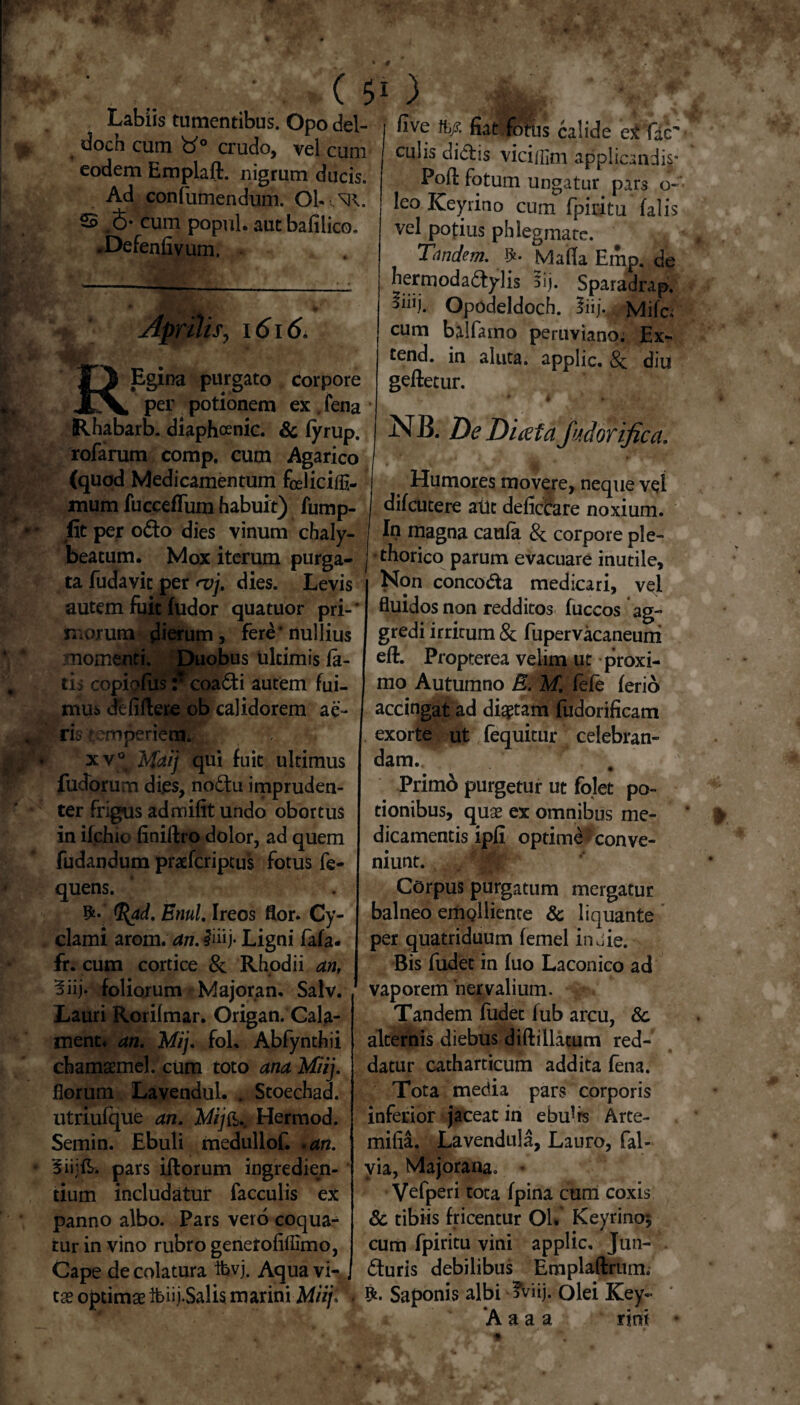 Labiis tumentibus. Opo del- doch cum 'd° crudo, vel cum eodem Emplaft. nigrum ducis. Ad confumendum. Ob.^R. S 6* cum popul. autbafilico. .Defenfivum. Aprilis, i6i6, O Egina purgato corpore X^, per potionem ex. fena Rhabarb. diaphoenic. & fyrup. rofarum comp. cum Agarico (quod Medicamentum fceliciifl- mum fuccefTum habuit) fump- flt per odo dies vinum chaly- beatum. Mox iterum purga¬ ta fudavic per <vj. dies. Levis autem fuit fudor quatuor pri-' morum flierum, fere * nullius momenti. Duobus ultimis fa- tis copiofuscoadi autem fui¬ mus de fidere ob calidorem ae¬ ris temperiem. xv® Maij qui fuit ultimus fudorum di.es, nodu impruden¬ ter frigus admifit undo obortus in ifchio finiftro dolor, ad quem fudandum praefcriptus fotus fe- quens. Etiul. Ireos flor. Cy- clami arom. an. #iiij- Ligni fafa- fr. cum cortice & Rhodii an, 5iij. foliorum Majoran. Salv. Lauri Rorilmar. Origan. Cala- tnenc* an. Mij. fol, Abfynthii chamsemel. cum toto anaMiij. florum Lavendul. . Stoechad. utriulque an. M/fb.. Hermod. Semin. Ebuli medullof. .an. Biijfr. pars iftorum ingredien¬ dum includatur faeculis ex panno albo. Pars vero coqua¬ tur in vino rubro genetofiflimo, Cape de colatura ibvj. Aqua vi¬ tae optimae ifeiij.Salis marini Miij. five tkf. fiat fotus calide eX fac' culis didis viciifim applicandi^* Pofl fotum ungatur pars o- leo Keyrino cum fpiritu falis vel potius phlegmate. Tandem. Malia Emp. de hermodadylis 5ij. Sparadrap. 5ihj. Opodeldoch. liij. Mifc; cum balfamo peruviano; Ex- tend. in aluta, applic, Sc diu geftetur. w 4 * ^ 7 W * - A# NB. De Duefafodorifica. Humores movere, neque vel difeutere aut deficCare noxium. In magna caufa & corpore ple- •thorico parum evacuare inutile. Non concoda medicari, vel fluidos non redditos fuccos ag¬ gredi irritum & fupervacaneuni eft. Propterea velim ut proxi¬ mo Autumno E. M. fefe ferio accingat ad dictam fudorificam exorte ut fequitur celebran¬ dam. Primo purgetur ut folet po¬ tionibus, quae er omnibus me¬ dicamentis ipfi optime fconve¬ niunt. .. mk Corpus purgatum mergatur balneo emQliiente & liquante per quatriduum lemel in oie. Bis fudec in fuo Laconico ad vaporem‘nervalium. Tandem fudec lub arcu, 8c alternis diebus diftillatum red¬ datur catharticum addita fena. Tota media pars corporis inferior jaceat in ebu^rs Arte- mifia. Lavendula, Lauro, fal- via, Majorana. * Vefperi tota fpina cum coxis & tibiis fricentur Ol. Keyrino$ cum fpiritu vini applic, Jun- duris debilibus Emplaftrum. Rt. Saponis albi ?viij. olei Key~ ‘A a a a rini *