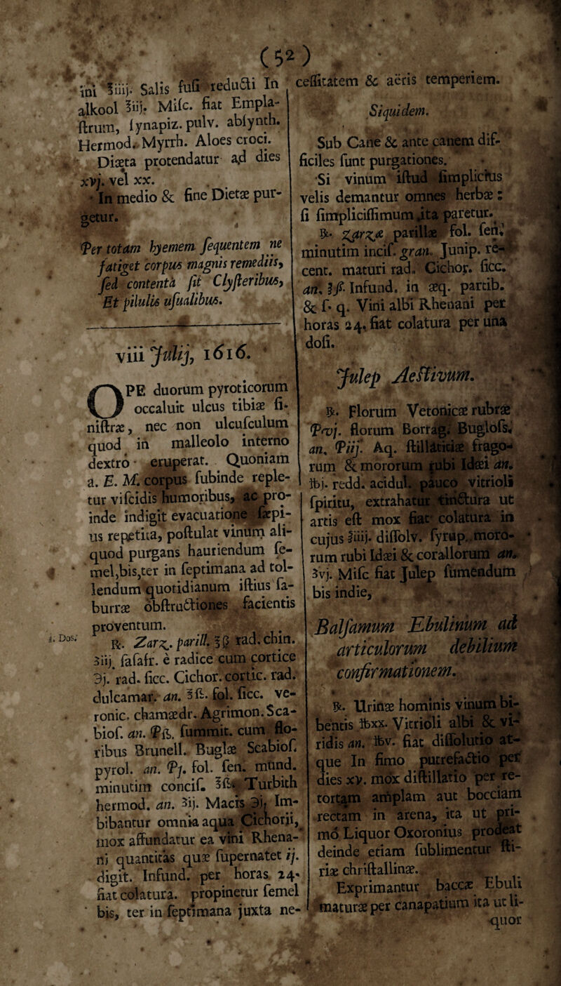 I alkool 3iij* Mite* fiat Empla ftrum, lynapiz. pulv. abiynth. Hermod. Myrrh. Aloes croci. Diaeta protendatur a,d dies xv i. vel xx. • In medio & fine Dietae pur¬ getur. (per totam byemem fequentem ne f atiget corpus magnis remediis, fed contentci jit Clyfler ibus, Et pilulis ufualibus. Vlll l6l6. ceflitatem & aeris temperiem. Siquidem. / * Sub Cane & ante canem dif¬ ficiles funt purgationes. Si vinum iftud fimplichis velis demantur omnes herbae; fi fimplicifiimum ,ita paretur. %drz& parillae fol. fenjjjp» minutim incif* gran« Junip. re- cent. maturi rad. Cichor. fice. an, I fi Infuad. in aeq. partib. & fi q. Vini albi Rhenani pet horas 24, fiat colatura per una dofi. OPE duorum pyroticorum occaluit ulcus tibiae fi* niftrae, nec non ulcufculum quod in malleolo interno dextro eruperat. Quoniam a. E. M; corpus fubinde reple¬ tur vifeidis humoribus, ac pro¬ inde indigit evacuatione faepi- us repetita, poftulat vinfim ali¬ quod purgans hauriendum fe¬ mellis,ter in feptimana ad tol¬ lendum quotidianum iftius fa- burrae bbftrutbiones facientis proventum. r. Zar^. parili, 3 tad. chin. Siij. fafafr. e radice cum cortice 3j. rad. ficc. Cichor. cortic. rad. dulcamar. an. sfb. fol. ficc. ve- roniCr chamaedr. Agrimon. $ca- biof. an. <Pft. fummit. cum flo¬ ribus Brunell. Buglae Scabiofi pyrol. an. *Py. fol. fen. mund. minutim concif. Turbith hermod. an. 3ij. Macis 3ir Im¬ bibantur omnia aqua Cichorii^ mox affundatur ea vini Rhena¬ ni quantitas qu3e fupernatet ij. digit. Infund. per lioras 24* nat colatura, propinetur femel bis, ter in feptimana juxta ne- Julep Aestivum. . -0. % mM Florum Vetonicae rubrae 1V<vj. florum Borrag. Buglols, an. Pii]. Aq. ftilUticiae frago¬ rum & mororum rubi Idsei an. ibj. redd. acidul. pauco yitrioli fpiritu, extrahatur tinCura ut artis eft mox fiat* colatura in cujus fiiij- diffolv. fyrup..moro¬ rum rubi Idaei 8c coraliorum an* 3vj. Mifc fiat Julep fumendum bis indie, ♦ ... Balfamum JLbulimm ad articulorum debilium . ... confirmationem. ^ , Urinae hominis vinum bi¬ bentis tax. Vicrioli albi 8c vfi ridis an. ta. fiat diffolutio at¬ que In fimo putrefacio per dies xv. mox diftillatio per re¬ tortam amplam aut bocciam rectam in arena, ita ut pn- mo Liquor Oxoronius prodeat deinde etiam ffiblimentur Ai’' riae chnftallinae. Exprimantur . bacc# Ebuli aturae per canapatium ita ut li¬ es uor