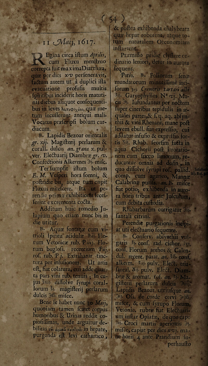 11 'jMdij, 1617. REgina circa iftum djfrilis, cum Fluxu menftruo correpta fuit maximaDiarrhaea, quae per dies x<v perfeneravit, fadum autem ut a duplici ifta' evacuatione profufis multis fpiritibus inciderit horis matuti¬ nis diebus aliquot confequenti- bus in leves Kuiro^U^.c^ux pae¬ tum incufferunc antiqui mali* Vocatus praefcripfi bolum car¬ diacum, , . , Lapidis Bezoar orientalis gr. xij- Magifterij perlarum & corall. dulcis an. grana x. pul- .ver. Eleduarij Diambrae^r. <v. Confedionis Alkermes 3j. mifc. Ter fumpfit iftum bolum E. M. Vefperi hora fomni, & poftridie bis, atque tum coepit Fluxus mitefcere. Ita ut pe¬ rendie pri mae exhibitiotfis fecef- ferint excrementa coda. Additum huic remedio Ju- lapium quo etiam nunc bis in die utitur. |K * W- Aquae fontapae cum vi- trioli fpiricu acidulae ftij. Flo¬ rum Vetonicae mb.Tuij. Flo¬ rum buglofs. recentium Tiij. rofi rub. T j. Extrahatur tinc¬ tura per infufionenf Ut artis eft, fiat colatura, cui adde quar?, ta pars vini rub. tenuis ; In cu¬ jus |iiij. diftolve fyrupi coral¬ iorum magifterij perlarum dulcis 3E- mifce. , Bene fe habet nunc 30 Maij, quoniam tamen Icatet corpus humoribus & Urinas reddit co- piofidimas, unde arguitur de-- bilitas.T?? oa^oiZ7rciHTr»tf/ in hepate, purganda eft levi cathartico, W* ** r-”1 ' „ JR. & poftea exhibenda chalybeata qua* hepar roborent- atque co¬ tum naturalem Oeconomiam inftarrent. Pracmiflo pridie clyftereor¬ dinario leniori, detur in* aurora fequens. Tot io. Foliorum feno? mundatorum minutiffime inci- . forum 3vj. Cremoris' tartari albi ^ij*. Garyophylios N° <v\. Ma¬ cis 3j. Iufundantur per nodem fuper cineribus tepidulis in ae¬ quales partes,& f. q. aq. abfyn- thii & vini Rhenani, mane pofl: levem ebuli, fiat expreffio, cui addatur infufio & exprdflo for¬ tis 3ij. Rhab. feorfim* fada in aqua Cichorii poft irroratio- . nem cum Cucco limonum, re¬ ducantur omnia ad dofin in -I quo difiolve fyrupi rof. pallid. comp. cum agarico, Mannae Calabrinae purifs. an. i}, milce. fiat potio; exhibenda in auro¬ ra horis tribus ante’ Jufcuhim, cum debita cuftodia. Rhabarbarum corrigatur 3ij. * fantali citrini. Perendie purgationis incipi¬ at uti eleduario fequente. Conferv. abfynthii vul¬ garis *j. Conf rad. cichor. conf. Florum anthos & Calen- dul. recent. parat, an. Ift* conf. alkeim. ^iij* pulv. Eled. tria- fantal. j. pulv. Eled, Diam- brae & aromat. rof. an. % Ma- ! gifterii perlarum dulcis 3iii’j; \ Lapidis Bezoar utriufque an. 3lf Ofs. de corde cervi BdE. mifce, & cum fyrupo Florum, Vetonic. rubrae fiat Eleduari* um inftar Opiatae, de quo cape % Groci marcis' aperientis 3). mifce, capiat per dies x<vj. ma¬ ne horis 4 ante Prandium fu- perhaufto