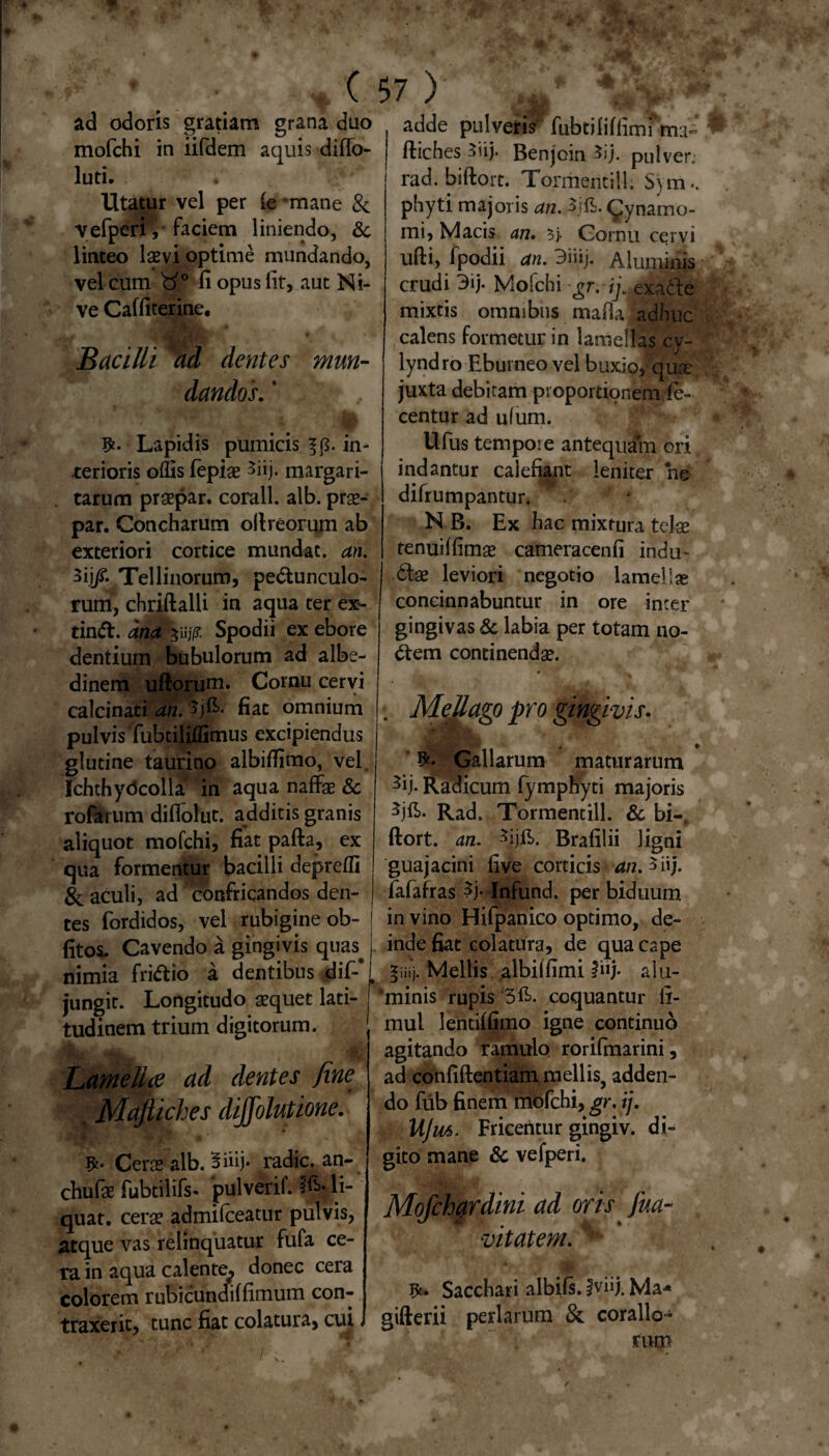 ( ad odoris gratiam grana duo mofchi in iifdem aquis diflo- luti. * Utatur vel per fe ‘mane & vefperi,* faciem liniendo, &. linteo laevi optime mundando, vel cum d0 fi opus lit, aut Ni¬ ve Caffiterine, Bacilli ad dentes mun¬ dandos. ’ Lapidis pumicis ^.in¬ terioris offis fepiae 3iij. margari¬ tarum praepar. corall. alb. prae- par. Concharum oli reorum ab exteriori cortice mundat, an. 3ij/. Tellinorum, pedunculo¬ rum, chriftalli in aqua ter ex- tind. ana zujp Spodii ex ebore dentium bubulorum ad albe- dinem udorum. Cornu cervi calcinati an. Sjfi. fiat omnium pulvis Tubtiliffimus excipiendus glutine taurino albiffimo, vel. Ichthydcolla in aqua naffae & rofarum diflolut. additis granis aliquot mofchi, fiat pafta, ex qua formentur bacilli depreffi & aculi, ad confricandos den¬ tes fordidos, vel rubigine ob- fitos. Cavendo a gingivis quas, nimia fridib a dentibus dif-#l jungit. Longitudo aequet lati¬ tudinem trium digitorum. Lamella ad dentes fine . Majtiches diffolutione. Cerae alb. Biiij. radie, an- chufae fubtilifs- pulverif. li¬ quat. cerae admifceatur pulvis, atque vas relinquatur fufa ce¬ ra in aqua calente^ donec cera colorem rubicundiffimum con¬ traxerit, tunc fiat colatura, cui, 7 ) adde pulvetis fubtiliftimfm:!- fliches-5uj. Benjoin ^ij. pulver.; rad. biftort. Tormentil!. Sym.. phyti majoris an. $jft. (Jynamo- mi, Macis an. $j. Cornu cervi udi, fpodii an. 3nij. Aluminis crudi 3ij. Mofchi gr. ij.gxadie mixtis omnibus maflajadhuc calens formetur in lamellas cy- lyndro Eburneo vel buxio, quae juxta debitam proportionem te- centur ad ufum. Ufus tempore antequJh* ori indantur calefiant leniter he difrumpantur. N B. Ex hac mixtura telae tenuiffimae cameracenfi indu* <5tse leviori negotio lamellae concinnabuntur in ore inter gingivas & labia per totam no- <dem continendae. • 'i ‘ . Mellago pro gingivis. Gallarum maturarum 3ij. Radicum fymphyti majoris 3jd>. Rad. Tormentill. & bi-f ftort. an. Brafilii ligni guajacini five corticis an. 5 iij. fafafras |j* Infund. per biduum in vino Hifpanico optimo, de¬ inde fiat colatura, de qua cape giiij. Mellis albiffimi fiij- alu- ‘minis rupis coquantur ti¬ mui lentiffimo igne continuo agitando ramulo rorifmarini, ad confidentiam mellis, adden¬ do fub finem mofchi, gr. ij. UJm. Fricentur gingiv. di¬ gito mane & vefperi. Mofcbardini ad oris fua- , vitat em. ^ J*. Sacchari albifs. |viij. Ma-* gifterii perlarum & coralio¬ rum