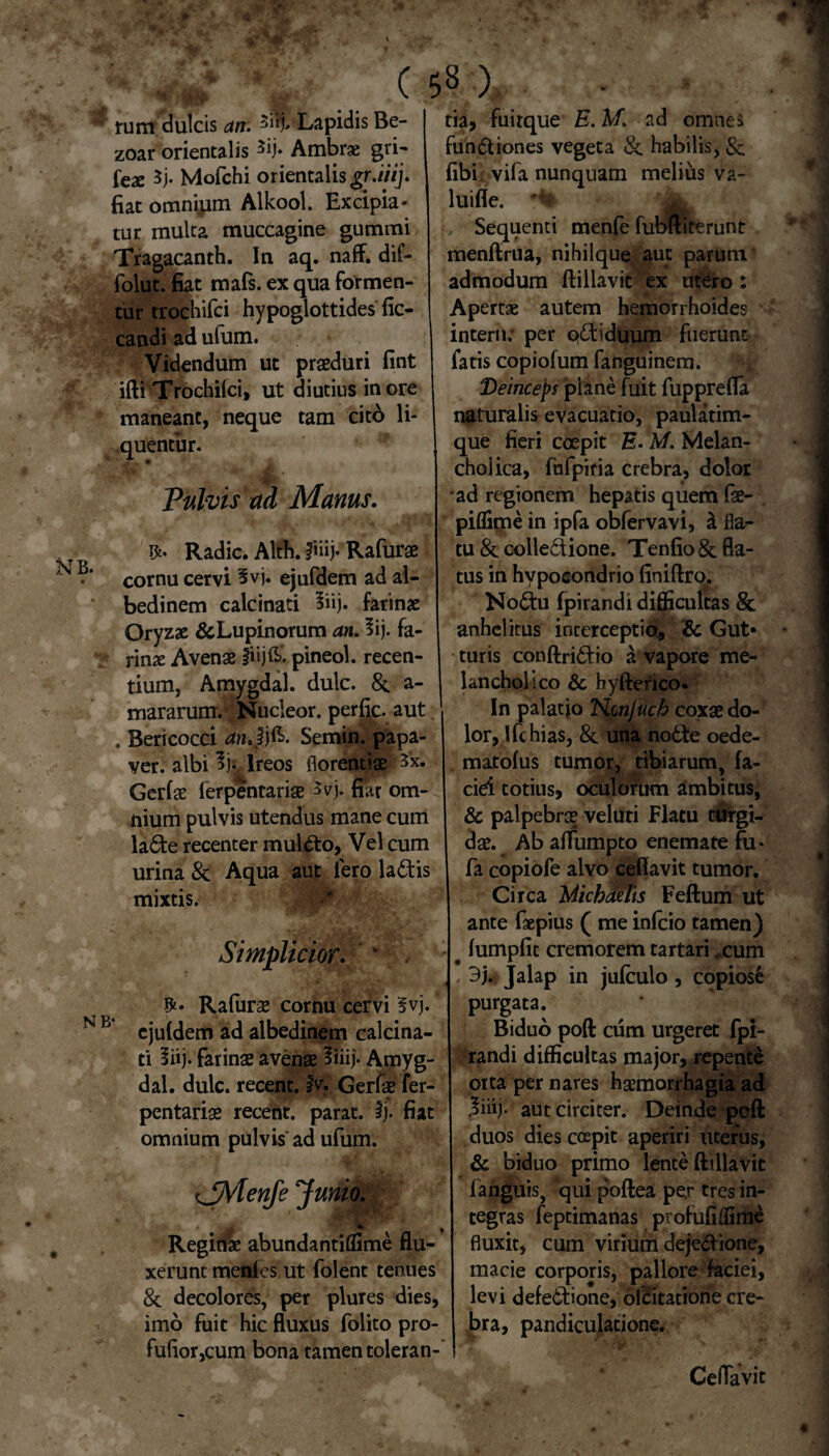 tum dulcis an. Lapidis Be- zoar orientalis 3ij* Ambrae gri- tex 5j. Mofchi orientalis gr.iiij. fiat omnium Alkool. Excipia* tur multa muccagine gummi Tragacanth. In aq. naff. dif- folut. fiat mafs. ex qua formen¬ tur trochifci hypoglottides fic- candi ad ufum. Videndum ut praeduri fint ifti Trochifci, ut diutius in ore maneant, neque tam cito li¬ quentur. ' X* , • i * r * Pulvis ad Manus. Radie. Alth. fmj- Rafurae cornu cervi 3vj. ejufdem ad al- bedinem calcinati 3iij. farinae Oryzae &Lupinorum an. lij. fa¬ rinae Avenae fiijft*. pineol. recen¬ tium, Amygdal. dulc. 8c a- mararum. Nucleor. perfic. aut . Bericocci anJj&. Semin. papa¬ ver. albi % Ireos florentiae 3x. Gerfae ferpentariae 3vj. nar om¬ nium pulvis utendus mane cum la£fce recenter mul&o, Vel cum urina & Aqua aut fero la£tis mixtis. Simplicior. * $* Rafurae cornu cervi §vj. ejuldem ad albedinem calcina¬ ti liij. farinae avenae liiij* Amyg¬ dal. dulc. recent. fv. Gerfae fer¬ pentariae recent. parat. Ij. fiat omnium pulvis ad ufum. t jMenfe 'Junio. 'A * Reginae abunda ntiffime flu¬ xerunt menies ut folent tenues & decolores, per plures dies, imo fuit hic fluxus folito pro- fufior,cum bona tamen toleran¬ tia, fuirque E. M. ad omnes fun&iones vegeta & habilis, & fibi, vifa nunquam melius va- luifle. Sequenti menfe fubftiterunt menftrua, nihilque aut parum admodum ftillavit ex utero : Apertae autem hemorrhoides interii; per q£tiduum fuerunt fatis copiofum fanguinem. Deinceps plane fuit fupprefla naturalis evacuatio, paulatim- que fieri coepit E. M. Melan¬ cholica, fnfpiria crebra, dolor ad regionem hepatis quem fae- piflime in ipfa obfervavi, a fla¬ tu 8c colle&ione. Tenfio& fla¬ tus in hvposondrio finiftro. NoCtu fpirandi difficultas & anhelitus interceptio, & Gut¬ turis conftriCtio a vapore me¬ lancholico &, byfterico. In palatjo Ncnjuch coxae do¬ lor, IfchiaS, & una no6te oede- matolus tumor, tibiarum, fa¬ ciei totius, oculorum ambitus, & palpebrae veluti Flatu turgi¬ dae. ^ Ab affumpto enemate fu- fa copiofe alvo ceffavit tumor. Circa MickMis Feftum ut ante faepius ( me infeio tamen) fumpfic cremorem tartari ,cum 3j. Jalap in jufculo , copiose purgata. Biduo poft cum urgeret fpi¬ randi difficultas major, repente orta per nares haemorrhagia ad 3iiij. aut circiter. Deinde poft duos dies coepit aperiri uterus, & biduo primo lente ftillavit fanguis, qui poftea pe,r tres in¬ tegras feptimanas profufiflime fluxit, cum virium dejedione, macie corporis, pallore faciei, levi defe6T:ione, olcitatione cre¬ bra, pandiculatione. Ce flavit